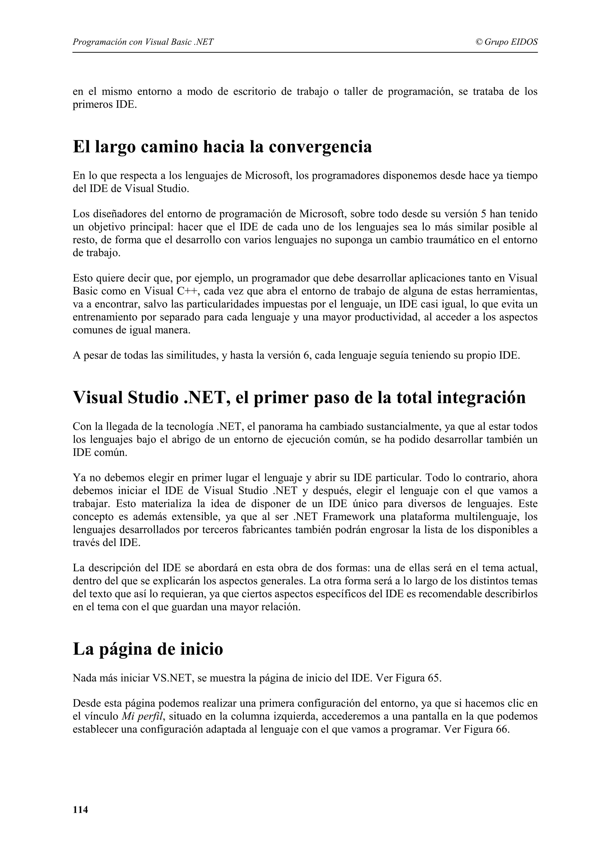 Programación con Visual Basic .NET

© Grupo EIDOS

en el mismo entorno a modo de escritorio de trabajo o taller de programación, se trataba de los
primeros IDE.

El largo camino hacia la convergencia
En lo que respecta a los lenguajes de Microsoft, los programadores disponemos desde hace ya tiempo
del IDE de Visual Studio.
Los diseñadores del entorno de programación de Microsoft, sobre todo desde su versión 5 han tenido
un objetivo principal: hacer que el IDE de cada uno de los lenguajes sea lo más similar posible al
resto, de forma que el desarrollo con varios lenguajes no suponga un cambio traumático en el entorno
de trabajo.
Esto quiere decir que, por ejemplo, un programador que debe desarrollar aplicaciones tanto en Visual
Basic como en Visual C++, cada vez que abra el entorno de trabajo de alguna de estas herramientas,
va a encontrar, salvo las particularidades impuestas por el lenguaje, un IDE casi igual, lo que evita un
entrenamiento por separado para cada lenguaje y una mayor productividad, al acceder a los aspectos
comunes de igual manera.
A pesar de todas las similitudes, y hasta la versión 6, cada lenguaje seguía teniendo su propio IDE.

Visual Studio .NET, el primer paso de la total integración
Con la llegada de la tecnología .NET, el panorama ha cambiado sustancialmente, ya que al estar todos
los lenguajes bajo el abrigo de un entorno de ejecución común, se ha podido desarrollar también un
IDE común.
Ya no debemos elegir en primer lugar el lenguaje y abrir su IDE particular. Todo lo contrario, ahora
debemos iniciar el IDE de Visual Studio .NET y después, elegir el lenguaje con el que vamos a
trabajar. Esto materializa la idea de disponer de un IDE único para diversos de lenguajes. Este
concepto es además extensible, ya que al ser .NET Framework una plataforma multilenguaje, los
lenguajes desarrollados por terceros fabricantes también podrán engrosar la lista de los disponibles a
través del IDE.
La descripción del IDE se abordará en esta obra de dos formas: una de ellas será en el tema actual,
dentro del que se explicarán los aspectos generales. La otra forma será a lo largo de los distintos temas
del texto que así lo requieran, ya que ciertos aspectos específicos del IDE es recomendable describirlos
en el tema con el que guardan una mayor relación.

La página de inicio
Nada más iniciar VS.NET, se muestra la página de inicio del IDE. Ver Figura 65.
Desde esta página podemos realizar una primera configuración del entorno, ya que si hacemos clic en
el vínculo Mi perfil, situado en la columna izquierda, accederemos a una pantalla en la que podemos
establecer una configuración adaptada al lenguaje con el que vamos a programar. Ver Figura 66.

114

 
