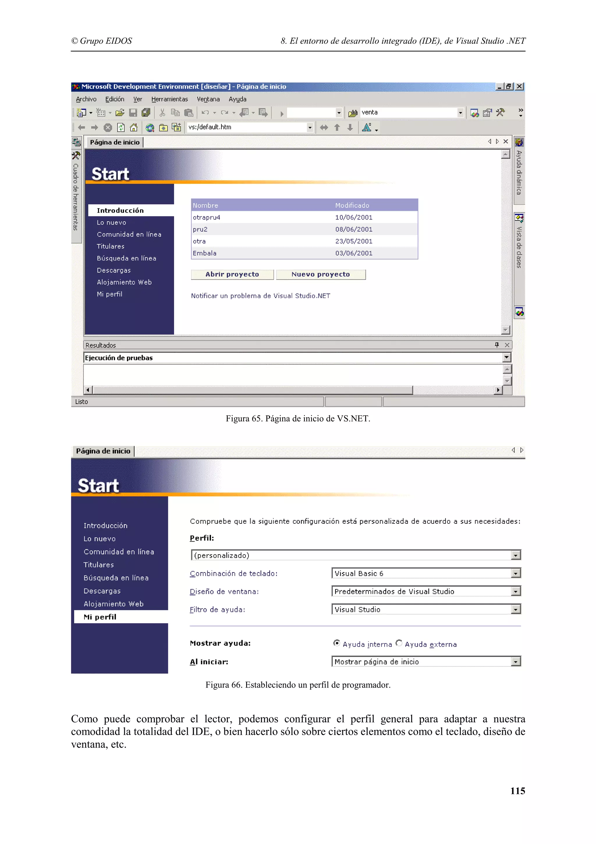 © Grupo EIDOS

8. El entorno de desarrollo integrado (IDE), de Visual Studio .NET

Figura 65. Página de inicio de VS.NET.

Figura 66. Estableciendo un perfil de programador.

Como puede comprobar el lector, podemos configurar el perfil general para adaptar a nuestra
comodidad la totalidad del IDE, o bien hacerlo sólo sobre ciertos elementos como el teclado, diseño de
ventana, etc.

115

 