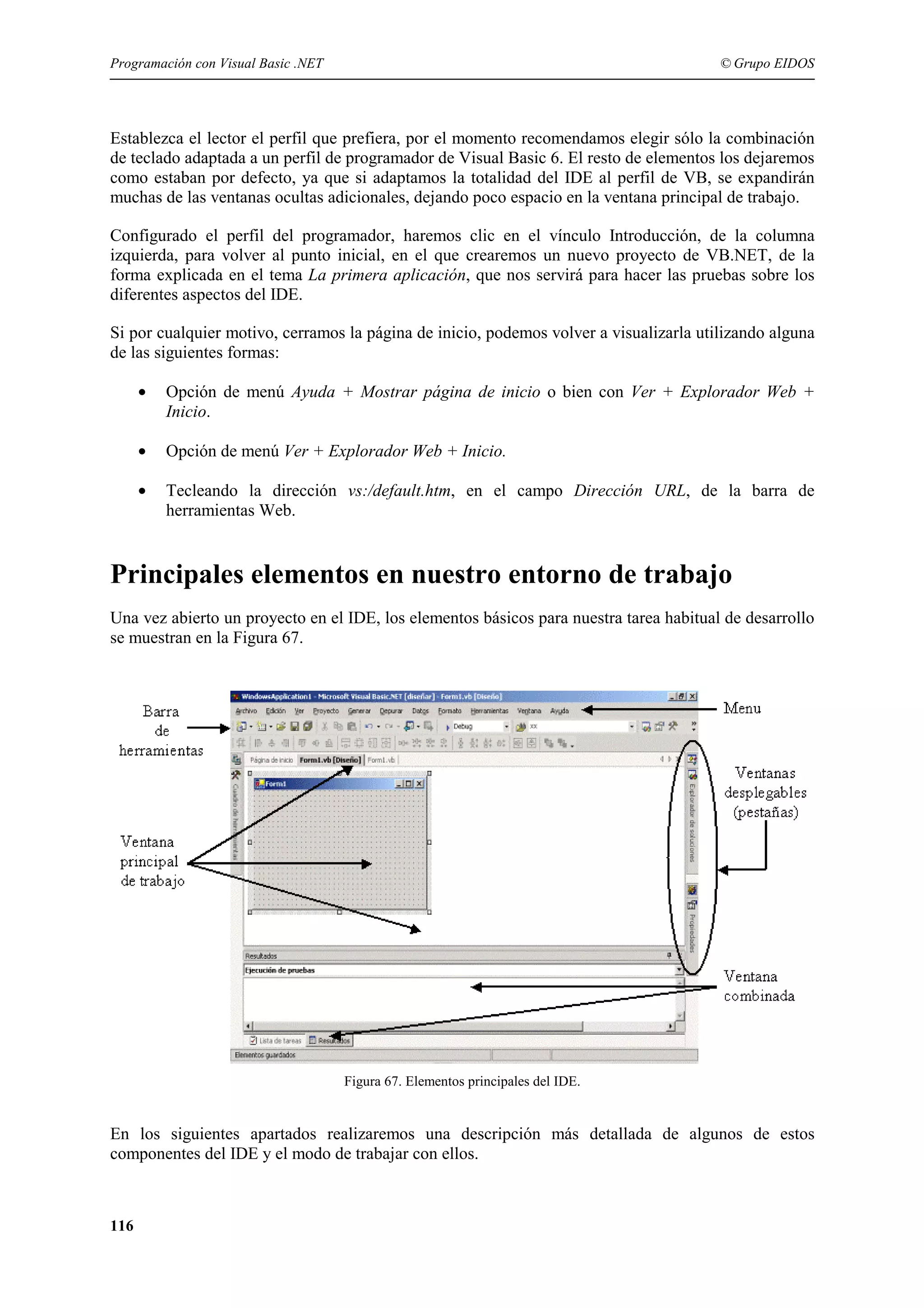Programación con Visual Basic .NET

© Grupo EIDOS

Establezca el lector el perfil que prefiera, por el momento recomendamos elegir sólo la combinación
de teclado adaptada a un perfil de programador de Visual Basic 6. El resto de elementos los dejaremos
como estaban por defecto, ya que si adaptamos la totalidad del IDE al perfil de VB, se expandirán
muchas de las ventanas ocultas adicionales, dejando poco espacio en la ventana principal de trabajo.
Configurado el perfil del programador, haremos clic en el vínculo Introducción, de la columna
izquierda, para volver al punto inicial, en el que crearemos un nuevo proyecto de VB.NET, de la
forma explicada en el tema La primera aplicación, que nos servirá para hacer las pruebas sobre los
diferentes aspectos del IDE.
Si por cualquier motivo, cerramos la página de inicio, podemos volver a visualizarla utilizando alguna
de las siguientes formas:
•

Opción de menú Ayuda + Mostrar página de inicio o bien con Ver + Explorador Web +
Inicio.

•

Opción de menú Ver + Explorador Web + Inicio.

•

Tecleando la dirección vs:/default.htm, en el campo Dirección URL, de la barra de
herramientas Web.

Principales elementos en nuestro entorno de trabajo
Una vez abierto un proyecto en el IDE, los elementos básicos para nuestra tarea habitual de desarrollo
se muestran en la Figura 67.

Figura 67. Elementos principales del IDE.

En los siguientes apartados realizaremos una descripción más detallada de algunos de estos
componentes del IDE y el modo de trabajar con ellos.

116

 