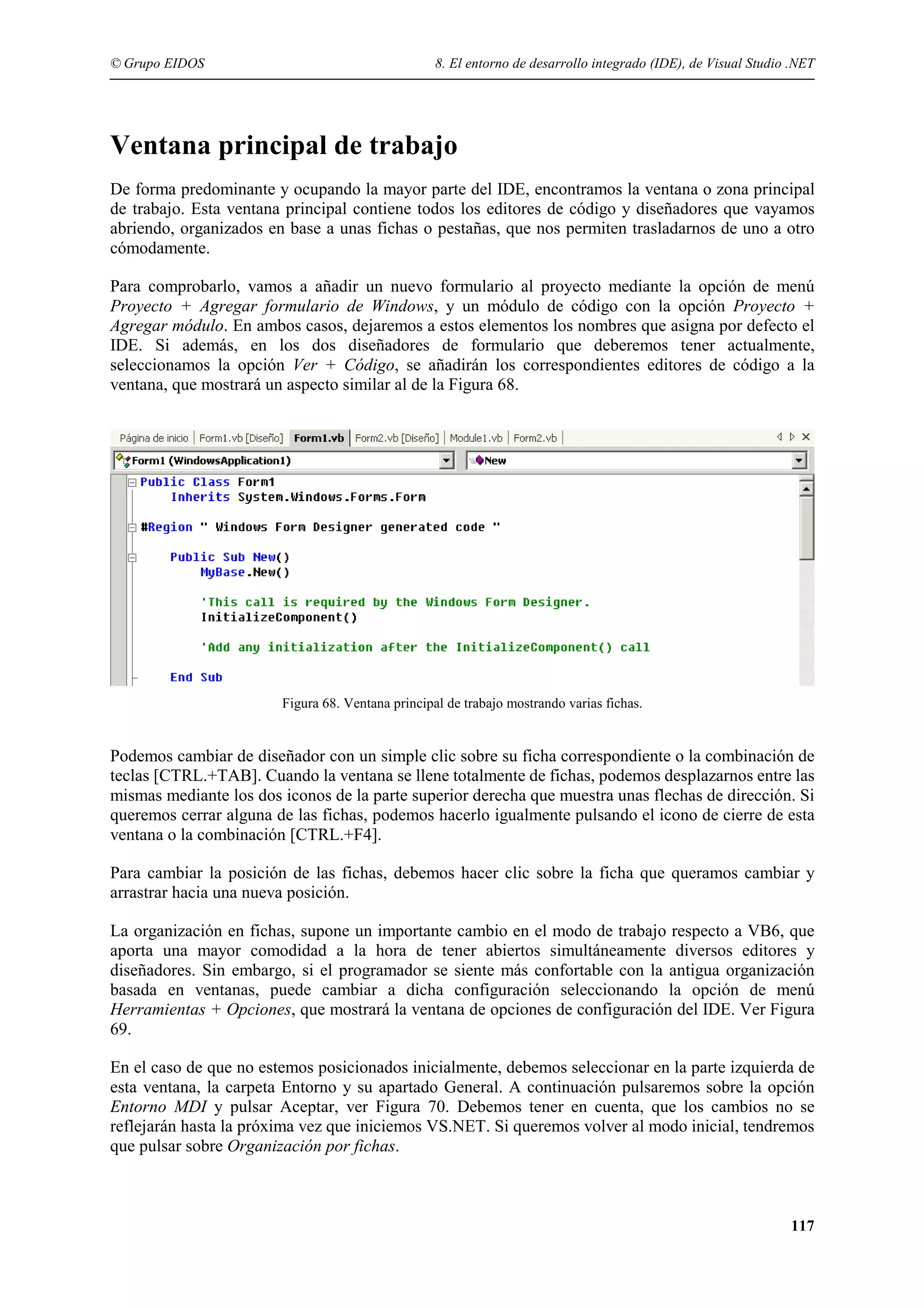 © Grupo EIDOS

8. El entorno de desarrollo integrado (IDE), de Visual Studio .NET

Ventana principal de trabajo
De forma predominante y ocupando la mayor parte del IDE, encontramos la ventana o zona principal
de trabajo. Esta ventana principal contiene todos los editores de código y diseñadores que vayamos
abriendo, organizados en base a unas fichas o pestañas, que nos permiten trasladarnos de uno a otro
cómodamente.
Para comprobarlo, vamos a añadir un nuevo formulario al proyecto mediante la opción de menú
Proyecto + Agregar formulario de Windows, y un módulo de código con la opción Proyecto +
Agregar módulo. En ambos casos, dejaremos a estos elementos los nombres que asigna por defecto el
IDE. Si además, en los dos diseñadores de formulario que deberemos tener actualmente,
seleccionamos la opción Ver + Código, se añadirán los correspondientes editores de código a la
ventana, que mostrará un aspecto similar al de la Figura 68.

Figura 68. Ventana principal de trabajo mostrando varias fichas.

Podemos cambiar de diseñador con un simple clic sobre su ficha correspondiente o la combinación de
teclas [CTRL.+TAB]. Cuando la ventana se llene totalmente de fichas, podemos desplazarnos entre las
mismas mediante los dos iconos de la parte superior derecha que muestra unas flechas de dirección. Si
queremos cerrar alguna de las fichas, podemos hacerlo igualmente pulsando el icono de cierre de esta
ventana o la combinación [CTRL.+F4].
Para cambiar la posición de las fichas, debemos hacer clic sobre la ficha que queramos cambiar y
arrastrar hacia una nueva posición.
La organización en fichas, supone un importante cambio en el modo de trabajo respecto a VB6, que
aporta una mayor comodidad a la hora de tener abiertos simultáneamente diversos editores y
diseñadores. Sin embargo, si el programador se siente más confortable con la antigua organización
basada en ventanas, puede cambiar a dicha configuración seleccionando la opción de menú
Herramientas + Opciones, que mostrará la ventana de opciones de configuración del IDE. Ver Figura
69.
En el caso de que no estemos posicionados inicialmente, debemos seleccionar en la parte izquierda de
esta ventana, la carpeta Entorno y su apartado General. A continuación pulsaremos sobre la opción
Entorno MDI y pulsar Aceptar, ver Figura 70. Debemos tener en cuenta, que los cambios no se
reflejarán hasta la próxima vez que iniciemos VS.NET. Si queremos volver al modo inicial, tendremos
que pulsar sobre Organización por fichas.

117

 
