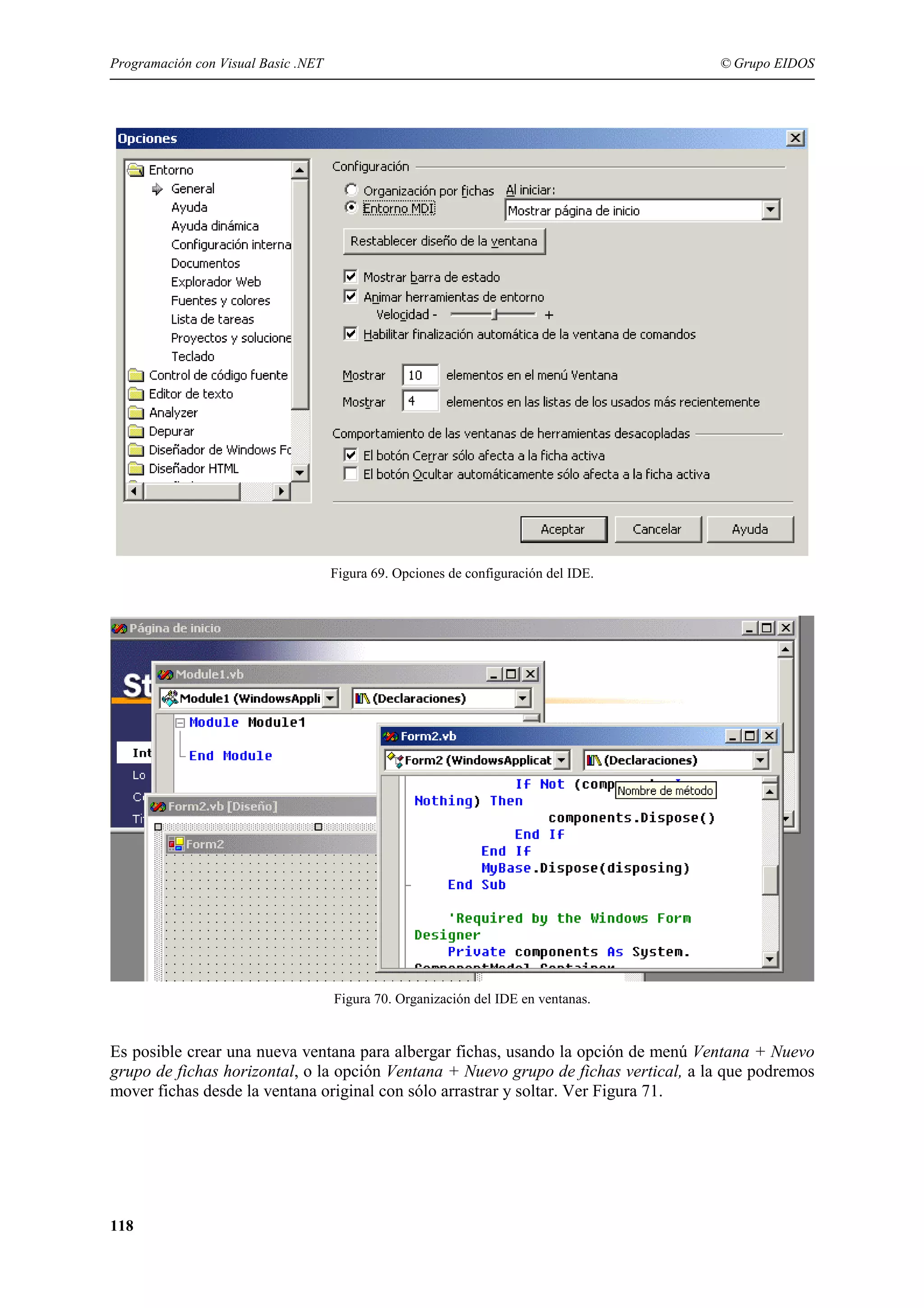 Programación con Visual Basic .NET

© Grupo EIDOS

Figura 69. Opciones de configuración del IDE.

Figura 70. Organización del IDE en ventanas.

Es posible crear una nueva ventana para albergar fichas, usando la opción de menú Ventana + Nuevo
grupo de fichas horizontal, o la opción Ventana + Nuevo grupo de fichas vertical, a la que podremos
mover fichas desde la ventana original con sólo arrastrar y soltar. Ver Figura 71.

118

 