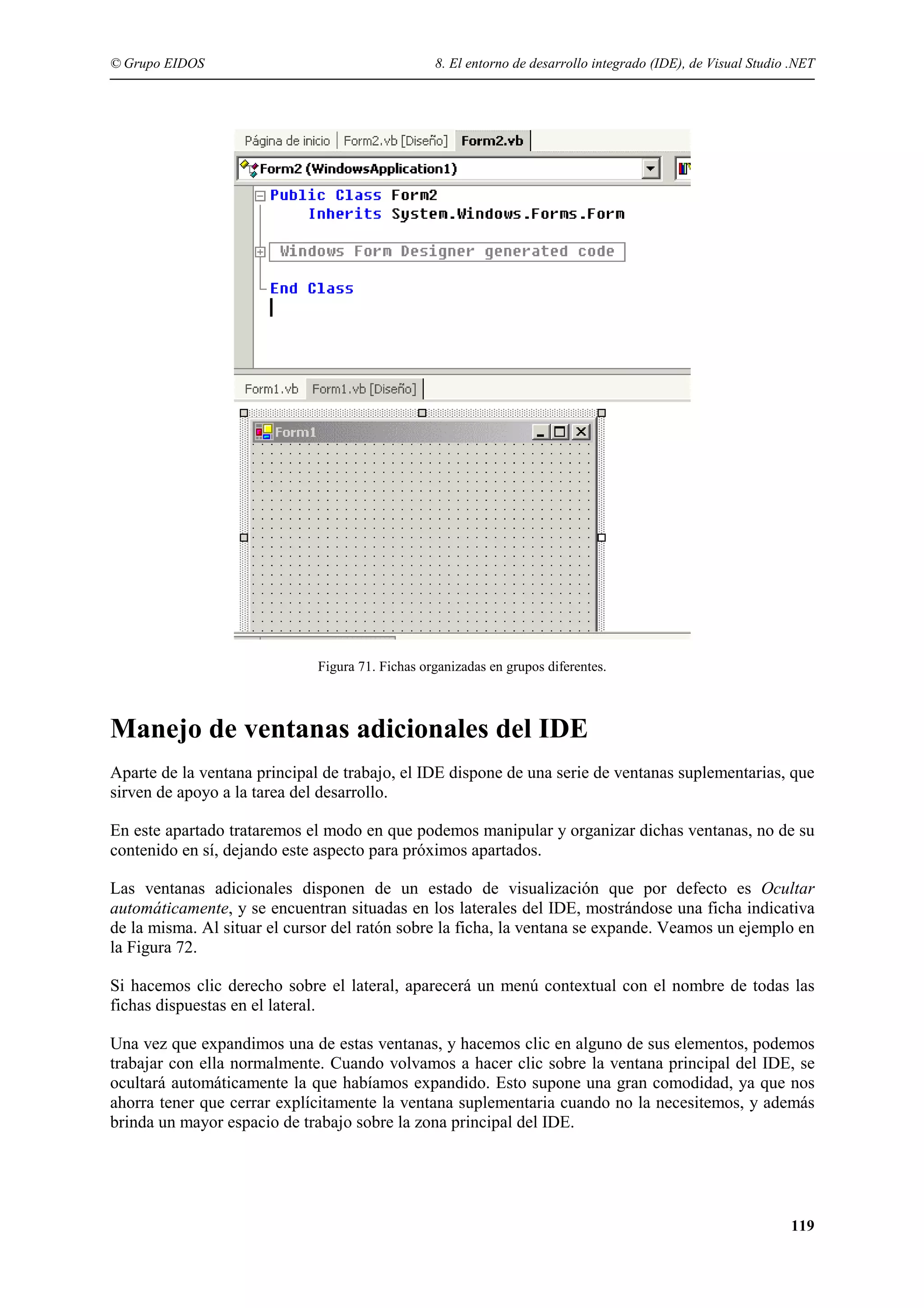 © Grupo EIDOS

8. El entorno de desarrollo integrado (IDE), de Visual Studio .NET

Figura 71. Fichas organizadas en grupos diferentes.

Manejo de ventanas adicionales del IDE
Aparte de la ventana principal de trabajo, el IDE dispone de una serie de ventanas suplementarias, que
sirven de apoyo a la tarea del desarrollo.
En este apartado trataremos el modo en que podemos manipular y organizar dichas ventanas, no de su
contenido en sí, dejando este aspecto para próximos apartados.
Las ventanas adicionales disponen de un estado de visualización que por defecto es Ocultar
automáticamente, y se encuentran situadas en los laterales del IDE, mostrándose una ficha indicativa
de la misma. Al situar el cursor del ratón sobre la ficha, la ventana se expande. Veamos un ejemplo en
la Figura 72.
Si hacemos clic derecho sobre el lateral, aparecerá un menú contextual con el nombre de todas las
fichas dispuestas en el lateral.
Una vez que expandimos una de estas ventanas, y hacemos clic en alguno de sus elementos, podemos
trabajar con ella normalmente. Cuando volvamos a hacer clic sobre la ventana principal del IDE, se
ocultará automáticamente la que habíamos expandido. Esto supone una gran comodidad, ya que nos
ahorra tener que cerrar explícitamente la ventana suplementaria cuando no la necesitemos, y además
brinda un mayor espacio de trabajo sobre la zona principal del IDE.

119

 