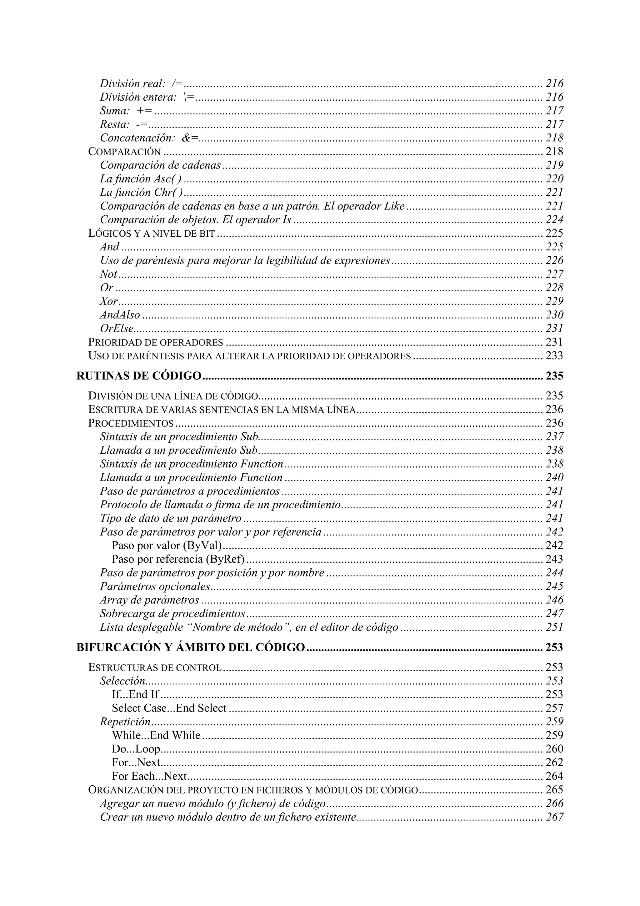 División real: /=......................................................................................................................... 216
División entera: = ..................................................................................................................... 216
Suma: += ................................................................................................................................... 217
Resta: -=..................................................................................................................................... 217
Concatenación: &=.................................................................................................................... 218
COMPARACIÓN ................................................................................................................................ 218
Comparación de cadenas ............................................................................................................ 219
La función Asc( ) ......................................................................................................................... 220
La función Chr( )......................................................................................................................... 221
Comparación de cadenas en base a un patrón. El operador Like .............................................. 221
Comparación de objetos. El operador Is .................................................................................... 224
LÓGICOS Y A NIVEL DE BIT .............................................................................................................. 225
And .............................................................................................................................................. 225
Uso de paréntesis para mejorar la legibilidad de expresiones ................................................... 226
Not ............................................................................................................................................... 227
Or ................................................................................................................................................ 228
Xor............................................................................................................................................... 229
AndAlso ....................................................................................................................................... 230
OrElse.......................................................................................................................................... 231
PRIORIDAD DE OPERADORES ........................................................................................................... 231
USO DE PARÉNTESIS PARA ALTERAR LA PRIORIDAD DE OPERADORES ............................................ 233
RUTINAS DE CÓDIGO................................................................................................................... 235
DIVISIÓN DE UNA LÍNEA DE CÓDIGO................................................................................................ 235
ESCRITURA DE VARIAS SENTENCIAS EN LA MISMA LÍNEA............................................................... 236
PROCEDIMIENTOS ............................................................................................................................ 236
Sintaxis de un procedimiento Sub................................................................................................ 237
Llamada a un procedimiento Sub................................................................................................ 238
Sintaxis de un procedimiento Function ....................................................................................... 238
Llamada a un procedimiento Function ....................................................................................... 240
Paso de parámetros a procedimientos ........................................................................................ 241
Protocolo de llamada o firma de un procedimiento.................................................................... 241
Tipo de dato de un parámetro ..................................................................................................... 241
Paso de parámetros por valor y por referencia .......................................................................... 242
Paso por valor (ByVal)............................................................................................................ 242
Paso por referencia (ByRef) .................................................................................................... 243
Paso de parámetros por posición y por nombre ......................................................................... 244
Parámetros opcionales................................................................................................................ 245
Array de parámetros ................................................................................................................... 246
Sobrecarga de procedimientos.................................................................................................... 247
Lista desplegable “Nombre de método”, en el editor de código ................................................ 251
BIFURCACIÓN Y ÁMBITO DEL CÓDIGO ................................................................................ 253
ESTRUCTURAS DE CONTROL ............................................................................................................ 253
Selección...................................................................................................................................... 253
If...End If ................................................................................................................................. 253
Select Case...End Select .......................................................................................................... 257
Repetición.................................................................................................................................... 259
While...End While ................................................................................................................... 259
Do...Loop................................................................................................................................. 260
For...Next................................................................................................................................. 262
For Each...Next........................................................................................................................ 264
ORGANIZACIÓN DEL PROYECTO EN FICHEROS Y MÓDULOS DE CÓDIGO .......................................... 265
Agregar un nuevo módulo (y fichero) de código......................................................................... 266
Crear un nuevo módulo dentro de un fichero existente............................................................... 267

 