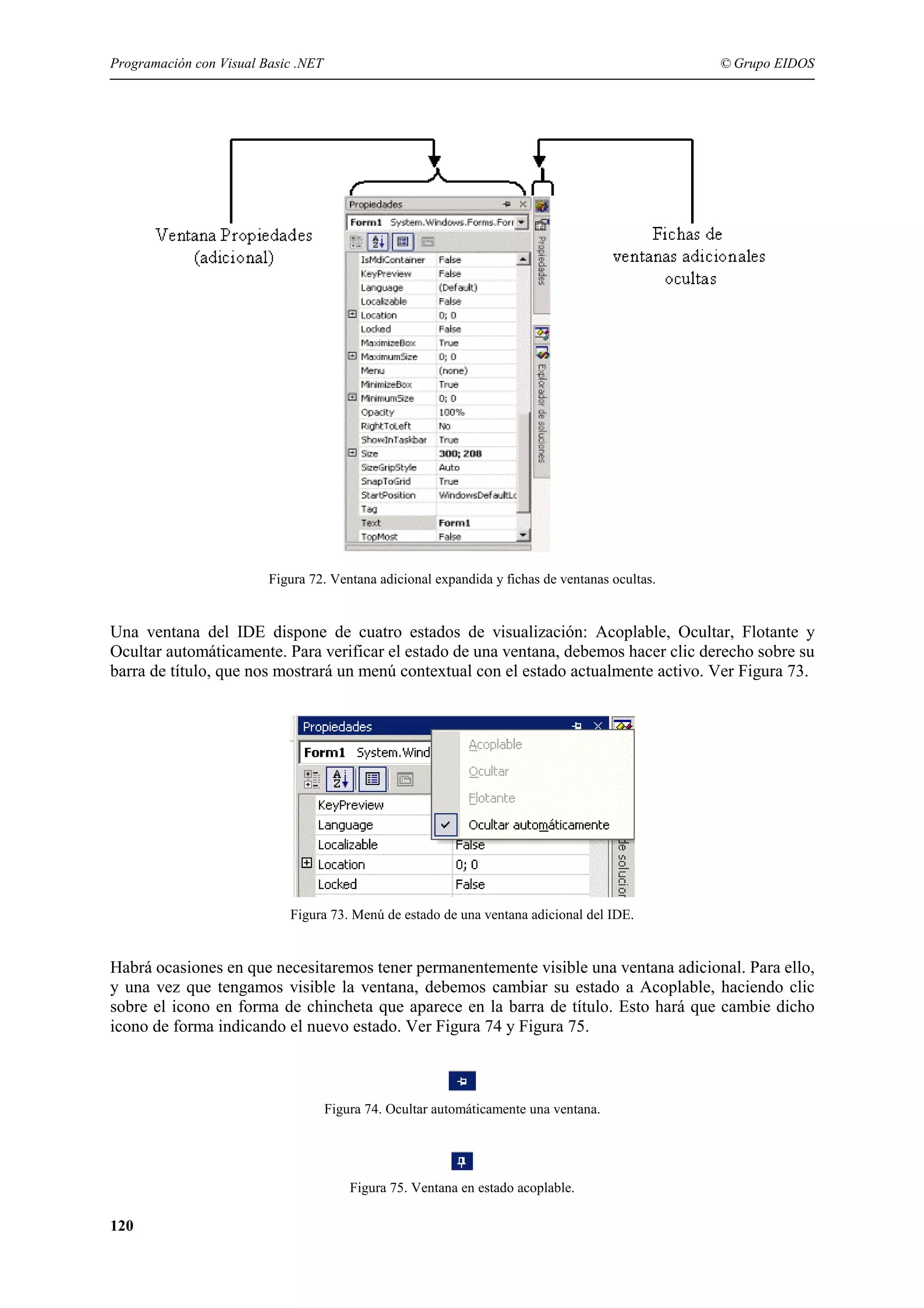 Programación con Visual Basic .NET

© Grupo EIDOS

Figura 72. Ventana adicional expandida y fichas de ventanas ocultas.

Una ventana del IDE dispone de cuatro estados de visualización: Acoplable, Ocultar, Flotante y
Ocultar automáticamente. Para verificar el estado de una ventana, debemos hacer clic derecho sobre su
barra de título, que nos mostrará un menú contextual con el estado actualmente activo. Ver Figura 73.

Figura 73. Menú de estado de una ventana adicional del IDE.

Habrá ocasiones en que necesitaremos tener permanentemente visible una ventana adicional. Para ello,
y una vez que tengamos visible la ventana, debemos cambiar su estado a Acoplable, haciendo clic
sobre el icono en forma de chincheta que aparece en la barra de título. Esto hará que cambie dicho
icono de forma indicando el nuevo estado. Ver Figura 74 y Figura 75.

Figura 74. Ocultar automáticamente una ventana.

Figura 75. Ventana en estado acoplable.

120

 