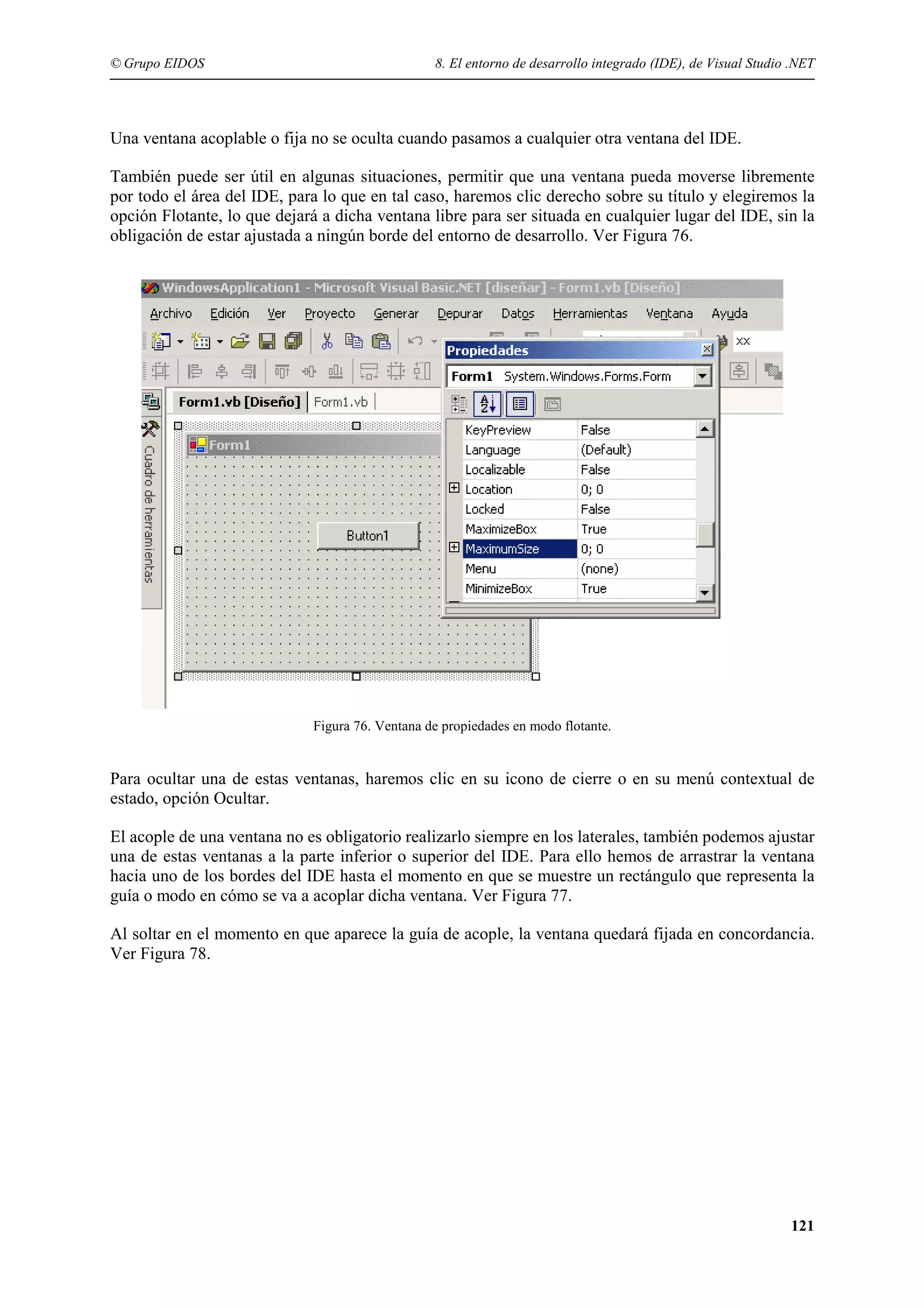 © Grupo EIDOS

8. El entorno de desarrollo integrado (IDE), de Visual Studio .NET

Una ventana acoplable o fija no se oculta cuando pasamos a cualquier otra ventana del IDE.
También puede ser útil en algunas situaciones, permitir que una ventana pueda moverse libremente
por todo el área del IDE, para lo que en tal caso, haremos clic derecho sobre su título y elegiremos la
opción Flotante, lo que dejará a dicha ventana libre para ser situada en cualquier lugar del IDE, sin la
obligación de estar ajustada a ningún borde del entorno de desarrollo. Ver Figura 76.

Figura 76. Ventana de propiedades en modo flotante.

Para ocultar una de estas ventanas, haremos clic en su icono de cierre o en su menú contextual de
estado, opción Ocultar.
El acople de una ventana no es obligatorio realizarlo siempre en los laterales, también podemos ajustar
una de estas ventanas a la parte inferior o superior del IDE. Para ello hemos de arrastrar la ventana
hacia uno de los bordes del IDE hasta el momento en que se muestre un rectángulo que representa la
guía o modo en cómo se va a acoplar dicha ventana. Ver Figura 77.
Al soltar en el momento en que aparece la guía de acople, la ventana quedará fijada en concordancia.
Ver Figura 78.

121

 