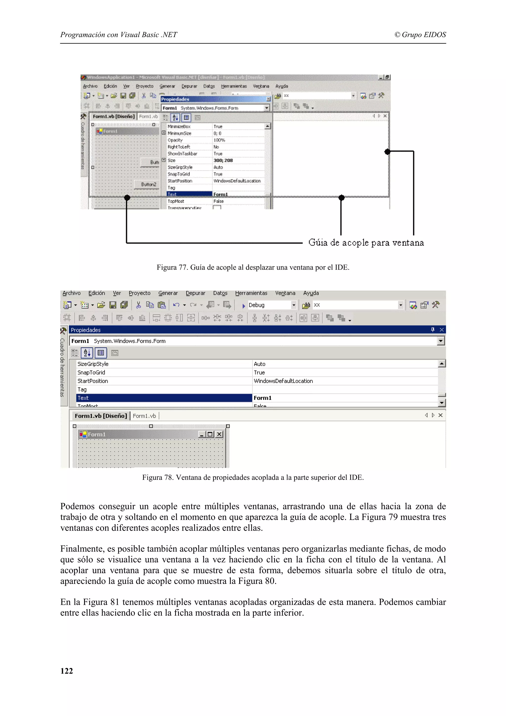 Programación con Visual Basic .NET

© Grupo EIDOS

Figura 77. Guía de acople al desplazar una ventana por el IDE.

Figura 78. Ventana de propiedades acoplada a la parte superior del IDE.

Podemos conseguir un acople entre múltiples ventanas, arrastrando una de ellas hacia la zona de
trabajo de otra y soltando en el momento en que aparezca la guía de acople. La Figura 79 muestra tres
ventanas con diferentes acoples realizados entre ellas.
Finalmente, es posible también acoplar múltiples ventanas pero organizarlas mediante fichas, de modo
que sólo se visualice una ventana a la vez haciendo clic en la ficha con el título de la ventana. Al
acoplar una ventana para que se muestre de esta forma, debemos situarla sobre el título de otra,
apareciendo la guía de acople como muestra la Figura 80.
En la Figura 81 tenemos múltiples ventanas acopladas organizadas de esta manera. Podemos cambiar
entre ellas haciendo clic en la ficha mostrada en la parte inferior.

122

 