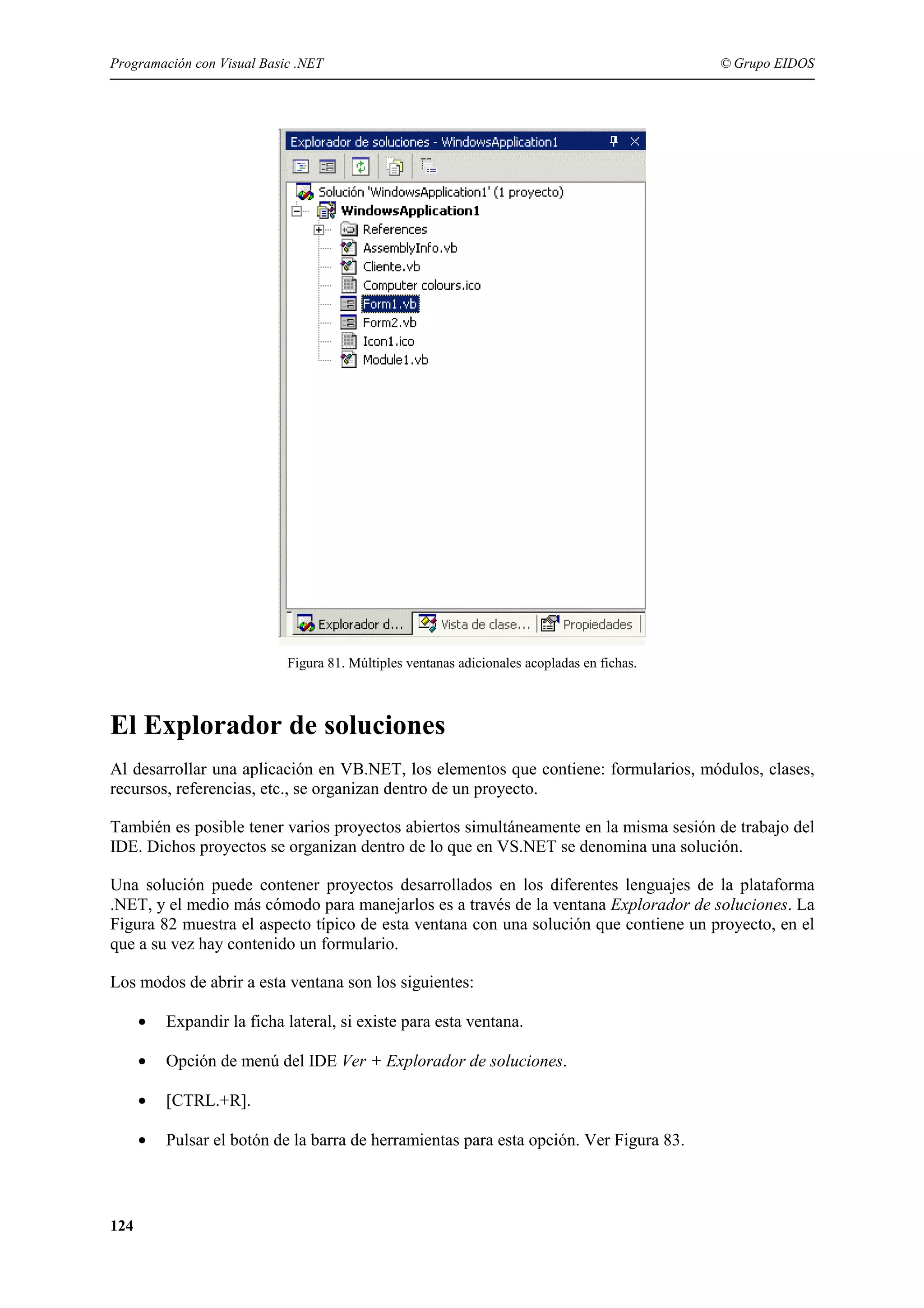 Programación con Visual Basic .NET

© Grupo EIDOS

Figura 81. Múltiples ventanas adicionales acopladas en fichas.

El Explorador de soluciones
Al desarrollar una aplicación en VB.NET, los elementos que contiene: formularios, módulos, clases,
recursos, referencias, etc., se organizan dentro de un proyecto.
También es posible tener varios proyectos abiertos simultáneamente en la misma sesión de trabajo del
IDE. Dichos proyectos se organizan dentro de lo que en VS.NET se denomina una solución.
Una solución puede contener proyectos desarrollados en los diferentes lenguajes de la plataforma
.NET, y el medio más cómodo para manejarlos es a través de la ventana Explorador de soluciones. La
Figura 82 muestra el aspecto típico de esta ventana con una solución que contiene un proyecto, en el
que a su vez hay contenido un formulario.
Los modos de abrir a esta ventana son los siguientes:
•
•

Opción de menú del IDE Ver + Explorador de soluciones.

•

[CTRL.+R].

•

124

Expandir la ficha lateral, si existe para esta ventana.

Pulsar el botón de la barra de herramientas para esta opción. Ver Figura 83.

 