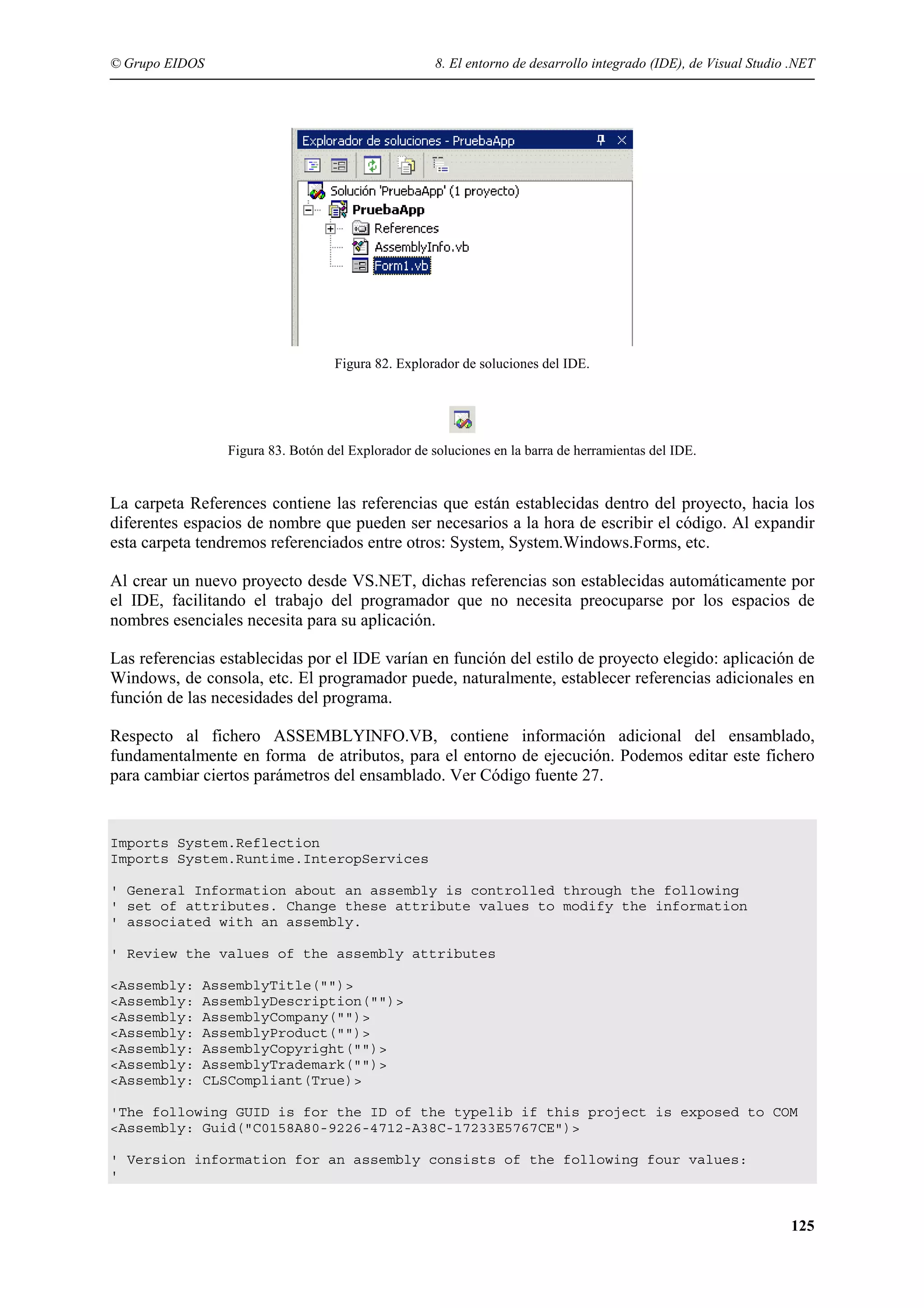 © Grupo EIDOS

8. El entorno de desarrollo integrado (IDE), de Visual Studio .NET

Figura 82. Explorador de soluciones del IDE.

Figura 83. Botón del Explorador de soluciones en la barra de herramientas del IDE.

La carpeta References contiene las referencias que están establecidas dentro del proyecto, hacia los
diferentes espacios de nombre que pueden ser necesarios a la hora de escribir el código. Al expandir
esta carpeta tendremos referenciados entre otros: System, System.Windows.Forms, etc.
Al crear un nuevo proyecto desde VS.NET, dichas referencias son establecidas automáticamente por
el IDE, facilitando el trabajo del programador que no necesita preocuparse por los espacios de
nombres esenciales necesita para su aplicación.
Las referencias establecidas por el IDE varían en función del estilo de proyecto elegido: aplicación de
Windows, de consola, etc. El programador puede, naturalmente, establecer referencias adicionales en
función de las necesidades del programa.
Respecto al fichero ASSEMBLYINFO.VB, contiene información adicional del ensamblado,
fundamentalmente en forma de atributos, para el entorno de ejecución. Podemos editar este fichero
para cambiar ciertos parámetros del ensamblado. Ver Código fuente 27.

Imports System.Reflection
Imports System.Runtime.InteropServices
' General Information about an assembly is controlled through the following
' set of attributes. Change these attribute values to modify the information
' associated with an assembly.
' Review the values of the assembly attributes
<Assembly:
<Assembly:
<Assembly:
<Assembly:
<Assembly:
<Assembly:
<Assembly:

AssemblyTitle("")>
AssemblyDescription("")>
AssemblyCompany("")>
AssemblyProduct("")>
AssemblyCopyright("")>
AssemblyTrademark("")>
CLSCompliant(True)>

'The following GUID is for the ID of the typelib if this project is exposed to COM
<Assembly: Guid("C0158A80-9226-4712-A38C-17233E5767CE")>
' Version information for an assembly consists of the following four values:
'

125

 