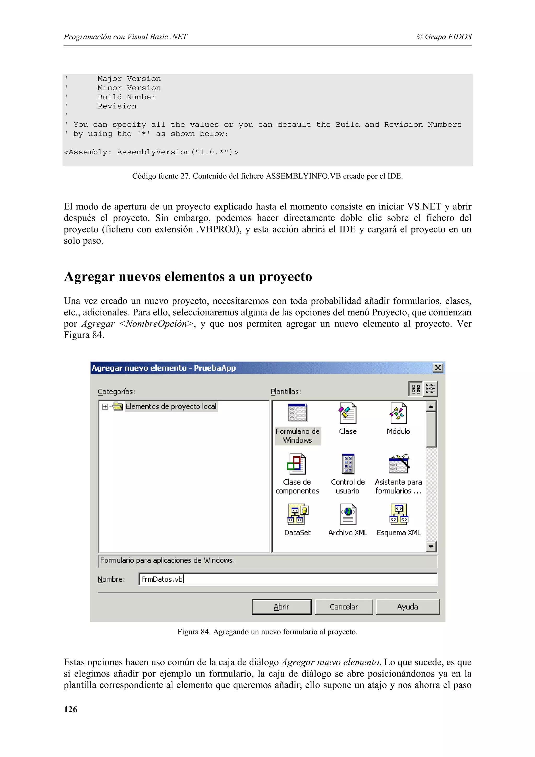 Programación con Visual Basic .NET

© Grupo EIDOS

'
Major Version
'
Minor Version
'
Build Number
'
Revision
'
' You can specify all the values or you can default the Build and Revision Numbers
' by using the '*' as shown below:
<Assembly: AssemblyVersion("1.0.*")>
Código fuente 27. Contenido del fichero ASSEMBLYINFO.VB creado por el IDE.

El modo de apertura de un proyecto explicado hasta el momento consiste en iniciar VS.NET y abrir
después el proyecto. Sin embargo, podemos hacer directamente doble clic sobre el fichero del
proyecto (fichero con extensión .VBPROJ), y esta acción abrirá el IDE y cargará el proyecto en un
solo paso.

Agregar nuevos elementos a un proyecto
Una vez creado un nuevo proyecto, necesitaremos con toda probabilidad añadir formularios, clases,
etc., adicionales. Para ello, seleccionaremos alguna de las opciones del menú Proyecto, que comienzan
por Agregar <NombreOpción>, y que nos permiten agregar un nuevo elemento al proyecto. Ver
Figura 84.

Figura 84. Agregando un nuevo formulario al proyecto.

Estas opciones hacen uso común de la caja de diálogo Agregar nuevo elemento. Lo que sucede, es que
si elegimos añadir por ejemplo un formulario, la caja de diálogo se abre posicionándonos ya en la
plantilla correspondiente al elemento que queremos añadir, ello supone un atajo y nos ahorra el paso
126

 