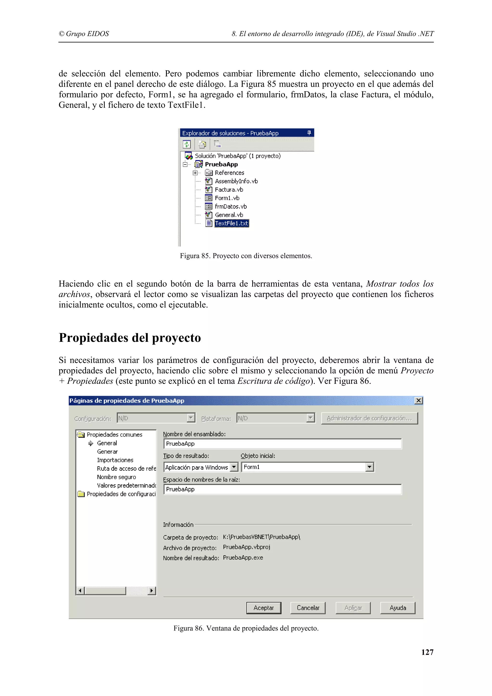© Grupo EIDOS

8. El entorno de desarrollo integrado (IDE), de Visual Studio .NET

de selección del elemento. Pero podemos cambiar libremente dicho elemento, seleccionando uno
diferente en el panel derecho de este diálogo. La Figura 85 muestra un proyecto en el que además del
formulario por defecto, Form1, se ha agregado el formulario, frmDatos, la clase Factura, el módulo,
General, y el fichero de texto TextFile1.

Figura 85. Proyecto con diversos elementos.

Haciendo clic en el segundo botón de la barra de herramientas de esta ventana, Mostrar todos los
archivos, observará el lector como se visualizan las carpetas del proyecto que contienen los ficheros
inicialmente ocultos, como el ejecutable.

Propiedades del proyecto
Si necesitamos variar los parámetros de configuración del proyecto, deberemos abrir la ventana de
propiedades del proyecto, haciendo clic sobre el mismo y seleccionando la opción de menú Proyecto
+ Propiedades (este punto se explicó en el tema Escritura de código). Ver Figura 86.

Figura 86. Ventana de propiedades del proyecto.

127

 