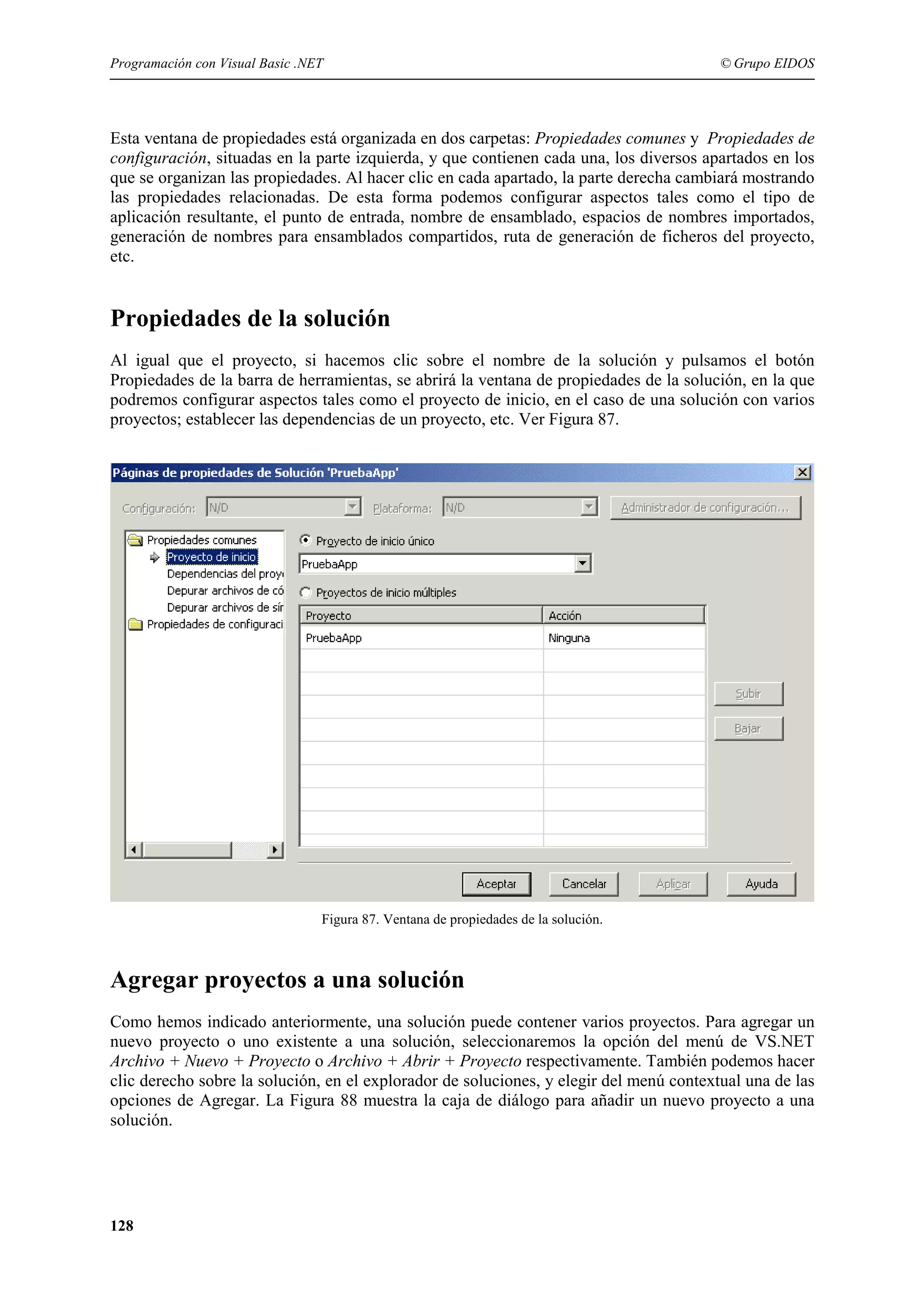 Programación con Visual Basic .NET

© Grupo EIDOS

Esta ventana de propiedades está organizada en dos carpetas: Propiedades comunes y Propiedades de
configuración, situadas en la parte izquierda, y que contienen cada una, los diversos apartados en los
que se organizan las propiedades. Al hacer clic en cada apartado, la parte derecha cambiará mostrando
las propiedades relacionadas. De esta forma podemos configurar aspectos tales como el tipo de
aplicación resultante, el punto de entrada, nombre de ensamblado, espacios de nombres importados,
generación de nombres para ensamblados compartidos, ruta de generación de ficheros del proyecto,
etc.

Propiedades de la solución
Al igual que el proyecto, si hacemos clic sobre el nombre de la solución y pulsamos el botón
Propiedades de la barra de herramientas, se abrirá la ventana de propiedades de la solución, en la que
podremos configurar aspectos tales como el proyecto de inicio, en el caso de una solución con varios
proyectos; establecer las dependencias de un proyecto, etc. Ver Figura 87.

Figura 87. Ventana de propiedades de la solución.

Agregar proyectos a una solución
Como hemos indicado anteriormente, una solución puede contener varios proyectos. Para agregar un
nuevo proyecto o uno existente a una solución, seleccionaremos la opción del menú de VS.NET
Archivo + Nuevo + Proyecto o Archivo + Abrir + Proyecto respectivamente. También podemos hacer
clic derecho sobre la solución, en el explorador de soluciones, y elegir del menú contextual una de las
opciones de Agregar. La Figura 88 muestra la caja de diálogo para añadir un nuevo proyecto a una
solución.

128

 