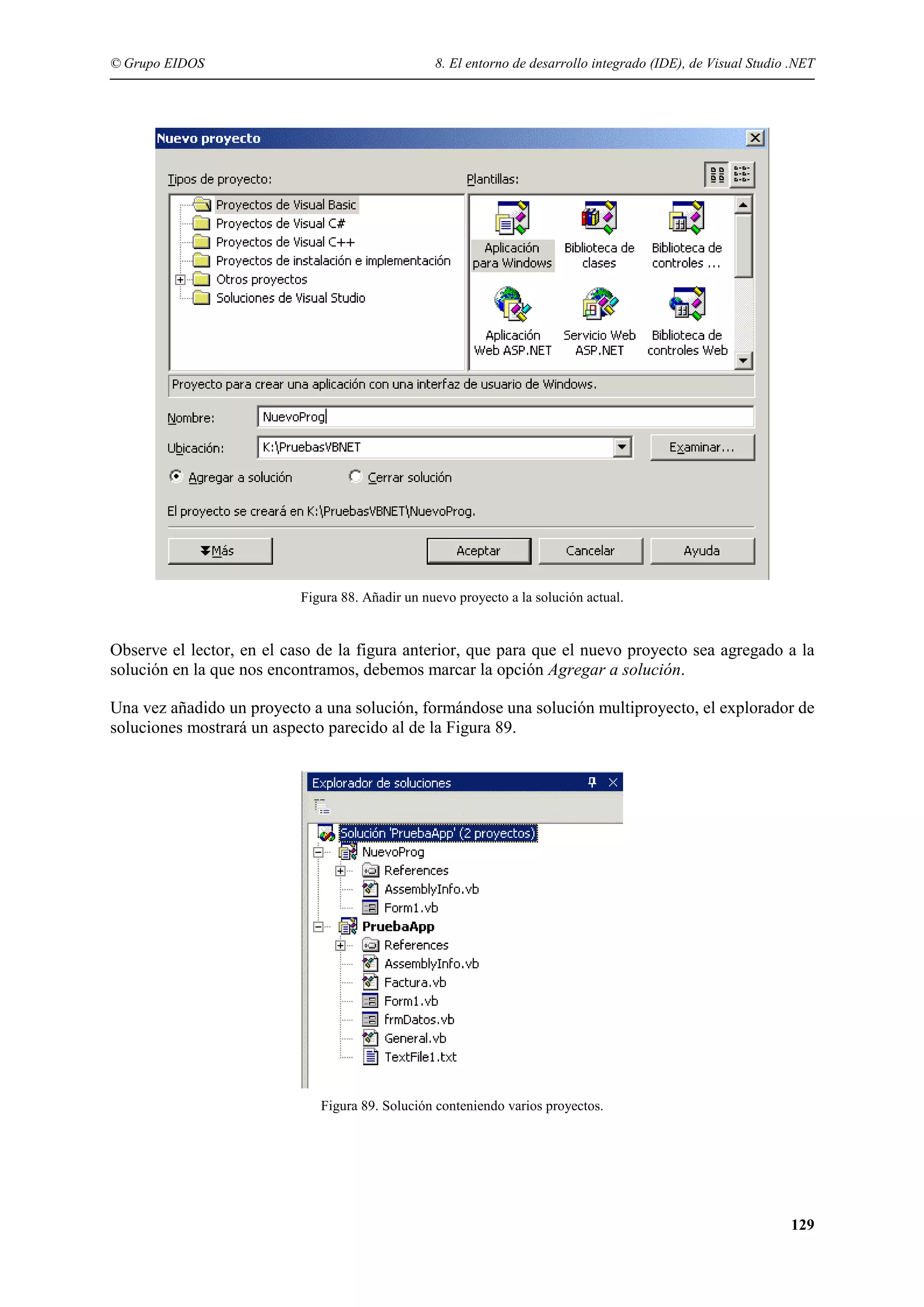 © Grupo EIDOS

8. El entorno de desarrollo integrado (IDE), de Visual Studio .NET

Figura 88. Añadir un nuevo proyecto a la solución actual.

Observe el lector, en el caso de la figura anterior, que para que el nuevo proyecto sea agregado a la
solución en la que nos encontramos, debemos marcar la opción Agregar a solución.
Una vez añadido un proyecto a una solución, formándose una solución multiproyecto, el explorador de
soluciones mostrará un aspecto parecido al de la Figura 89.

Figura 89. Solución conteniendo varios proyectos.

129

 