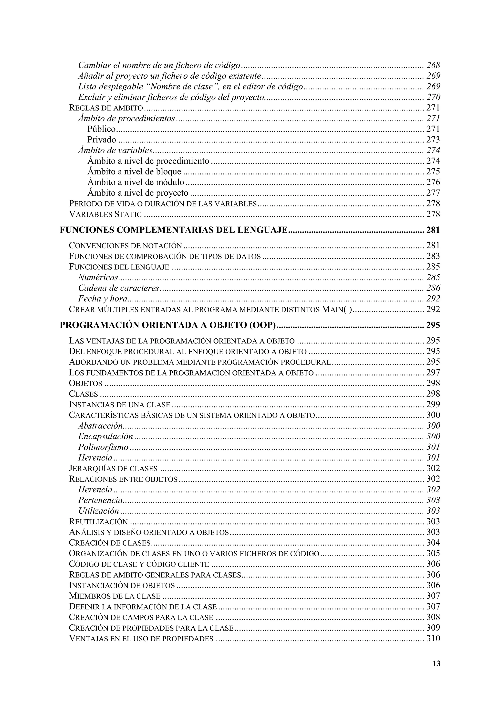 Cambiar el nombre de un fichero de código ............................................................................... 268
Añadir al proyecto un fichero de código existente...................................................................... 269
Lista desplegable “Nombre de clase”, en el editor de código.................................................... 269
Excluir y eliminar ficheros de código del proyecto..................................................................... 270
REGLAS DE ÁMBITO ......................................................................................................................... 271
Ámbito de procedimientos ........................................................................................................... 271
Público..................................................................................................................................... 271
Privado .................................................................................................................................... 273
Ámbito de variables..................................................................................................................... 274
Ámbito a nivel de procedimiento ............................................................................................ 274
Ámbito a nivel de bloque ........................................................................................................ 275
Ámbito a nivel de módulo ....................................................................................................... 276
Ámbito a nivel de proyecto ..................................................................................................... 277
PERIODO DE VIDA O DURACIÓN DE LAS VARIABLES ........................................................................ 278
VARIABLES STATIC ......................................................................................................................... 278
FUNCIONES COMPLEMENTARIAS DEL LENGUAJE........................................................... 281
CONVENCIONES DE NOTACIÓN ........................................................................................................ 281
FUNCIONES DE COMPROBACIÓN DE TIPOS DE DATOS ...................................................................... 283
FUNCIONES DEL LENGUAJE ............................................................................................................. 285
Numéricas.................................................................................................................................... 285
Cadena de caracteres.................................................................................................................. 286
Fecha y hora................................................................................................................................ 292
CREAR MÚLTIPLES ENTRADAS AL PROGRAMA MEDIANTE DISTINTOS MAIN( )............................... 292
PROGRAMACIÓN ORIENTADA A OBJETO (OOP)................................................................ 295
LAS VENTAJAS DE LA PROGRAMACIÓN ORIENTADA A OBJETO ....................................................... 295
DEL ENFOQUE PROCEDURAL AL ENFOQUE ORIENTADO A OBJETO .................................................. 295
ABORDANDO UN PROBLEMA MEDIANTE PROGRAMACIÓN PROCEDURAL ........................................ 295
LOS FUNDAMENTOS DE LA PROGRAMACIÓN ORIENTADA A OBJETO ............................................... 297
OBJETOS .......................................................................................................................................... 298
CLASES ............................................................................................................................................ 298
INSTANCIAS DE UNA CLASE ............................................................................................................. 299
CARACTERÍSTICAS BÁSICAS DE UN SISTEMA ORIENTADO A OBJETO ............................................... 300
Abstracción.................................................................................................................................. 300
Encapsulación ............................................................................................................................. 300
Polimorfismo ............................................................................................................................... 301
Herencia ...................................................................................................................................... 301
JERARQUÍAS DE CLASES .................................................................................................................. 302
RELACIONES ENTRE OBJETOS .......................................................................................................... 302
Herencia ...................................................................................................................................... 302
Pertenencia.................................................................................................................................. 303
Utilización ................................................................................................................................... 303
REUTILIZACIÓN ............................................................................................................................... 303
ANÁLISIS Y DISEÑO ORIENTADO A OBJETOS .................................................................................... 303
CREACIÓN DE CLASES...................................................................................................................... 304
ORGANIZACIÓN DE CLASES EN UNO O VARIOS FICHEROS DE CÓDIGO ............................................. 305
CÓDIGO DE CLASE Y CÓDIGO CLIENTE ............................................................................................ 306
REGLAS DE ÁMBITO GENERALES PARA CLASES............................................................................... 306
INSTANCIACIÓN DE OBJETOS ........................................................................................................... 306
MIEMBROS DE LA CLASE ................................................................................................................. 307
DEFINIR LA INFORMACIÓN DE LA CLASE ......................................................................................... 307
CREACIÓN DE CAMPOS PARA LA CLASE .......................................................................................... 308
CREACIÓN DE PROPIEDADES PARA LA CLASE .................................................................................. 309
VENTAJAS EN EL USO DE PROPIEDADES .......................................................................................... 310
13

 