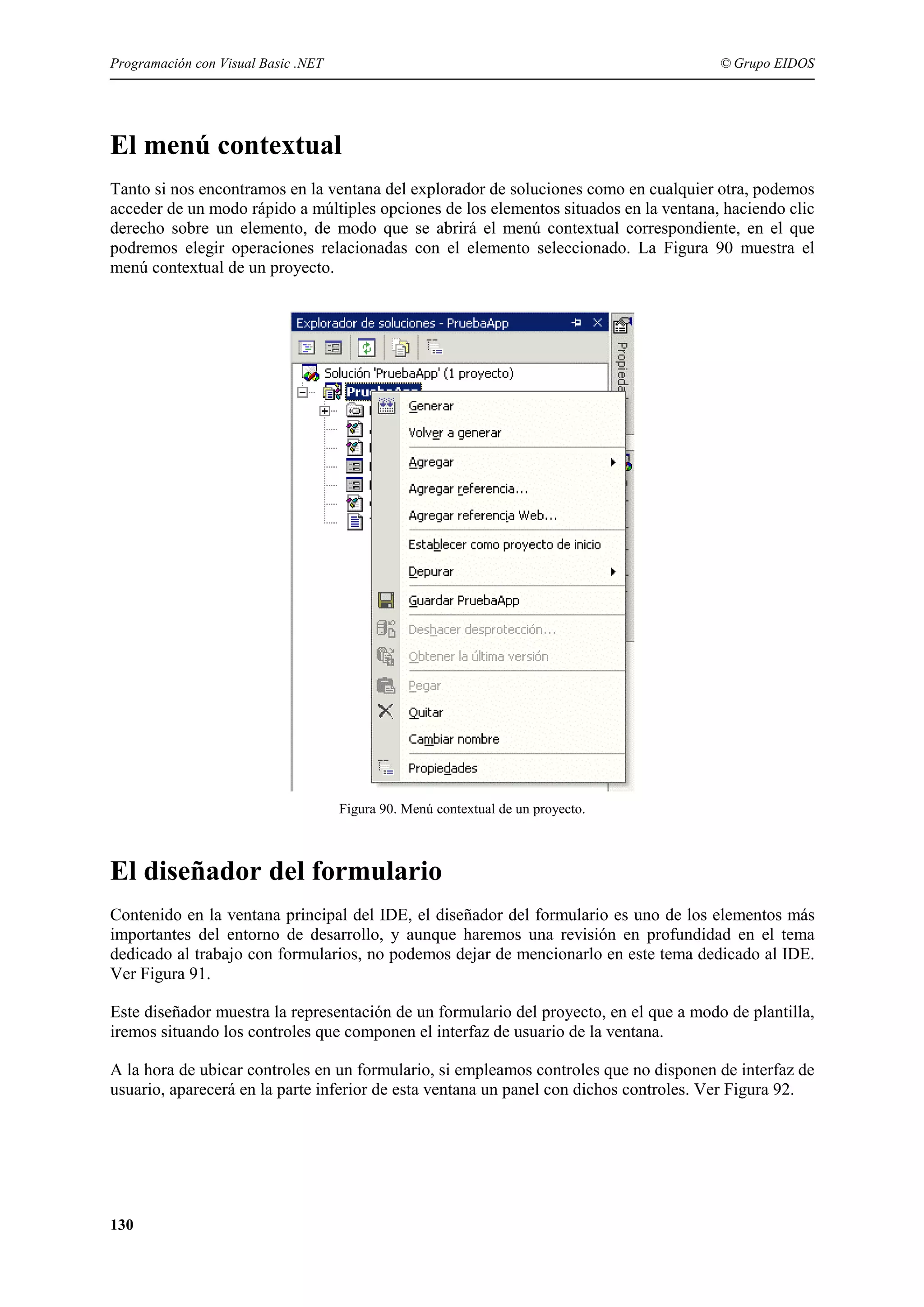 Programación con Visual Basic .NET

© Grupo EIDOS

El menú contextual
Tanto si nos encontramos en la ventana del explorador de soluciones como en cualquier otra, podemos
acceder de un modo rápido a múltiples opciones de los elementos situados en la ventana, haciendo clic
derecho sobre un elemento, de modo que se abrirá el menú contextual correspondiente, en el que
podremos elegir operaciones relacionadas con el elemento seleccionado. La Figura 90 muestra el
menú contextual de un proyecto.

Figura 90. Menú contextual de un proyecto.

El diseñador del formulario
Contenido en la ventana principal del IDE, el diseñador del formulario es uno de los elementos más
importantes del entorno de desarrollo, y aunque haremos una revisión en profundidad en el tema
dedicado al trabajo con formularios, no podemos dejar de mencionarlo en este tema dedicado al IDE.
Ver Figura 91.
Este diseñador muestra la representación de un formulario del proyecto, en el que a modo de plantilla,
iremos situando los controles que componen el interfaz de usuario de la ventana.
A la hora de ubicar controles en un formulario, si empleamos controles que no disponen de interfaz de
usuario, aparecerá en la parte inferior de esta ventana un panel con dichos controles. Ver Figura 92.

130

 