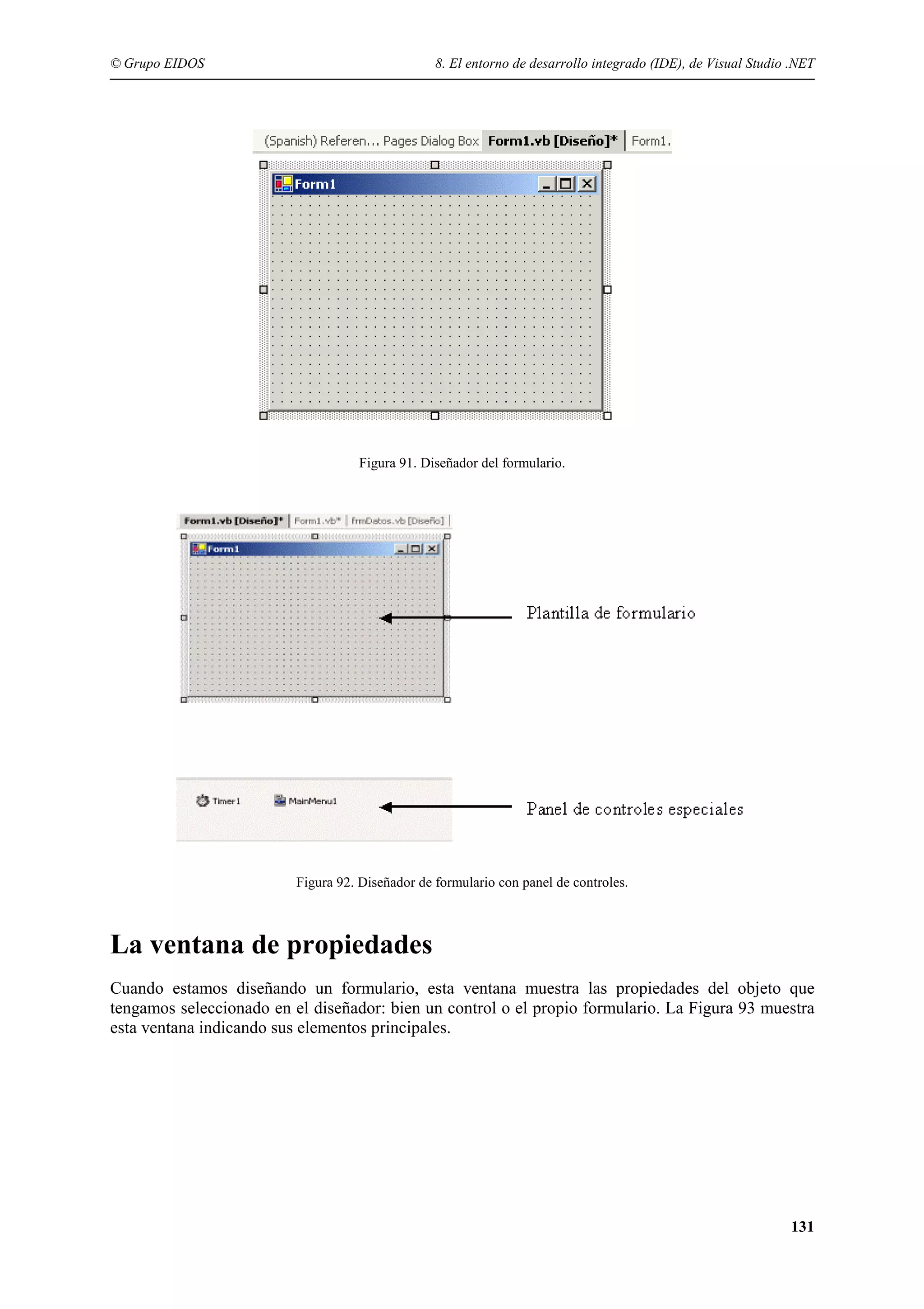 © Grupo EIDOS

8. El entorno de desarrollo integrado (IDE), de Visual Studio .NET

Figura 91. Diseñador del formulario.

Figura 92. Diseñador de formulario con panel de controles.

La ventana de propiedades
Cuando estamos diseñando un formulario, esta ventana muestra las propiedades del objeto que
tengamos seleccionado en el diseñador: bien un control o el propio formulario. La Figura 93 muestra
esta ventana indicando sus elementos principales.

131

 