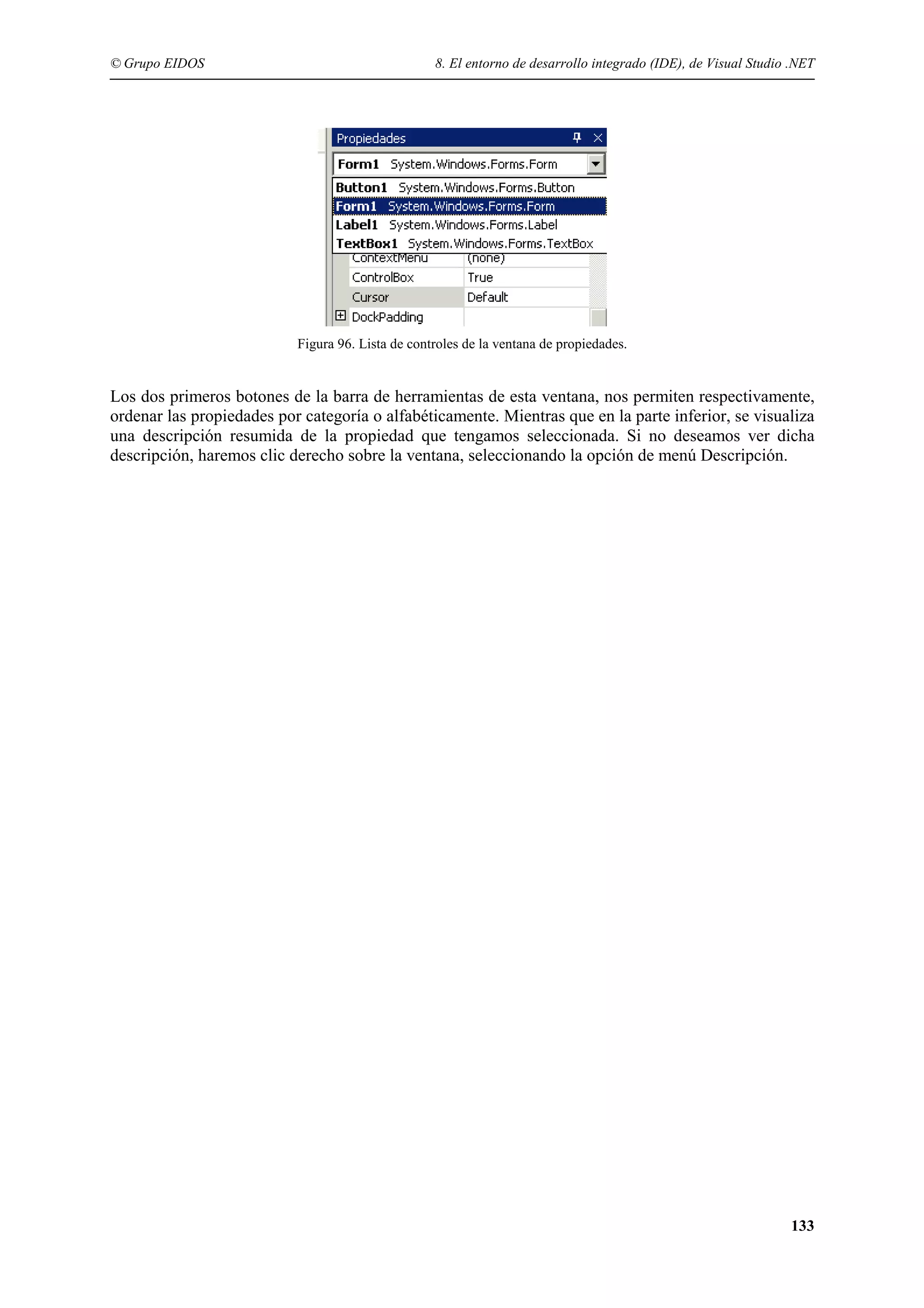© Grupo EIDOS

8. El entorno de desarrollo integrado (IDE), de Visual Studio .NET

Figura 96. Lista de controles de la ventana de propiedades.

Los dos primeros botones de la barra de herramientas de esta ventana, nos permiten respectivamente,
ordenar las propiedades por categoría o alfabéticamente. Mientras que en la parte inferior, se visualiza
una descripción resumida de la propiedad que tengamos seleccionada. Si no deseamos ver dicha
descripción, haremos clic derecho sobre la ventana, seleccionando la opción de menú Descripción.

133

 