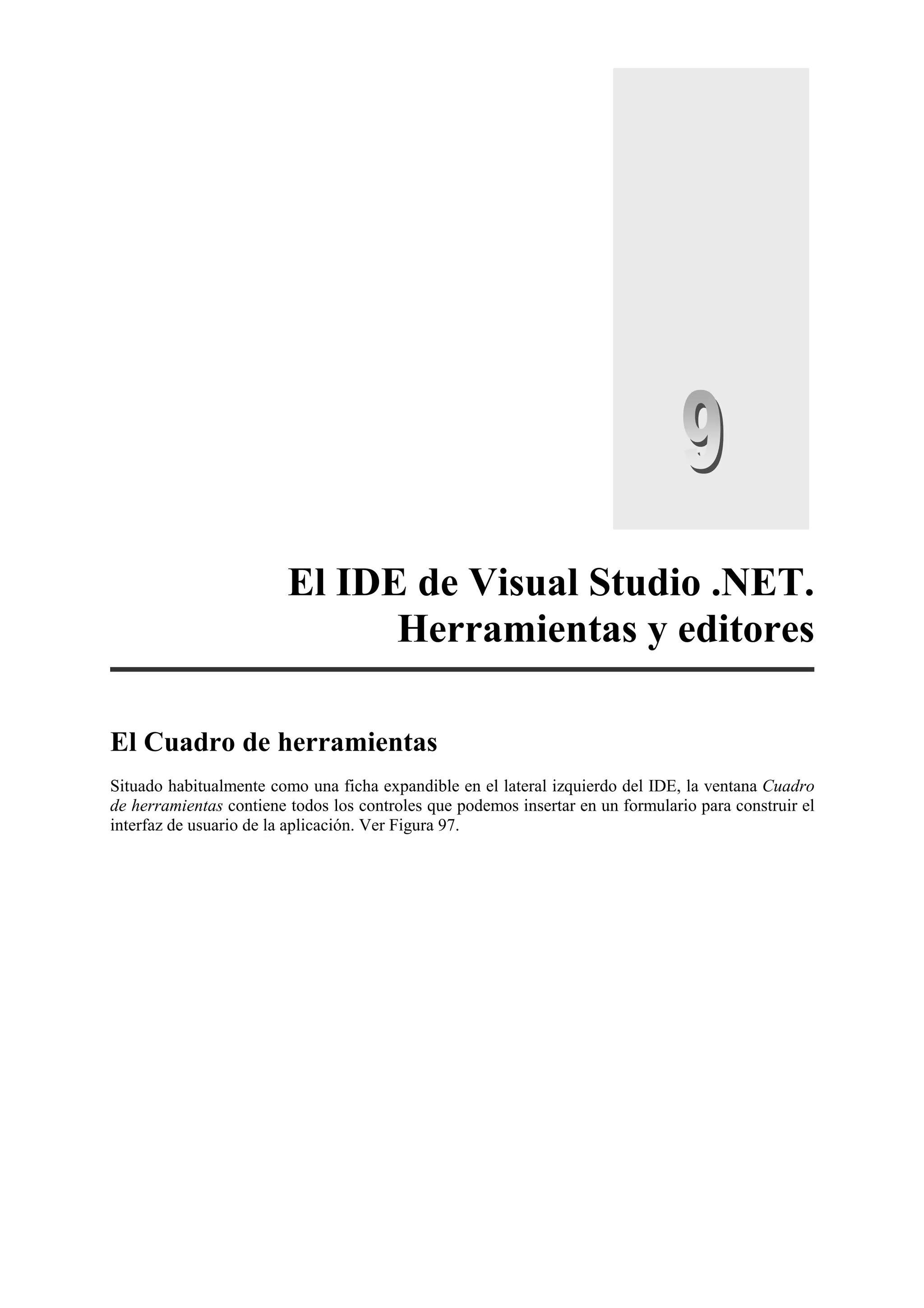 El IDE de Visual Studio .NET.
Herramientas y editores
El Cuadro de herramientas
Situado habitualmente como una ficha expandible en el lateral izquierdo del IDE, la ventana Cuadro
de herramientas contiene todos los controles que podemos insertar en un formulario para construir el
interfaz de usuario de la aplicación. Ver Figura 97.

 