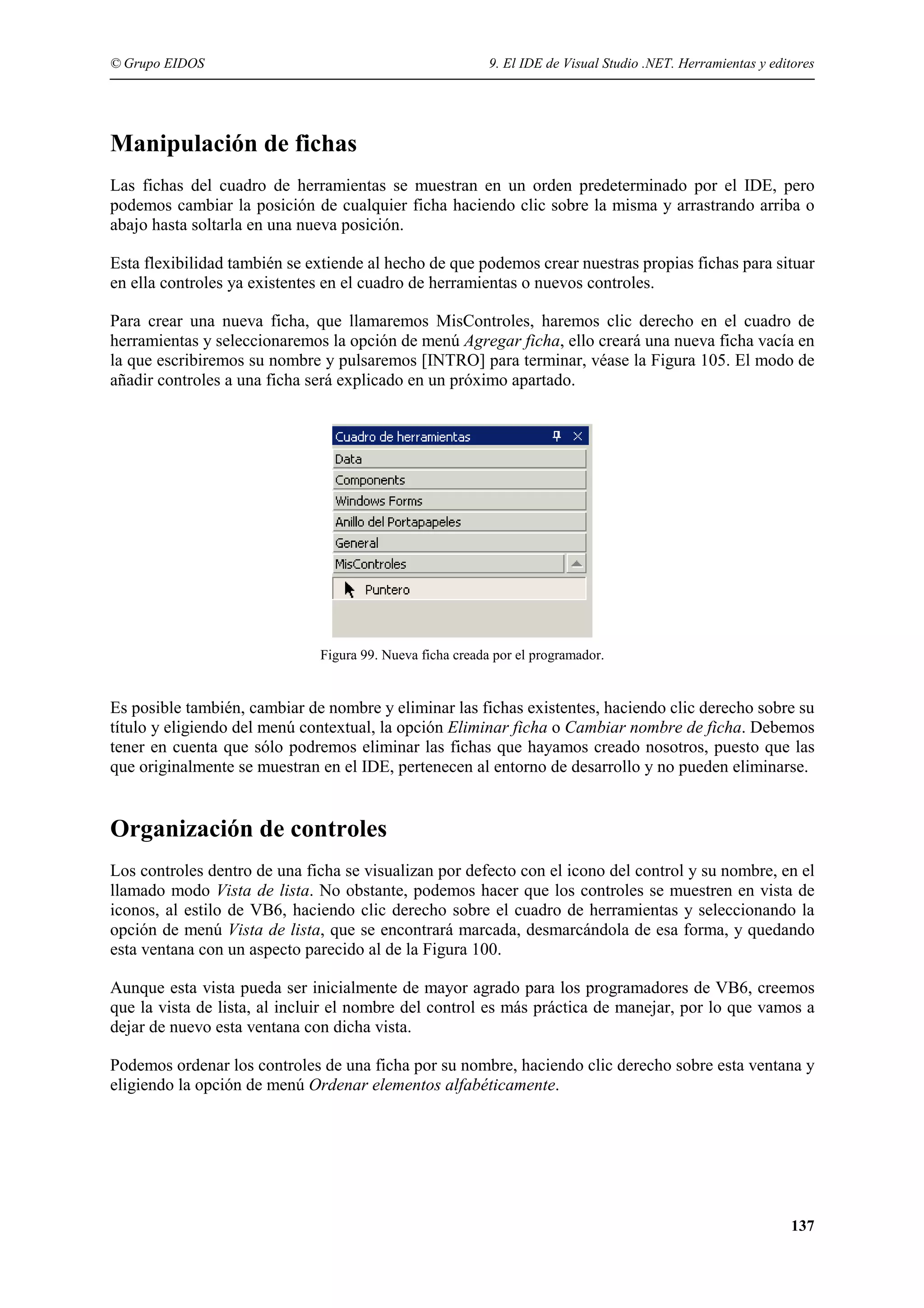 © Grupo EIDOS

9. El IDE de Visual Studio .NET. Herramientas y editores

Manipulación de fichas
Las fichas del cuadro de herramientas se muestran en un orden predeterminado por el IDE, pero
podemos cambiar la posición de cualquier ficha haciendo clic sobre la misma y arrastrando arriba o
abajo hasta soltarla en una nueva posición.
Esta flexibilidad también se extiende al hecho de que podemos crear nuestras propias fichas para situar
en ella controles ya existentes en el cuadro de herramientas o nuevos controles.
Para crear una nueva ficha, que llamaremos MisControles, haremos clic derecho en el cuadro de
herramientas y seleccionaremos la opción de menú Agregar ficha, ello creará una nueva ficha vacía en
la que escribiremos su nombre y pulsaremos [INTRO] para terminar, véase la Figura 105. El modo de
añadir controles a una ficha será explicado en un próximo apartado.

Figura 99. Nueva ficha creada por el programador.

Es posible también, cambiar de nombre y eliminar las fichas existentes, haciendo clic derecho sobre su
título y eligiendo del menú contextual, la opción Eliminar ficha o Cambiar nombre de ficha. Debemos
tener en cuenta que sólo podremos eliminar las fichas que hayamos creado nosotros, puesto que las
que originalmente se muestran en el IDE, pertenecen al entorno de desarrollo y no pueden eliminarse.

Organización de controles
Los controles dentro de una ficha se visualizan por defecto con el icono del control y su nombre, en el
llamado modo Vista de lista. No obstante, podemos hacer que los controles se muestren en vista de
iconos, al estilo de VB6, haciendo clic derecho sobre el cuadro de herramientas y seleccionando la
opción de menú Vista de lista, que se encontrará marcada, desmarcándola de esa forma, y quedando
esta ventana con un aspecto parecido al de la Figura 100.
Aunque esta vista pueda ser inicialmente de mayor agrado para los programadores de VB6, creemos
que la vista de lista, al incluir el nombre del control es más práctica de manejar, por lo que vamos a
dejar de nuevo esta ventana con dicha vista.
Podemos ordenar los controles de una ficha por su nombre, haciendo clic derecho sobre esta ventana y
eligiendo la opción de menú Ordenar elementos alfabéticamente.

137

 