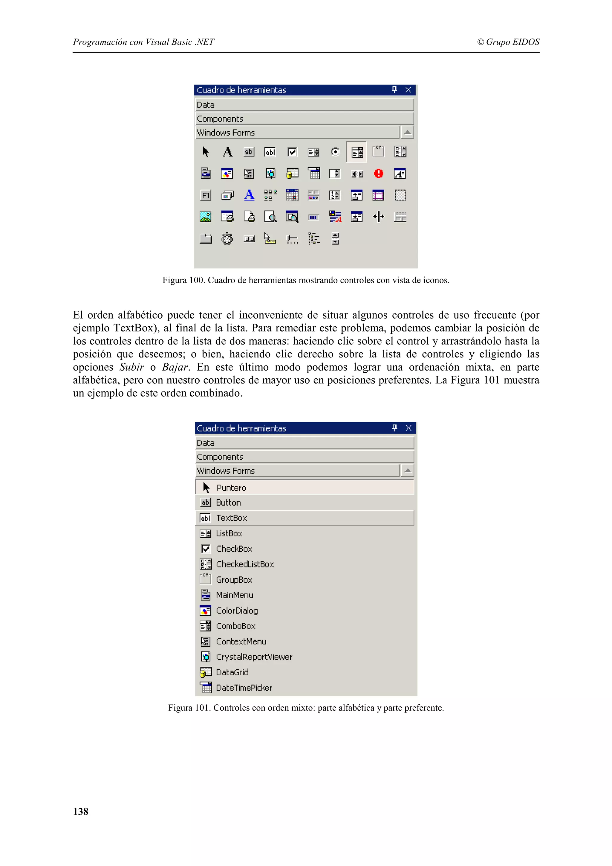 Programación con Visual Basic .NET

© Grupo EIDOS

Figura 100. Cuadro de herramientas mostrando controles con vista de iconos.

El orden alfabético puede tener el inconveniente de situar algunos controles de uso frecuente (por
ejemplo TextBox), al final de la lista. Para remediar este problema, podemos cambiar la posición de
los controles dentro de la lista de dos maneras: haciendo clic sobre el control y arrastrándolo hasta la
posición que deseemos; o bien, haciendo clic derecho sobre la lista de controles y eligiendo las
opciones Subir o Bajar. En este último modo podemos lograr una ordenación mixta, en parte
alfabética, pero con nuestro controles de mayor uso en posiciones preferentes. La Figura 101 muestra
un ejemplo de este orden combinado.

Figura 101. Controles con orden mixto: parte alfabética y parte preferente.

138

 