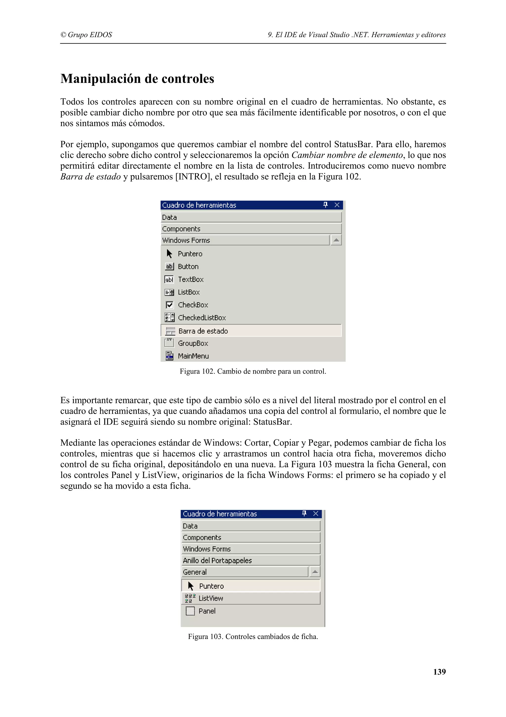© Grupo EIDOS

9. El IDE de Visual Studio .NET. Herramientas y editores

Manipulación de controles
Todos los controles aparecen con su nombre original en el cuadro de herramientas. No obstante, es
posible cambiar dicho nombre por otro que sea más fácilmente identificable por nosotros, o con el que
nos sintamos más cómodos.
Por ejemplo, supongamos que queremos cambiar el nombre del control StatusBar. Para ello, haremos
clic derecho sobre dicho control y seleccionaremos la opción Cambiar nombre de elemento, lo que nos
permitirá editar directamente el nombre en la lista de controles. Introduciremos como nuevo nombre
Barra de estado y pulsaremos [INTRO], el resultado se refleja en la Figura 102.

Figura 102. Cambio de nombre para un control.

Es importante remarcar, que este tipo de cambio sólo es a nivel del literal mostrado por el control en el
cuadro de herramientas, ya que cuando añadamos una copia del control al formulario, el nombre que le
asignará el IDE seguirá siendo su nombre original: StatusBar.
Mediante las operaciones estándar de Windows: Cortar, Copiar y Pegar, podemos cambiar de ficha los
controles, mientras que si hacemos clic y arrastramos un control hacia otra ficha, moveremos dicho
control de su ficha original, depositándolo en una nueva. La Figura 103 muestra la ficha General, con
los controles Panel y ListView, originarios de la ficha Windows Forms: el primero se ha copiado y el
segundo se ha movido a esta ficha.

Figura 103. Controles cambiados de ficha.

139

 