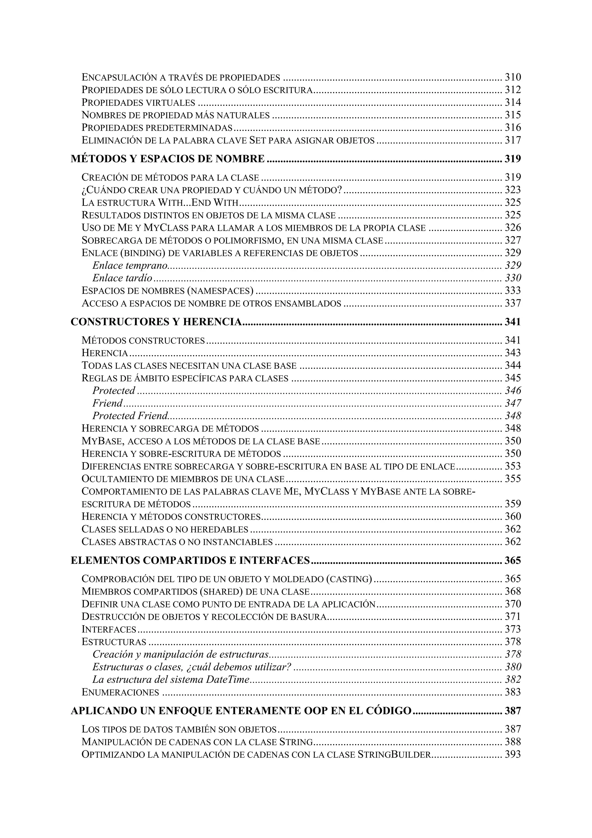 ENCAPSULACIÓN A TRAVÉS DE PROPIEDADES ................................................................................ 310
PROPIEDADES DE SÓLO LECTURA O SÓLO ESCRITURA..................................................................... 312
PROPIEDADES VIRTUALES ............................................................................................................... 314
NOMBRES DE PROPIEDAD MÁS NATURALES .................................................................................... 315
PROPIEDADES PREDETERMINADAS .................................................................................................. 316
ELIMINACIÓN DE LA PALABRA CLAVE SET PARA ASIGNAR OBJETOS .............................................. 317
MÉTODOS Y ESPACIOS DE NOMBRE ...................................................................................... 319
CREACIÓN DE MÉTODOS PARA LA CLASE ........................................................................................ 319
¿CUÁNDO CREAR UNA PROPIEDAD Y CUÁNDO UN MÉTODO? .......................................................... 323
LA ESTRUCTURA WITH...END WITH ................................................................................................ 325
RESULTADOS DISTINTOS EN OBJETOS DE LA MISMA CLASE ............................................................ 325
USO DE ME Y MYCLASS PARA LLAMAR A LOS MIEMBROS DE LA PROPIA CLASE ........................... 326
SOBRECARGA DE MÉTODOS O POLIMORFISMO, EN UNA MISMA CLASE ........................................... 327
ENLACE (BINDING) DE VARIABLES A REFERENCIAS DE OBJETOS .................................................... 329
Enlace temprano.......................................................................................................................... 329
Enlace tardío ............................................................................................................................... 330
ESPACIOS DE NOMBRES (NAMESPACES) .......................................................................................... 333
ACCESO A ESPACIOS DE NOMBRE DE OTROS ENSAMBLADOS .......................................................... 337
CONSTRUCTORES Y HERENCIA............................................................................................... 341
MÉTODOS CONSTRUCTORES ............................................................................................................ 341
HERENCIA ........................................................................................................................................ 343
TODAS LAS CLASES NECESITAN UNA CLASE BASE .......................................................................... 344
REGLAS DE ÁMBITO ESPECÍFICAS PARA CLASES ............................................................................. 345
Protected ..................................................................................................................................... 346
Friend .......................................................................................................................................... 347
Protected Friend.......................................................................................................................... 348
HERENCIA Y SOBRECARGA DE MÉTODOS ........................................................................................ 348
MYBASE, ACCESO A LOS MÉTODOS DE LA CLASE BASE .................................................................. 350
HERENCIA Y SOBRE-ESCRITURA DE MÉTODOS ................................................................................ 350
DIFERENCIAS ENTRE SOBRECARGA Y SOBRE-ESCRITURA EN BASE AL TIPO DE ENLACE ................. 353
OCULTAMIENTO DE MIEMBROS DE UNA CLASE ............................................................................... 355
COMPORTAMIENTO DE LAS PALABRAS CLAVE ME, MYCLASS Y MYBASE ANTE LA SOBREESCRITURA DE MÉTODOS ................................................................................................................. 359
HERENCIA Y MÉTODOS CONSTRUCTORES........................................................................................ 360
CLASES SELLADAS O NO HEREDABLES ............................................................................................ 362
CLASES ABSTRACTAS O NO INSTANCIABLES ................................................................................... 362
ELEMENTOS COMPARTIDOS E INTERFACES...................................................................... 365
COMPROBACIÓN DEL TIPO DE UN OBJETO Y MOLDEADO (CASTING) ............................................... 365
MIEMBROS COMPARTIDOS (SHARED) DE UNA CLASE ...................................................................... 368
DEFINIR UNA CLASE COMO PUNTO DE ENTRADA DE LA APLICACIÓN .............................................. 370
DESTRUCCIÓN DE OBJETOS Y RECOLECCIÓN DE BASURA................................................................ 371
INTERFACES ..................................................................................................................................... 373
ESTRUCTURAS ................................................................................................................................. 378
Creación y manipulación de estructuras..................................................................................... 378
Estructuras o clases, ¿cuál debemos utilizar? ............................................................................ 380
La estructura del sistema DateTime............................................................................................ 382
ENUMERACIONES ............................................................................................................................ 383
APLICANDO UN ENFOQUE ENTERAMENTE OOP EN EL CÓDIGO................................. 387
LOS TIPOS DE DATOS TAMBIÉN SON OBJETOS .................................................................................. 387
MANIPULACIÓN DE CADENAS CON LA CLASE STRING..................................................................... 388
OPTIMIZANDO LA MANIPULACIÓN DE CADENAS CON LA CLASE STRINGBUILDER.......................... 393

 