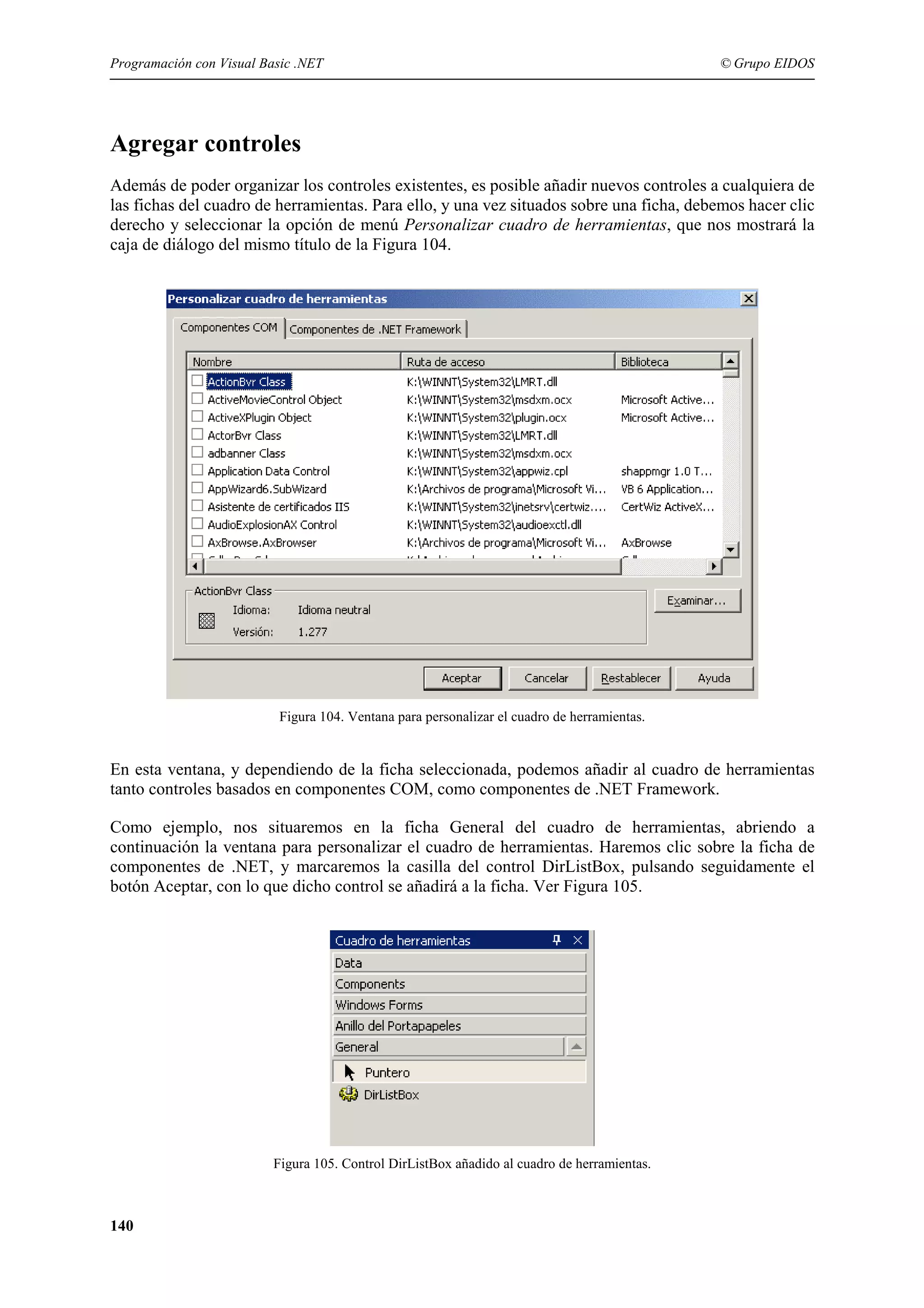 Programación con Visual Basic .NET

© Grupo EIDOS

Agregar controles
Además de poder organizar los controles existentes, es posible añadir nuevos controles a cualquiera de
las fichas del cuadro de herramientas. Para ello, y una vez situados sobre una ficha, debemos hacer clic
derecho y seleccionar la opción de menú Personalizar cuadro de herramientas, que nos mostrará la
caja de diálogo del mismo título de la Figura 104.

Figura 104. Ventana para personalizar el cuadro de herramientas.

En esta ventana, y dependiendo de la ficha seleccionada, podemos añadir al cuadro de herramientas
tanto controles basados en componentes COM, como componentes de .NET Framework.
Como ejemplo, nos situaremos en la ficha General del cuadro de herramientas, abriendo a
continuación la ventana para personalizar el cuadro de herramientas. Haremos clic sobre la ficha de
componentes de .NET, y marcaremos la casilla del control DirListBox, pulsando seguidamente el
botón Aceptar, con lo que dicho control se añadirá a la ficha. Ver Figura 105.

Figura 105. Control DirListBox añadido al cuadro de herramientas.

140

 