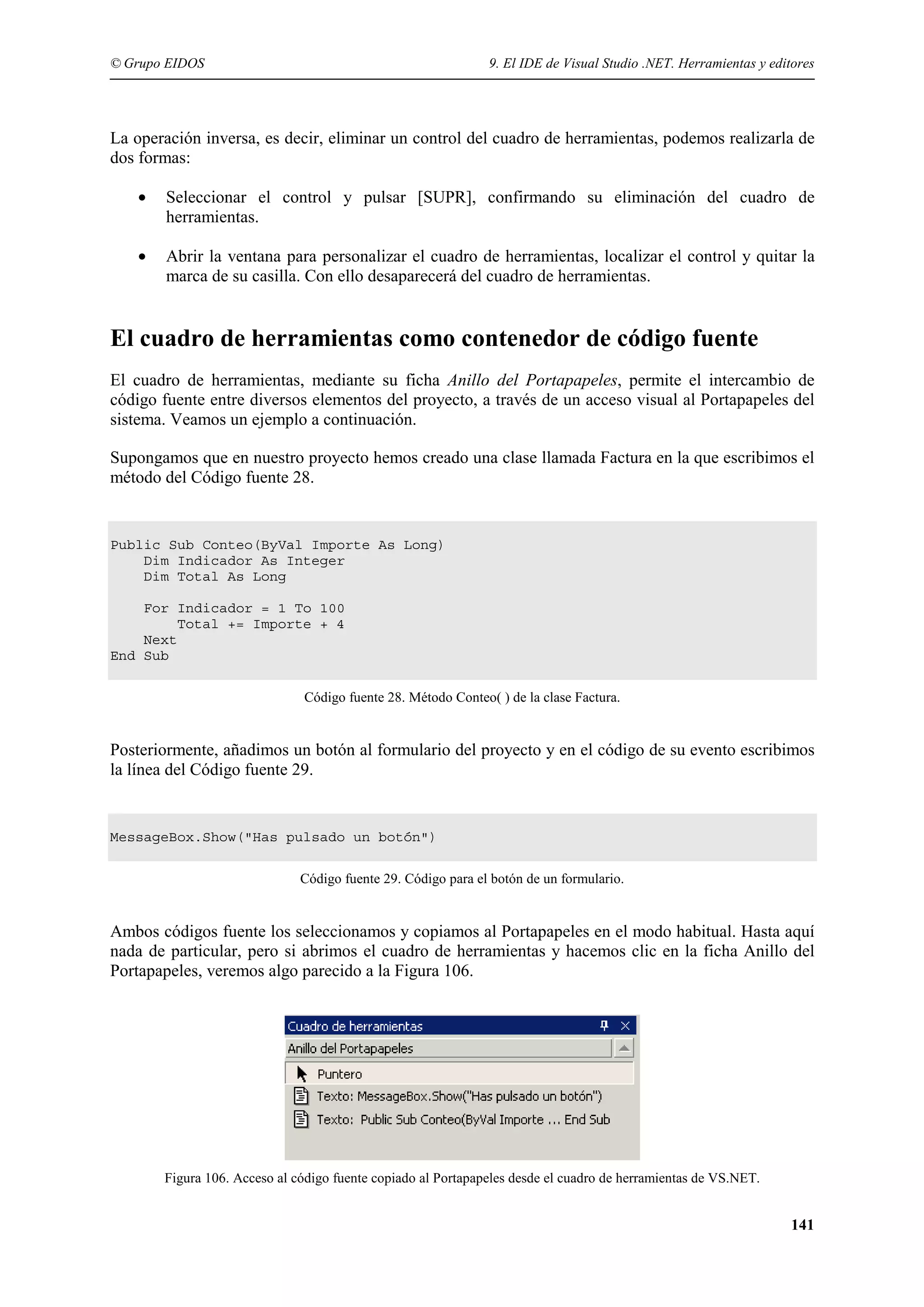 © Grupo EIDOS

9. El IDE de Visual Studio .NET. Herramientas y editores

La operación inversa, es decir, eliminar un control del cuadro de herramientas, podemos realizarla de
dos formas:
•

Seleccionar el control y pulsar [SUPR], confirmando su eliminación del cuadro de
herramientas.

•

Abrir la ventana para personalizar el cuadro de herramientas, localizar el control y quitar la
marca de su casilla. Con ello desaparecerá del cuadro de herramientas.

El cuadro de herramientas como contenedor de código fuente
El cuadro de herramientas, mediante su ficha Anillo del Portapapeles, permite el intercambio de
código fuente entre diversos elementos del proyecto, a través de un acceso visual al Portapapeles del
sistema. Veamos un ejemplo a continuación.
Supongamos que en nuestro proyecto hemos creado una clase llamada Factura en la que escribimos el
método del Código fuente 28.

Public Sub Conteo(ByVal Importe As Long)
Dim Indicador As Integer
Dim Total As Long
For Indicador = 1 To 100
Total += Importe + 4
Next
End Sub
Código fuente 28. Método Conteo( ) de la clase Factura.

Posteriormente, añadimos un botón al formulario del proyecto y en el código de su evento escribimos
la línea del Código fuente 29.

MessageBox.Show("Has pulsado un botón")
Código fuente 29. Código para el botón de un formulario.

Ambos códigos fuente los seleccionamos y copiamos al Portapapeles en el modo habitual. Hasta aquí
nada de particular, pero si abrimos el cuadro de herramientas y hacemos clic en la ficha Anillo del
Portapapeles, veremos algo parecido a la Figura 106.

Figura 106. Acceso al código fuente copiado al Portapapeles desde el cuadro de herramientas de VS.NET.

141

 