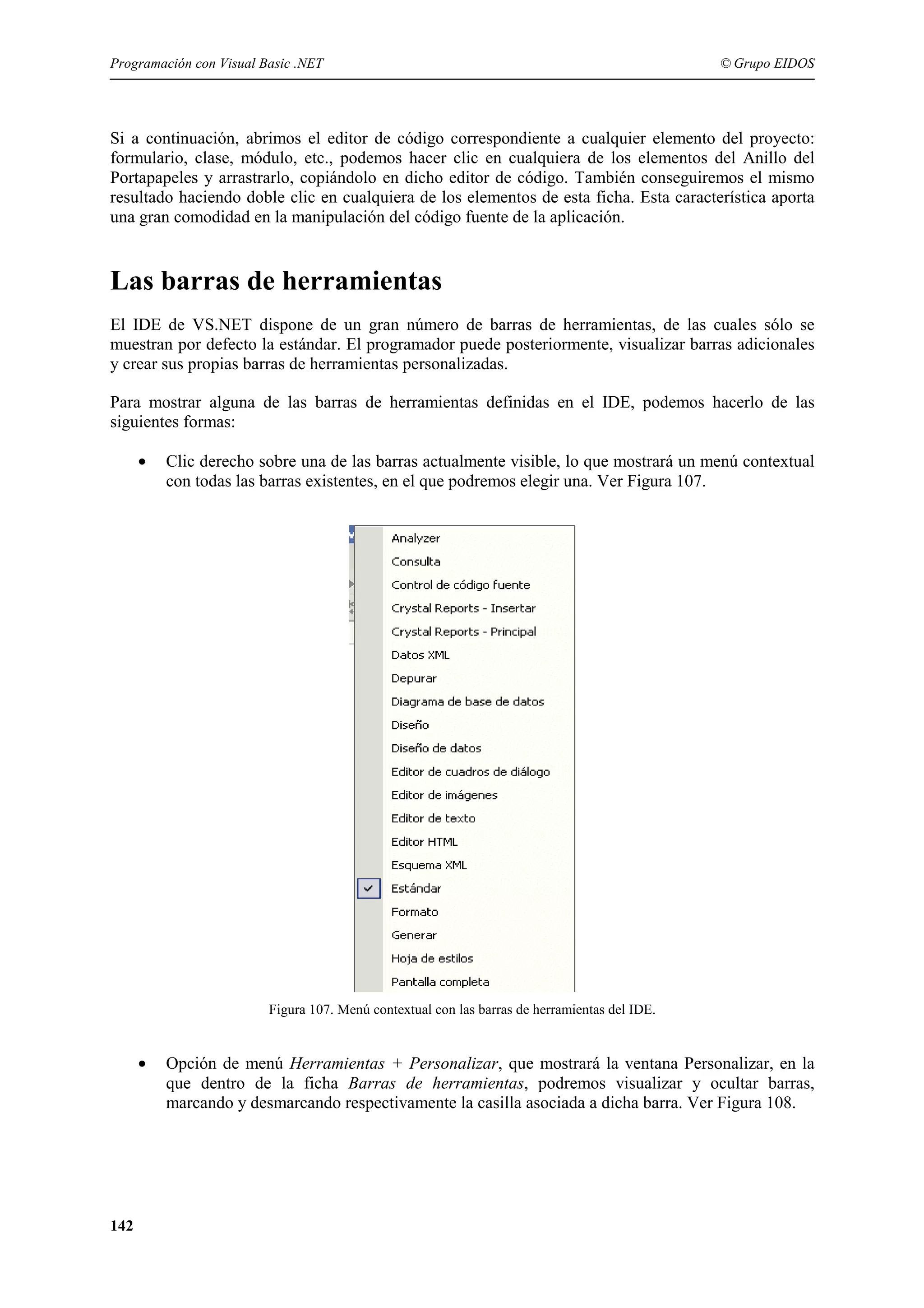 Programación con Visual Basic .NET

© Grupo EIDOS

Si a continuación, abrimos el editor de código correspondiente a cualquier elemento del proyecto:
formulario, clase, módulo, etc., podemos hacer clic en cualquiera de los elementos del Anillo del
Portapapeles y arrastrarlo, copiándolo en dicho editor de código. También conseguiremos el mismo
resultado haciendo doble clic en cualquiera de los elementos de esta ficha. Esta característica aporta
una gran comodidad en la manipulación del código fuente de la aplicación.

Las barras de herramientas
El IDE de VS.NET dispone de un gran número de barras de herramientas, de las cuales sólo se
muestran por defecto la estándar. El programador puede posteriormente, visualizar barras adicionales
y crear sus propias barras de herramientas personalizadas.
Para mostrar alguna de las barras de herramientas definidas en el IDE, podemos hacerlo de las
siguientes formas:
•

Clic derecho sobre una de las barras actualmente visible, lo que mostrará un menú contextual
con todas las barras existentes, en el que podremos elegir una. Ver Figura 107.

Figura 107. Menú contextual con las barras de herramientas del IDE.

•

142

Opción de menú Herramientas + Personalizar, que mostrará la ventana Personalizar, en la
que dentro de la ficha Barras de herramientas, podremos visualizar y ocultar barras,
marcando y desmarcando respectivamente la casilla asociada a dicha barra. Ver Figura 108.

 