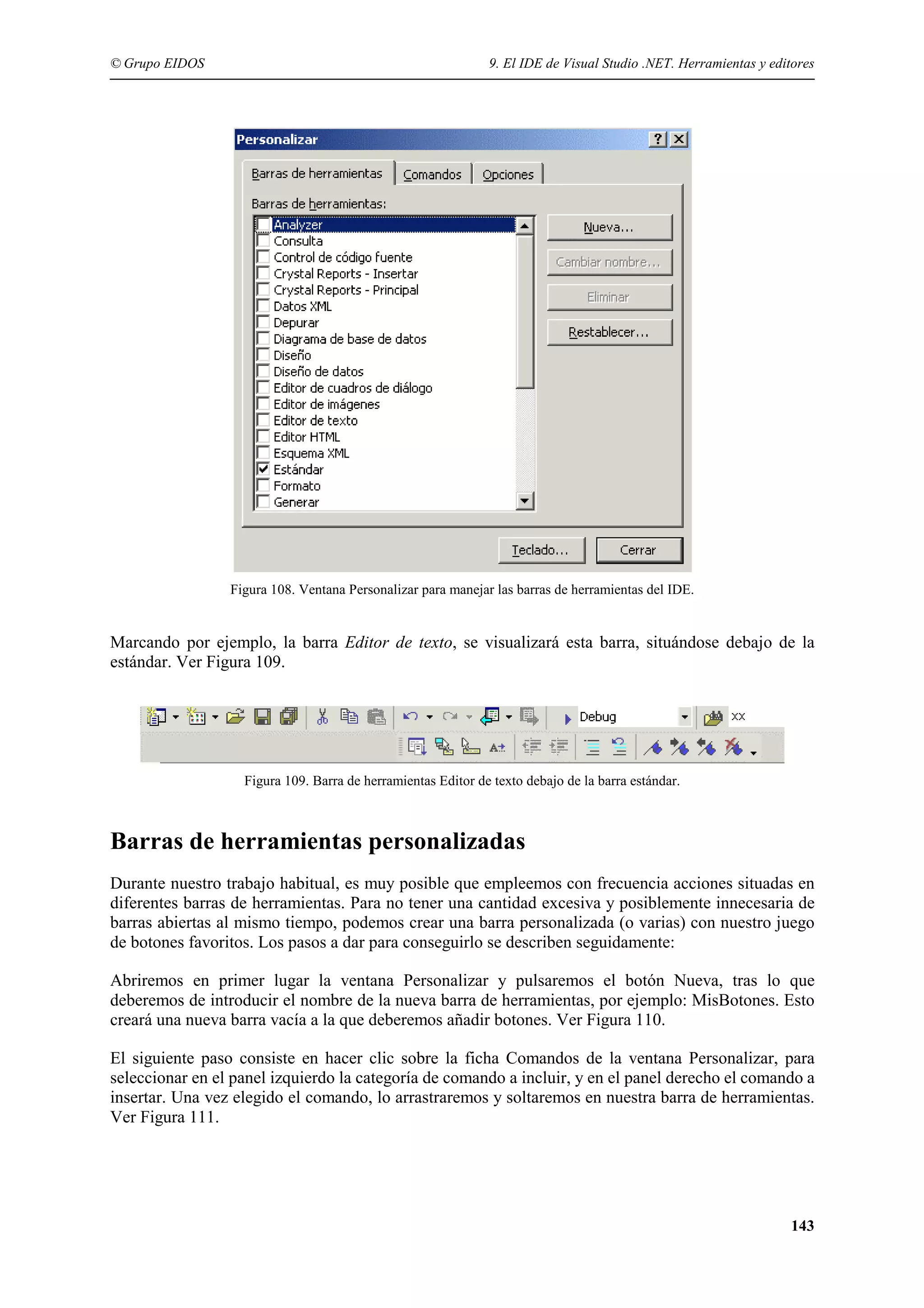 © Grupo EIDOS

9. El IDE de Visual Studio .NET. Herramientas y editores

Figura 108. Ventana Personalizar para manejar las barras de herramientas del IDE.

Marcando por ejemplo, la barra Editor de texto, se visualizará esta barra, situándose debajo de la
estándar. Ver Figura 109.

Figura 109. Barra de herramientas Editor de texto debajo de la barra estándar.

Barras de herramientas personalizadas
Durante nuestro trabajo habitual, es muy posible que empleemos con frecuencia acciones situadas en
diferentes barras de herramientas. Para no tener una cantidad excesiva y posiblemente innecesaria de
barras abiertas al mismo tiempo, podemos crear una barra personalizada (o varias) con nuestro juego
de botones favoritos. Los pasos a dar para conseguirlo se describen seguidamente:
Abriremos en primer lugar la ventana Personalizar y pulsaremos el botón Nueva, tras lo que
deberemos de introducir el nombre de la nueva barra de herramientas, por ejemplo: MisBotones. Esto
creará una nueva barra vacía a la que deberemos añadir botones. Ver Figura 110.
El siguiente paso consiste en hacer clic sobre la ficha Comandos de la ventana Personalizar, para
seleccionar en el panel izquierdo la categoría de comando a incluir, y en el panel derecho el comando a
insertar. Una vez elegido el comando, lo arrastraremos y soltaremos en nuestra barra de herramientas.
Ver Figura 111.

143

 