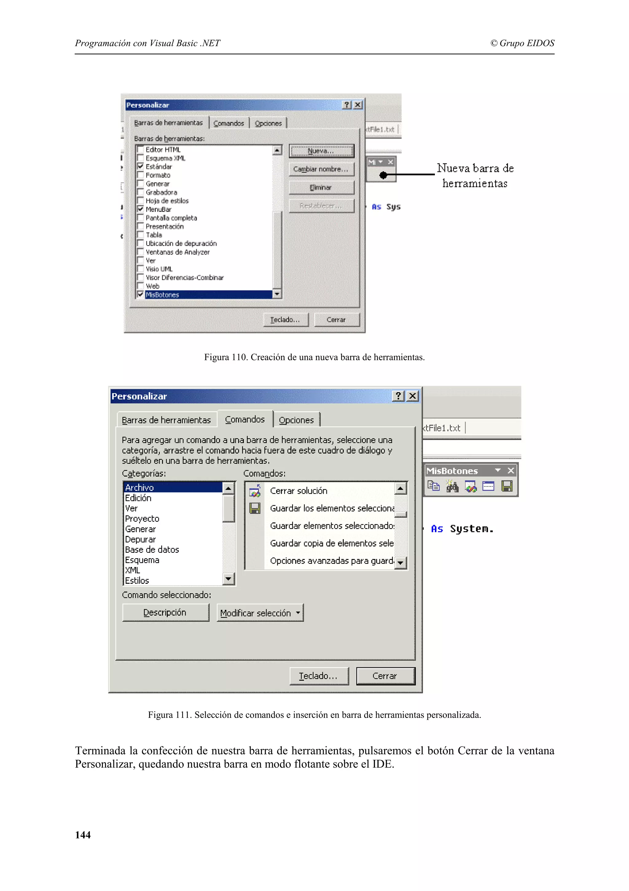 Programación con Visual Basic .NET

© Grupo EIDOS

Figura 110. Creación de una nueva barra de herramientas.

Figura 111. Selección de comandos e inserción en barra de herramientas personalizada.

Terminada la confección de nuestra barra de herramientas, pulsaremos el botón Cerrar de la ventana
Personalizar, quedando nuestra barra en modo flotante sobre el IDE.

144

 