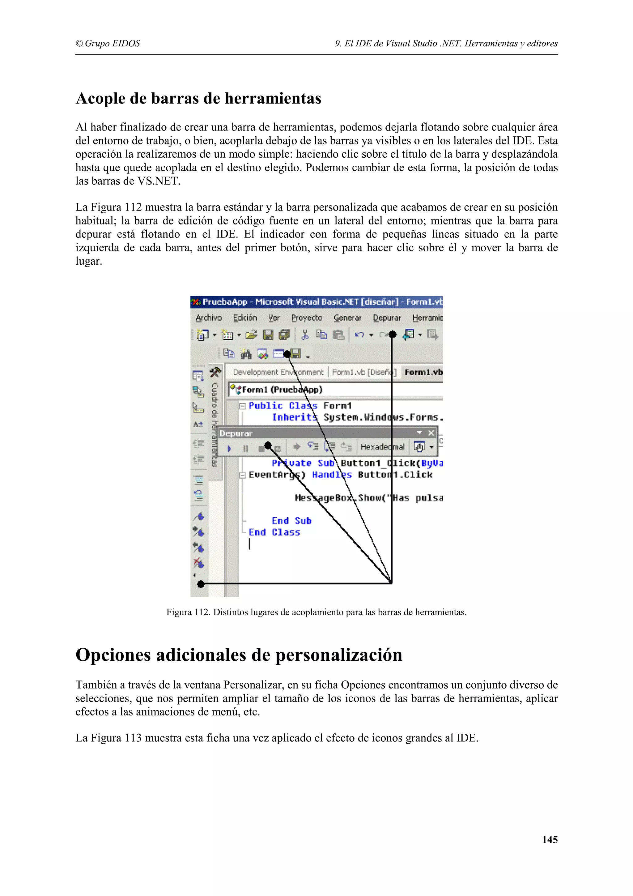 © Grupo EIDOS

9. El IDE de Visual Studio .NET. Herramientas y editores

Acople de barras de herramientas
Al haber finalizado de crear una barra de herramientas, podemos dejarla flotando sobre cualquier área
del entorno de trabajo, o bien, acoplarla debajo de las barras ya visibles o en los laterales del IDE. Esta
operación la realizaremos de un modo simple: haciendo clic sobre el título de la barra y desplazándola
hasta que quede acoplada en el destino elegido. Podemos cambiar de esta forma, la posición de todas
las barras de VS.NET.
La Figura 112 muestra la barra estándar y la barra personalizada que acabamos de crear en su posición
habitual; la barra de edición de código fuente en un lateral del entorno; mientras que la barra para
depurar está flotando en el IDE. El indicador con forma de pequeñas líneas situado en la parte
izquierda de cada barra, antes del primer botón, sirve para hacer clic sobre él y mover la barra de
lugar.

Figura 112. Distintos lugares de acoplamiento para las barras de herramientas.

Opciones adicionales de personalización
También a través de la ventana Personalizar, en su ficha Opciones encontramos un conjunto diverso de
selecciones, que nos permiten ampliar el tamaño de los iconos de las barras de herramientas, aplicar
efectos a las animaciones de menú, etc.
La Figura 113 muestra esta ficha una vez aplicado el efecto de iconos grandes al IDE.

145

 