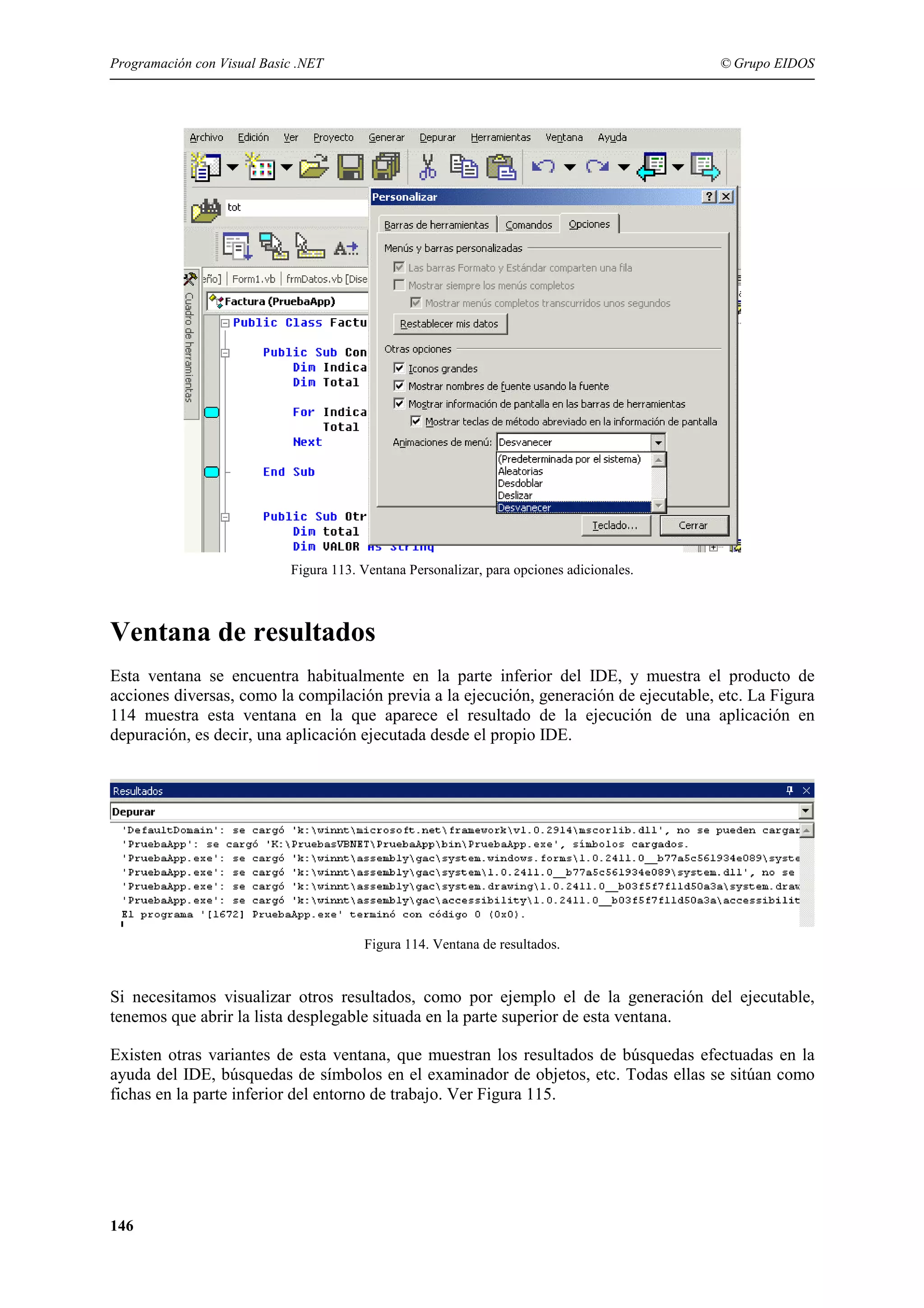 Programación con Visual Basic .NET

© Grupo EIDOS

Figura 113. Ventana Personalizar, para opciones adicionales.

Ventana de resultados
Esta ventana se encuentra habitualmente en la parte inferior del IDE, y muestra el producto de
acciones diversas, como la compilación previa a la ejecución, generación de ejecutable, etc. La Figura
114 muestra esta ventana en la que aparece el resultado de la ejecución de una aplicación en
depuración, es decir, una aplicación ejecutada desde el propio IDE.

Figura 114. Ventana de resultados.

Si necesitamos visualizar otros resultados, como por ejemplo el de la generación del ejecutable,
tenemos que abrir la lista desplegable situada en la parte superior de esta ventana.
Existen otras variantes de esta ventana, que muestran los resultados de búsquedas efectuadas en la
ayuda del IDE, búsquedas de símbolos en el examinador de objetos, etc. Todas ellas se sitúan como
fichas en la parte inferior del entorno de trabajo. Ver Figura 115.

146

 