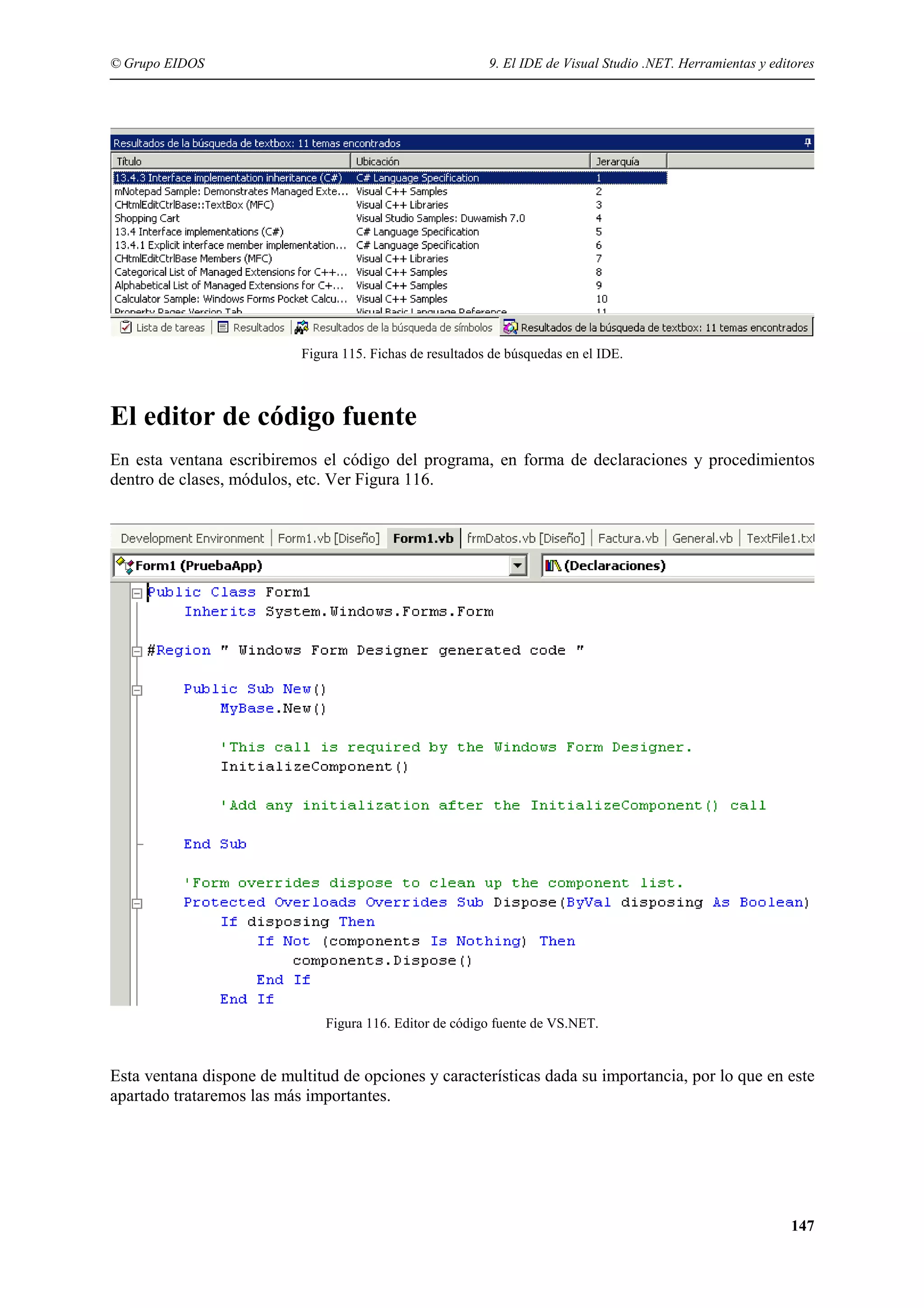 © Grupo EIDOS

9. El IDE de Visual Studio .NET. Herramientas y editores

Figura 115. Fichas de resultados de búsquedas en el IDE.

El editor de código fuente
En esta ventana escribiremos el código del programa, en forma de declaraciones y procedimientos
dentro de clases, módulos, etc. Ver Figura 116.

Figura 116. Editor de código fuente de VS.NET.

Esta ventana dispone de multitud de opciones y características dada su importancia, por lo que en este
apartado trataremos las más importantes.

147

 