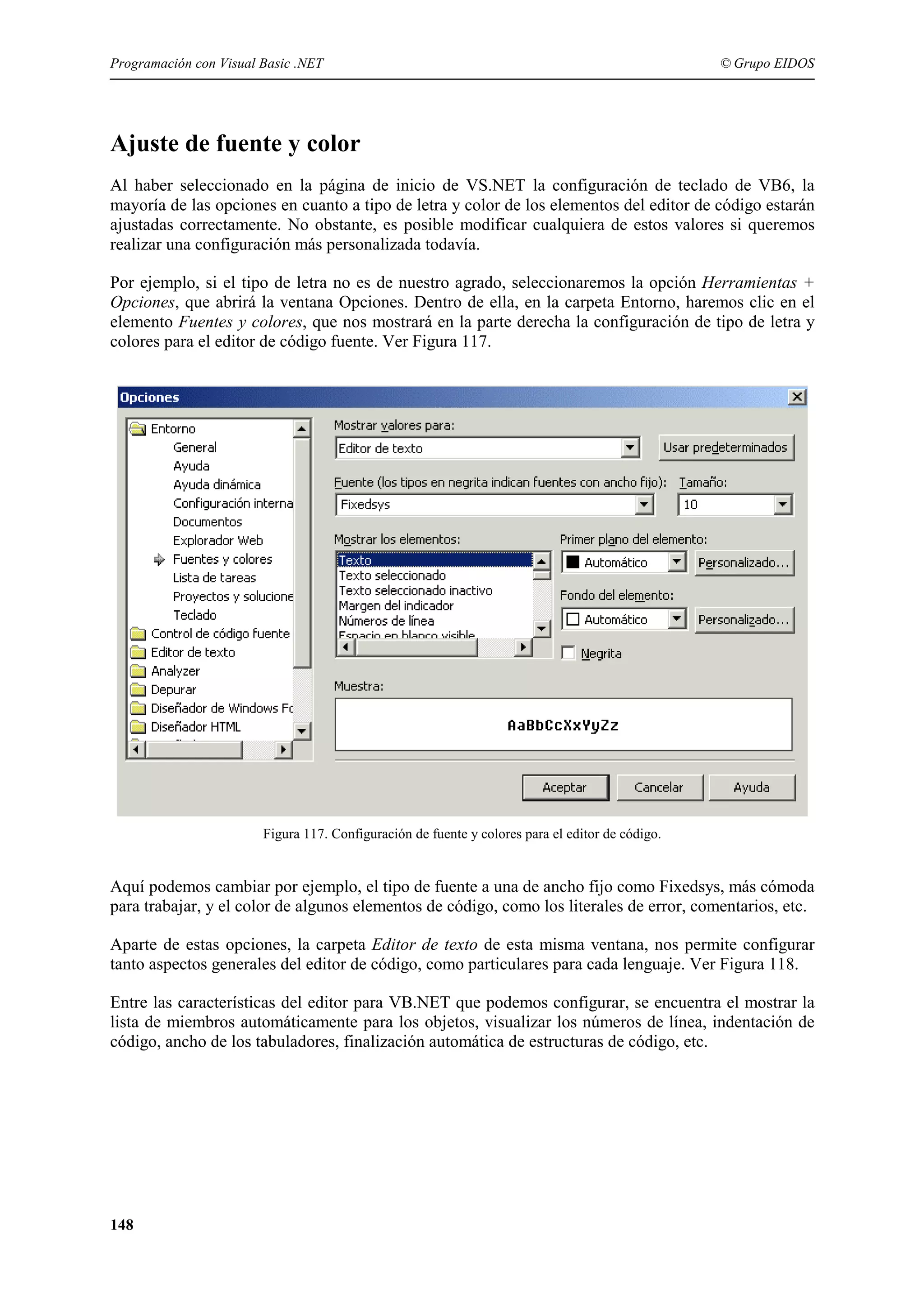 Programación con Visual Basic .NET

© Grupo EIDOS

Ajuste de fuente y color
Al haber seleccionado en la página de inicio de VS.NET la configuración de teclado de VB6, la
mayoría de las opciones en cuanto a tipo de letra y color de los elementos del editor de código estarán
ajustadas correctamente. No obstante, es posible modificar cualquiera de estos valores si queremos
realizar una configuración más personalizada todavía.
Por ejemplo, si el tipo de letra no es de nuestro agrado, seleccionaremos la opción Herramientas +
Opciones, que abrirá la ventana Opciones. Dentro de ella, en la carpeta Entorno, haremos clic en el
elemento Fuentes y colores, que nos mostrará en la parte derecha la configuración de tipo de letra y
colores para el editor de código fuente. Ver Figura 117.

Figura 117. Configuración de fuente y colores para el editor de código.

Aquí podemos cambiar por ejemplo, el tipo de fuente a una de ancho fijo como Fixedsys, más cómoda
para trabajar, y el color de algunos elementos de código, como los literales de error, comentarios, etc.
Aparte de estas opciones, la carpeta Editor de texto de esta misma ventana, nos permite configurar
tanto aspectos generales del editor de código, como particulares para cada lenguaje. Ver Figura 118.
Entre las características del editor para VB.NET que podemos configurar, se encuentra el mostrar la
lista de miembros automáticamente para los objetos, visualizar los números de línea, indentación de
código, ancho de los tabuladores, finalización automática de estructuras de código, etc.

148

 