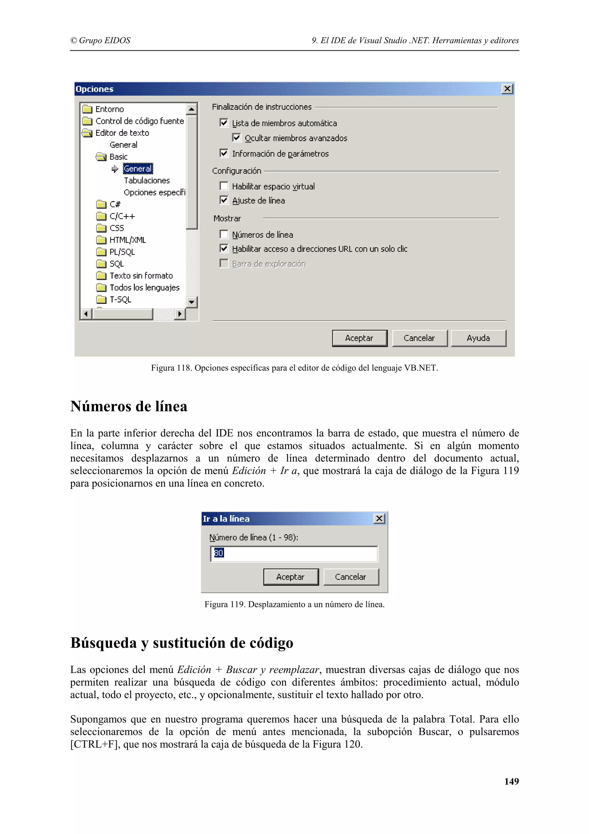 © Grupo EIDOS

9. El IDE de Visual Studio .NET. Herramientas y editores

Figura 118. Opciones específicas para el editor de código del lenguaje VB.NET.

Números de línea
En la parte inferior derecha del IDE nos encontramos la barra de estado, que muestra el número de
línea, columna y carácter sobre el que estamos situados actualmente. Si en algún momento
necesitamos desplazarnos a un número de línea determinado dentro del documento actual,
seleccionaremos la opción de menú Edición + Ir a, que mostrará la caja de diálogo de la Figura 119
para posicionarnos en una línea en concreto.

Figura 119. Desplazamiento a un número de línea.

Búsqueda y sustitución de código
Las opciones del menú Edición + Buscar y reemplazar, muestran diversas cajas de diálogo que nos
permiten realizar una búsqueda de código con diferentes ámbitos: procedimiento actual, módulo
actual, todo el proyecto, etc., y opcionalmente, sustituir el texto hallado por otro.
Supongamos que en nuestro programa queremos hacer una búsqueda de la palabra Total. Para ello
seleccionaremos de la opción de menú antes mencionada, la subopción Buscar, o pulsaremos
[CTRL+F], que nos mostrará la caja de búsqueda de la Figura 120.
149

 