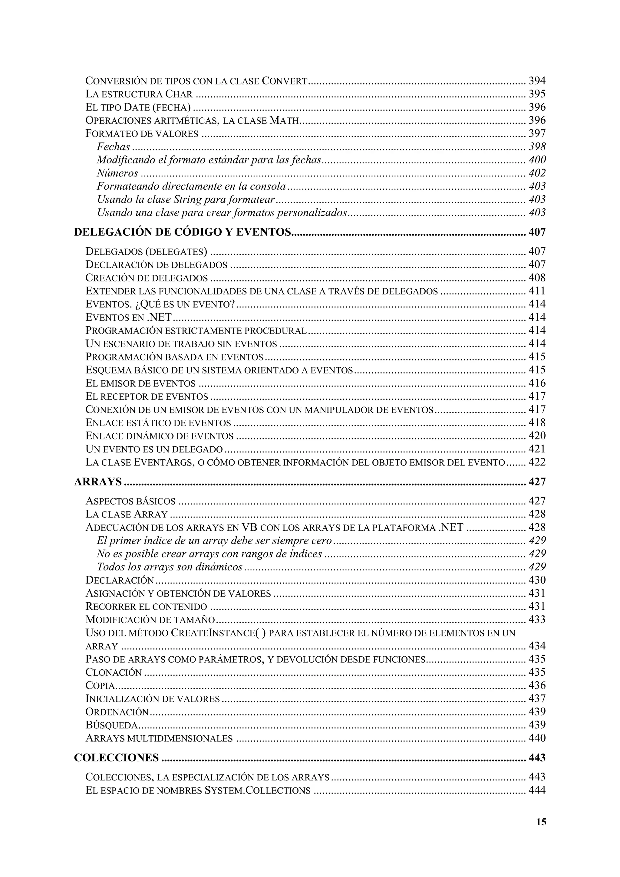 CONVERSIÓN DE TIPOS CON LA CLASE CONVERT............................................................................ 394
LA ESTRUCTURA CHAR ................................................................................................................... 395
EL TIPO DATE (FECHA) .................................................................................................................... 396
OPERACIONES ARITMÉTICAS, LA CLASE MATH............................................................................... 396
FORMATEO DE VALORES ................................................................................................................. 397
Fechas ......................................................................................................................................... 398
Modificando el formato estándar para las fechas....................................................................... 400
Números ...................................................................................................................................... 402
Formateando directamente en la consola ................................................................................... 403
Usando la clase String para formatear ....................................................................................... 403
Usando una clase para crear formatos personalizados.............................................................. 403
DELEGACIÓN DE CÓDIGO Y EVENTOS.................................................................................. 407
DELEGADOS (DELEGATES) .............................................................................................................. 407
DECLARACIÓN DE DELEGADOS ....................................................................................................... 407
CREACIÓN DE DELEGADOS .............................................................................................................. 408
EXTENDER LAS FUNCIONALIDADES DE UNA CLASE A TRAVÉS DE DELEGADOS .............................. 411
EVENTOS. ¿QUÉ ES UN EVENTO?..................................................................................................... 414
EVENTOS EN .NET........................................................................................................................... 414
PROGRAMACIÓN ESTRICTAMENTE PROCEDURAL ............................................................................ 414
UN ESCENARIO DE TRABAJO SIN EVENTOS ...................................................................................... 414
PROGRAMACIÓN BASADA EN EVENTOS ........................................................................................... 415
ESQUEMA BÁSICO DE UN SISTEMA ORIENTADO A EVENTOS ............................................................ 415
EL EMISOR DE EVENTOS .................................................................................................................. 416
EL RECEPTOR DE EVENTOS .............................................................................................................. 417
CONEXIÓN DE UN EMISOR DE EVENTOS CON UN MANIPULADOR DE EVENTOS ................................ 417
ENLACE ESTÁTICO DE EVENTOS ...................................................................................................... 418
ENLACE DINÁMICO DE EVENTOS ..................................................................................................... 420
UN EVENTO ES UN DELEGADO ......................................................................................................... 421
LA CLASE EVENTARGS, O CÓMO OBTENER INFORMACIÓN DEL OBJETO EMISOR DEL EVENTO ....... 422
ARRAYS ............................................................................................................................................ 427
ASPECTOS BÁSICOS ......................................................................................................................... 427
LA CLASE ARRAY ............................................................................................................................ 428
ADECUACIÓN DE LOS ARRAYS EN VB CON LOS ARRAYS DE LA PLATAFORMA .NET ..................... 428
El primer índice de un array debe ser siempre cero ................................................................... 429
No es posible crear arrays con rangos de índices ...................................................................... 429
Todos los arrays son dinámicos .................................................................................................. 429
DECLARACIÓN ................................................................................................................................. 430
ASIGNACIÓN Y OBTENCIÓN DE VALORES ........................................................................................ 431
RECORRER EL CONTENIDO .............................................................................................................. 431
MODIFICACIÓN DE TAMAÑO ............................................................................................................ 433
USO DEL MÉTODO CREATEINSTANCE( ) PARA ESTABLECER EL NÚMERO DE ELEMENTOS EN UN
ARRAY ............................................................................................................................................. 434
PASO DE ARRAYS COMO PARÁMETROS, Y DEVOLUCIÓN DESDE FUNCIONES................................... 435
CLONACIÓN ..................................................................................................................................... 435
COPIA............................................................................................................................................... 436
INICIALIZACIÓN DE VALORES .......................................................................................................... 437
ORDENACIÓN ................................................................................................................................... 439
BÚSQUEDA....................................................................................................................................... 439
ARRAYS MULTIDIMENSIONALES ..................................................................................................... 440
COLECCIONES ............................................................................................................................... 443
COLECCIONES, LA ESPECIALIZACIÓN DE LOS ARRAYS .................................................................... 443
EL ESPACIO DE NOMBRES SYSTEM.COLLECTIONS .......................................................................... 444
15

 