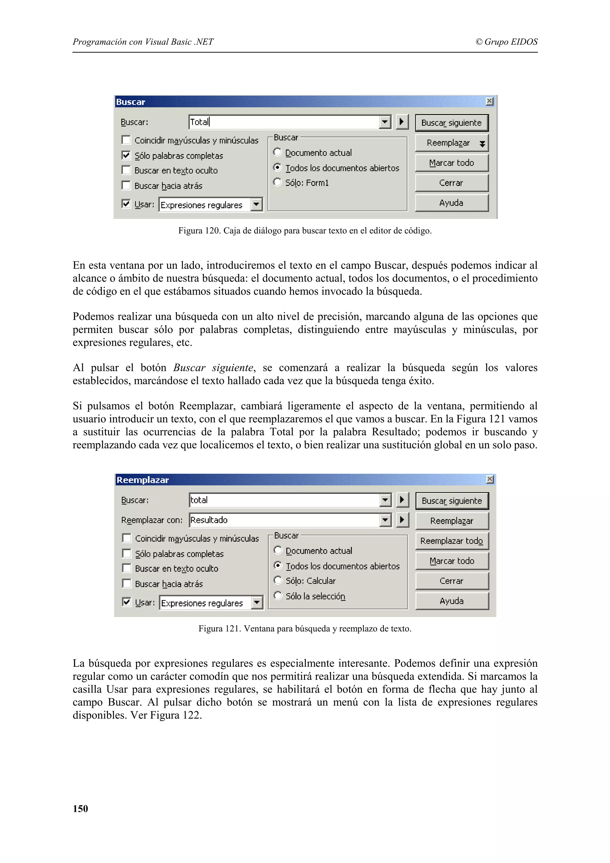Programación con Visual Basic .NET

© Grupo EIDOS

Figura 120. Caja de diálogo para buscar texto en el editor de código.

En esta ventana por un lado, introduciremos el texto en el campo Buscar, después podemos indicar al
alcance o ámbito de nuestra búsqueda: el documento actual, todos los documentos, o el procedimiento
de código en el que estábamos situados cuando hemos invocado la búsqueda.
Podemos realizar una búsqueda con un alto nivel de precisión, marcando alguna de las opciones que
permiten buscar sólo por palabras completas, distinguiendo entre mayúsculas y minúsculas, por
expresiones regulares, etc.
Al pulsar el botón Buscar siguiente, se comenzará a realizar la búsqueda según los valores
establecidos, marcándose el texto hallado cada vez que la búsqueda tenga éxito.
Si pulsamos el botón Reemplazar, cambiará ligeramente el aspecto de la ventana, permitiendo al
usuario introducir un texto, con el que reemplazaremos el que vamos a buscar. En la Figura 121 vamos
a sustituir las ocurrencias de la palabra Total por la palabra Resultado; podemos ir buscando y
reemplazando cada vez que localicemos el texto, o bien realizar una sustitución global en un solo paso.

Figura 121. Ventana para búsqueda y reemplazo de texto.

La búsqueda por expresiones regulares es especialmente interesante. Podemos definir una expresión
regular como un carácter comodín que nos permitirá realizar una búsqueda extendida. Si marcamos la
casilla Usar para expresiones regulares, se habilitará el botón en forma de flecha que hay junto al
campo Buscar. Al pulsar dicho botón se mostrará un menú con la lista de expresiones regulares
disponibles. Ver Figura 122.

150

 