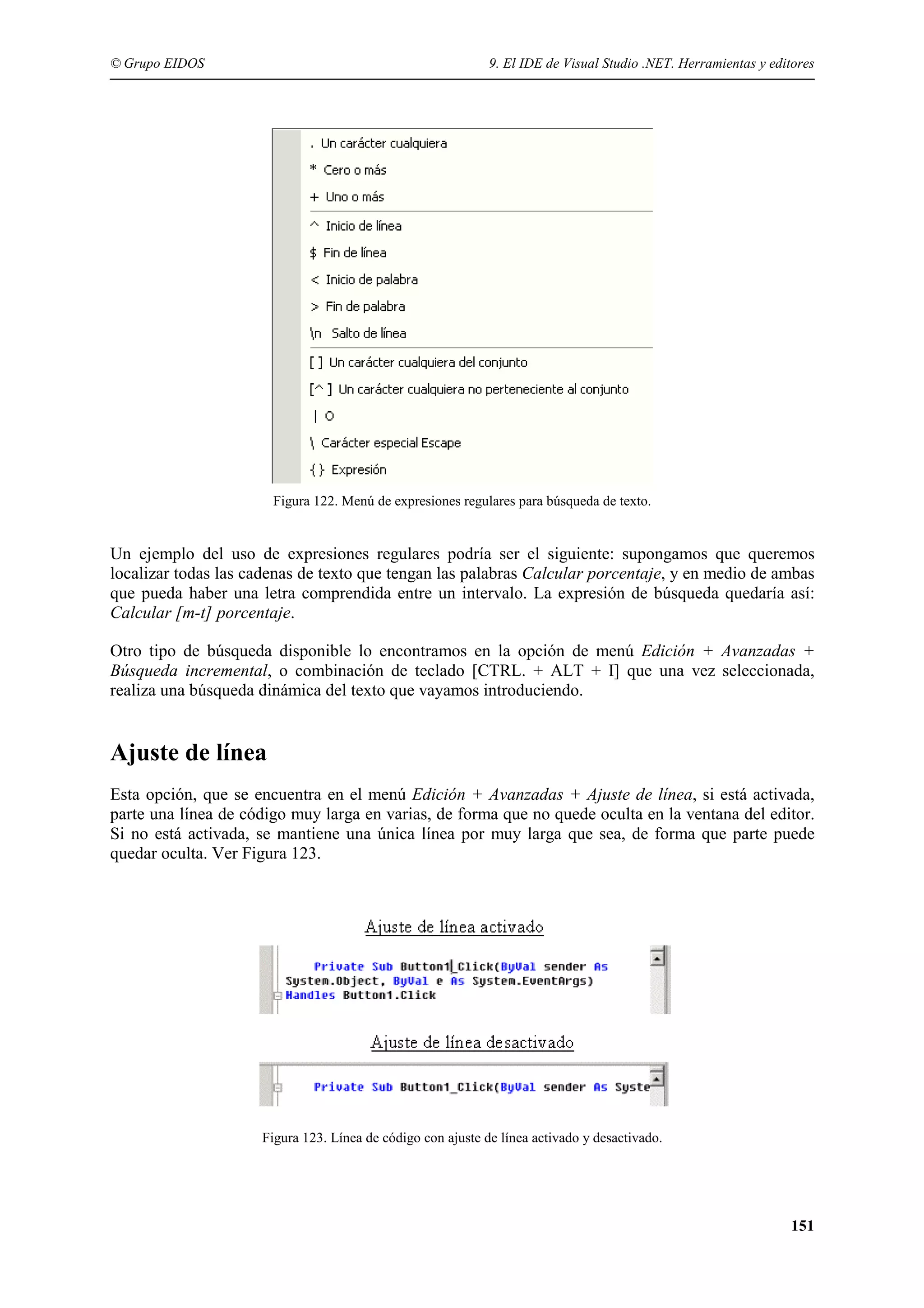 © Grupo EIDOS

9. El IDE de Visual Studio .NET. Herramientas y editores

Figura 122. Menú de expresiones regulares para búsqueda de texto.

Un ejemplo del uso de expresiones regulares podría ser el siguiente: supongamos que queremos
localizar todas las cadenas de texto que tengan las palabras Calcular porcentaje, y en medio de ambas
que pueda haber una letra comprendida entre un intervalo. La expresión de búsqueda quedaría así:
Calcular [m-t] porcentaje.
Otro tipo de búsqueda disponible lo encontramos en la opción de menú Edición + Avanzadas +
Búsqueda incremental, o combinación de teclado [CTRL. + ALT + I] que una vez seleccionada,
realiza una búsqueda dinámica del texto que vayamos introduciendo.

Ajuste de línea
Esta opción, que se encuentra en el menú Edición + Avanzadas + Ajuste de línea, si está activada,
parte una línea de código muy larga en varias, de forma que no quede oculta en la ventana del editor.
Si no está activada, se mantiene una única línea por muy larga que sea, de forma que parte puede
quedar oculta. Ver Figura 123.

Figura 123. Línea de código con ajuste de línea activado y desactivado.

151

 