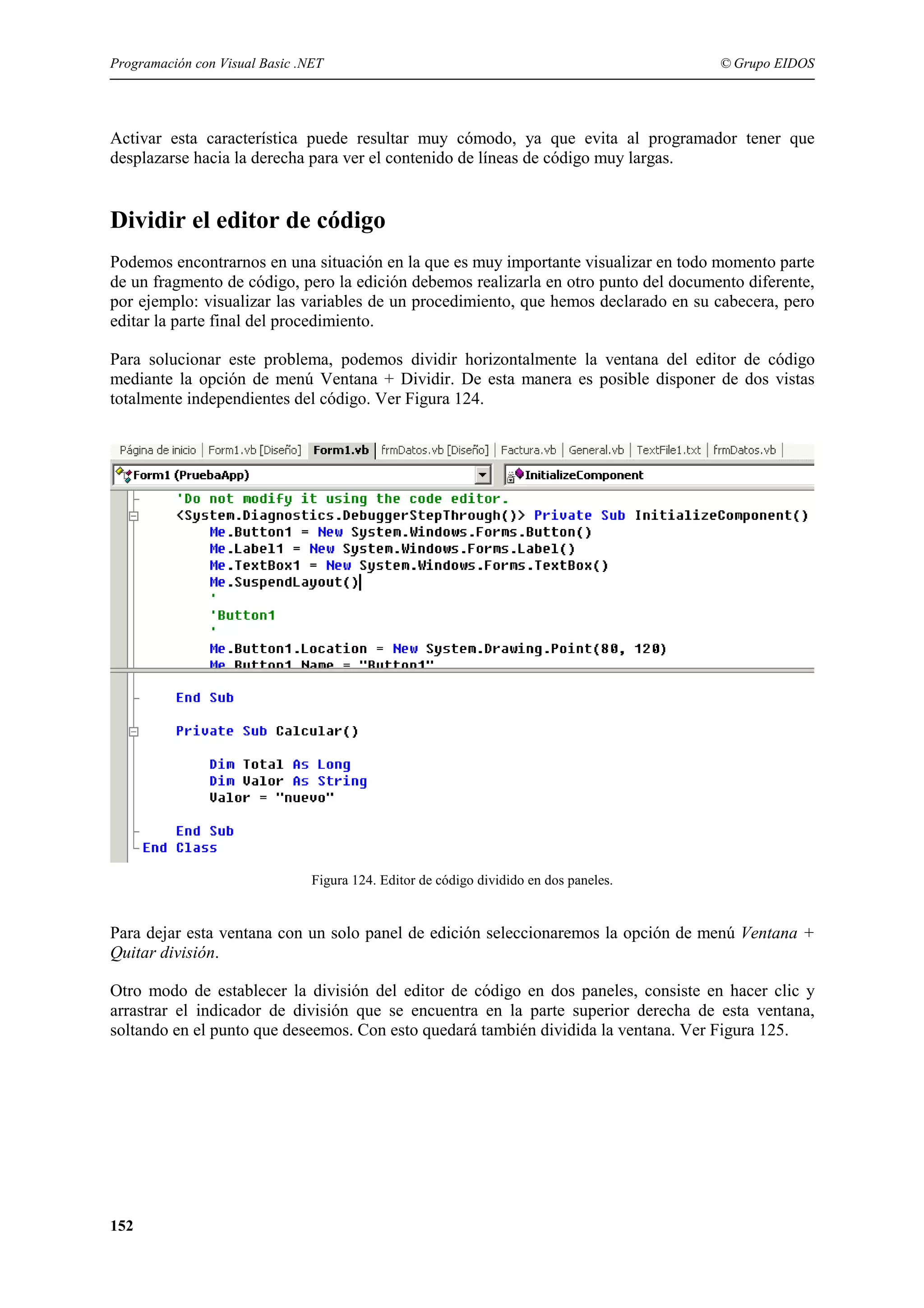 Programación con Visual Basic .NET

© Grupo EIDOS

Activar esta característica puede resultar muy cómodo, ya que evita al programador tener que
desplazarse hacia la derecha para ver el contenido de líneas de código muy largas.

Dividir el editor de código
Podemos encontrarnos en una situación en la que es muy importante visualizar en todo momento parte
de un fragmento de código, pero la edición debemos realizarla en otro punto del documento diferente,
por ejemplo: visualizar las variables de un procedimiento, que hemos declarado en su cabecera, pero
editar la parte final del procedimiento.
Para solucionar este problema, podemos dividir horizontalmente la ventana del editor de código
mediante la opción de menú Ventana + Dividir. De esta manera es posible disponer de dos vistas
totalmente independientes del código. Ver Figura 124.

Figura 124. Editor de código dividido en dos paneles.

Para dejar esta ventana con un solo panel de edición seleccionaremos la opción de menú Ventana +
Quitar división.
Otro modo de establecer la división del editor de código en dos paneles, consiste en hacer clic y
arrastrar el indicador de división que se encuentra en la parte superior derecha de esta ventana,
soltando en el punto que deseemos. Con esto quedará también dividida la ventana. Ver Figura 125.

152

 