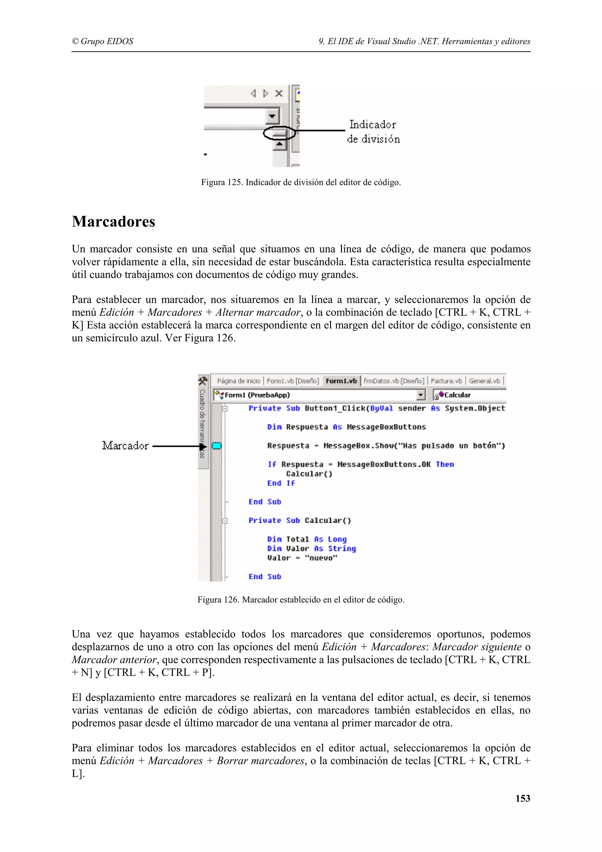 © Grupo EIDOS

9. El IDE de Visual Studio .NET. Herramientas y editores

Figura 125. Indicador de división del editor de código.

Marcadores
Un marcador consiste en una señal que situamos en una línea de código, de manera que podamos
volver rápidamente a ella, sin necesidad de estar buscándola. Esta característica resulta especialmente
útil cuando trabajamos con documentos de código muy grandes.
Para establecer un marcador, nos situaremos en la línea a marcar, y seleccionaremos la opción de
menú Edición + Marcadores + Alternar marcador, o la combinación de teclado [CTRL + K, CTRL +
K] Esta acción establecerá la marca correspondiente en el margen del editor de código, consistente en
un semicírculo azul. Ver Figura 126.

Figura 126. Marcador establecido en el editor de código.

Una vez que hayamos establecido todos los marcadores que consideremos oportunos, podemos
desplazarnos de uno a otro con las opciones del menú Edición + Marcadores: Marcador siguiente o
Marcador anterior, que corresponden respectivamente a las pulsaciones de teclado [CTRL + K, CTRL
+ N] y [CTRL + K, CTRL + P].
El desplazamiento entre marcadores se realizará en la ventana del editor actual, es decir, si tenemos
varias ventanas de edición de código abiertas, con marcadores también establecidos en ellas, no
podremos pasar desde el último marcador de una ventana al primer marcador de otra.
Para eliminar todos los marcadores establecidos en el editor actual, seleccionaremos la opción de
menú Edición + Marcadores + Borrar marcadores, o la combinación de teclas [CTRL + K, CTRL +
L].
153

 