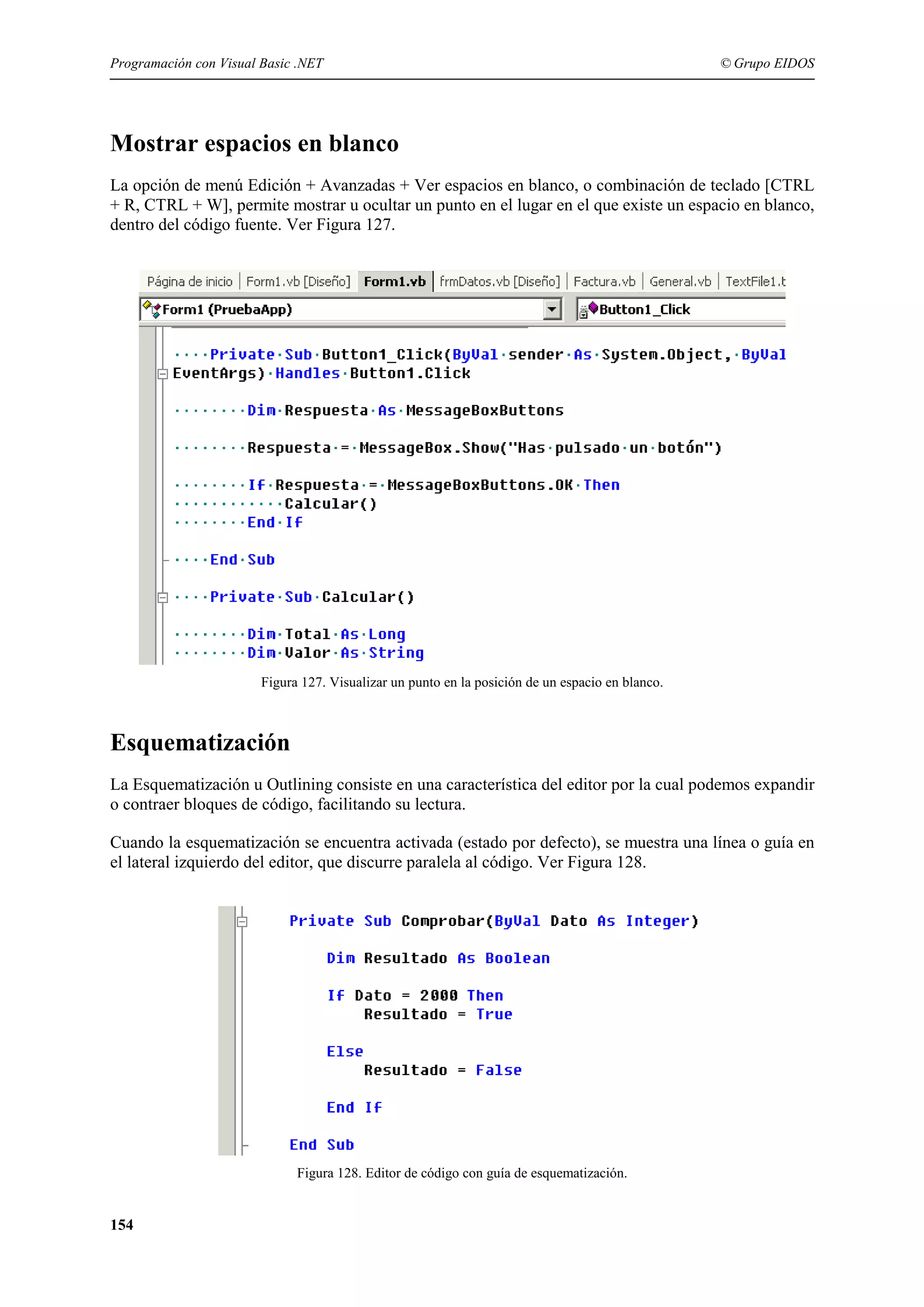 Programación con Visual Basic .NET

© Grupo EIDOS

Mostrar espacios en blanco
La opción de menú Edición + Avanzadas + Ver espacios en blanco, o combinación de teclado [CTRL
+ R, CTRL + W], permite mostrar u ocultar un punto en el lugar en el que existe un espacio en blanco,
dentro del código fuente. Ver Figura 127.

Figura 127. Visualizar un punto en la posición de un espacio en blanco.

Esquematización
La Esquematización u Outlining consiste en una característica del editor por la cual podemos expandir
o contraer bloques de código, facilitando su lectura.
Cuando la esquematización se encuentra activada (estado por defecto), se muestra una línea o guía en
el lateral izquierdo del editor, que discurre paralela al código. Ver Figura 128.

Figura 128. Editor de código con guía de esquematización.

154

 