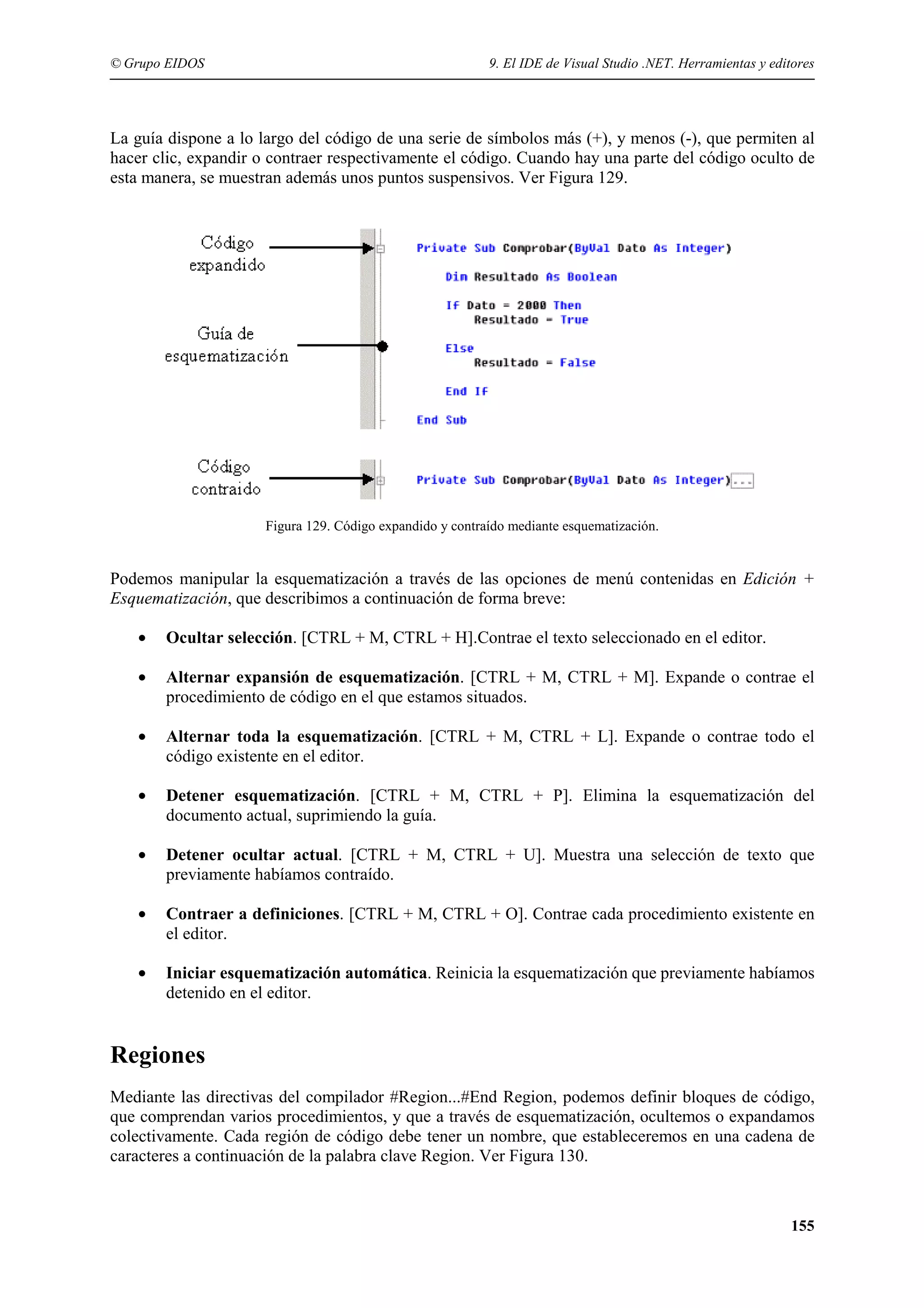 © Grupo EIDOS

9. El IDE de Visual Studio .NET. Herramientas y editores

La guía dispone a lo largo del código de una serie de símbolos más (+), y menos (-), que permiten al
hacer clic, expandir o contraer respectivamente el código. Cuando hay una parte del código oculto de
esta manera, se muestran además unos puntos suspensivos. Ver Figura 129.

Figura 129. Código expandido y contraído mediante esquematización.

Podemos manipular la esquematización a través de las opciones de menú contenidas en Edición +
Esquematización, que describimos a continuación de forma breve:
•

Ocultar selección. [CTRL + M, CTRL + H].Contrae el texto seleccionado en el editor.

•

Alternar expansión de esquematización. [CTRL + M, CTRL + M]. Expande o contrae el
procedimiento de código en el que estamos situados.

•

Alternar toda la esquematización. [CTRL + M, CTRL + L]. Expande o contrae todo el
código existente en el editor.

•

Detener esquematización. [CTRL + M, CTRL + P]. Elimina la esquematización del
documento actual, suprimiendo la guía.

•

Detener ocultar actual. [CTRL + M, CTRL + U]. Muestra una selección de texto que
previamente habíamos contraído.

•

Contraer a definiciones. [CTRL + M, CTRL + O]. Contrae cada procedimiento existente en
el editor.

•

Iniciar esquematización automática. Reinicia la esquematización que previamente habíamos
detenido en el editor.

Regiones
Mediante las directivas del compilador #Region...#End Region, podemos definir bloques de código,
que comprendan varios procedimientos, y que a través de esquematización, ocultemos o expandamos
colectivamente. Cada región de código debe tener un nombre, que estableceremos en una cadena de
caracteres a continuación de la palabra clave Region. Ver Figura 130.

155

 
