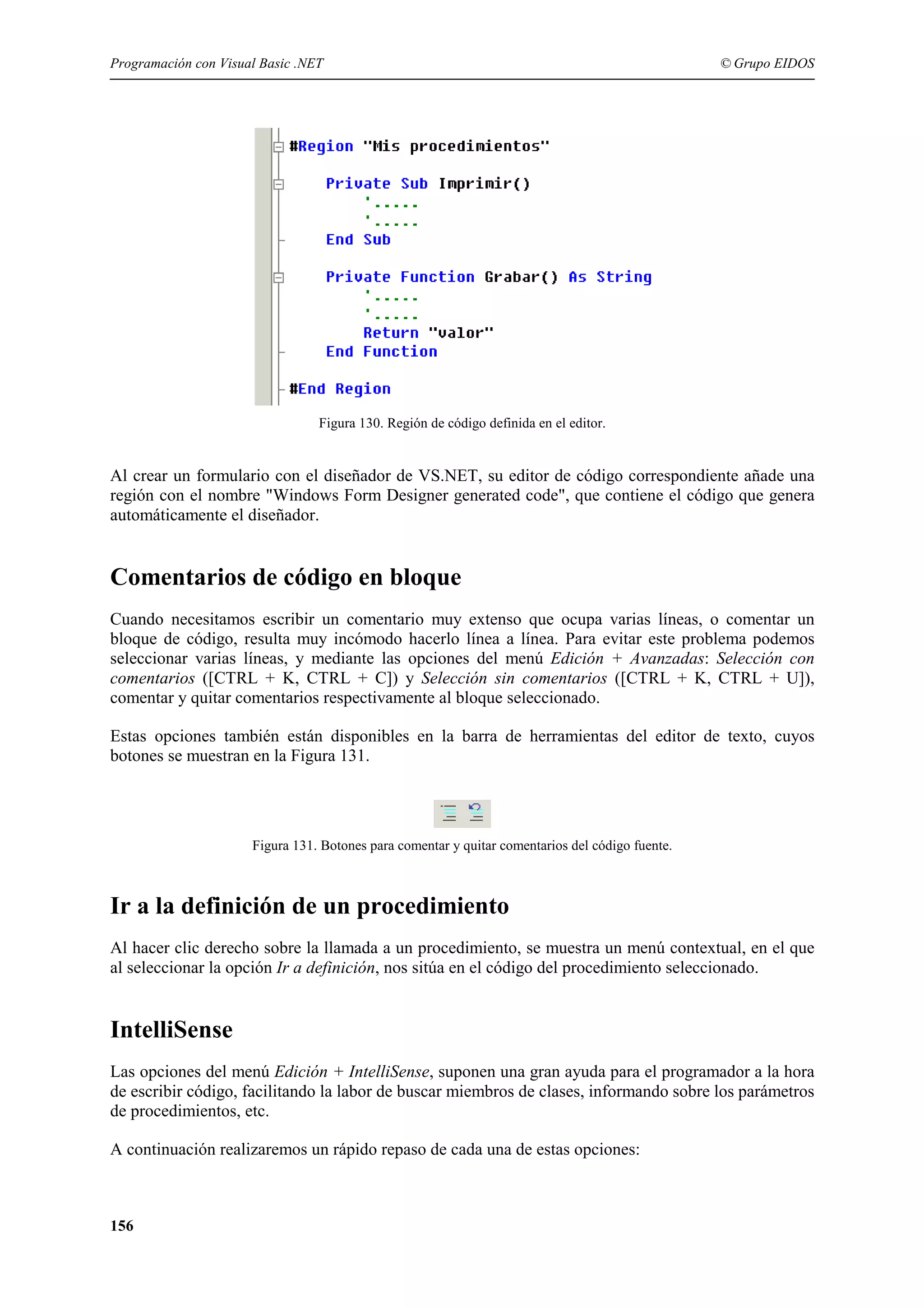 Programación con Visual Basic .NET

© Grupo EIDOS

Figura 130. Región de código definida en el editor.

Al crear un formulario con el diseñador de VS.NET, su editor de código correspondiente añade una
región con el nombre "Windows Form Designer generated code", que contiene el código que genera
automáticamente el diseñador.

Comentarios de código en bloque
Cuando necesitamos escribir un comentario muy extenso que ocupa varias líneas, o comentar un
bloque de código, resulta muy incómodo hacerlo línea a línea. Para evitar este problema podemos
seleccionar varias líneas, y mediante las opciones del menú Edición + Avanzadas: Selección con
comentarios ([CTRL + K, CTRL + C]) y Selección sin comentarios ([CTRL + K, CTRL + U]),
comentar y quitar comentarios respectivamente al bloque seleccionado.
Estas opciones también están disponibles en la barra de herramientas del editor de texto, cuyos
botones se muestran en la Figura 131.

Figura 131. Botones para comentar y quitar comentarios del código fuente.

Ir a la definición de un procedimiento
Al hacer clic derecho sobre la llamada a un procedimiento, se muestra un menú contextual, en el que
al seleccionar la opción Ir a definición, nos sitúa en el código del procedimiento seleccionado.

IntelliSense
Las opciones del menú Edición + IntelliSense, suponen una gran ayuda para el programador a la hora
de escribir código, facilitando la labor de buscar miembros de clases, informando sobre los parámetros
de procedimientos, etc.
A continuación realizaremos un rápido repaso de cada una de estas opciones:

156

 