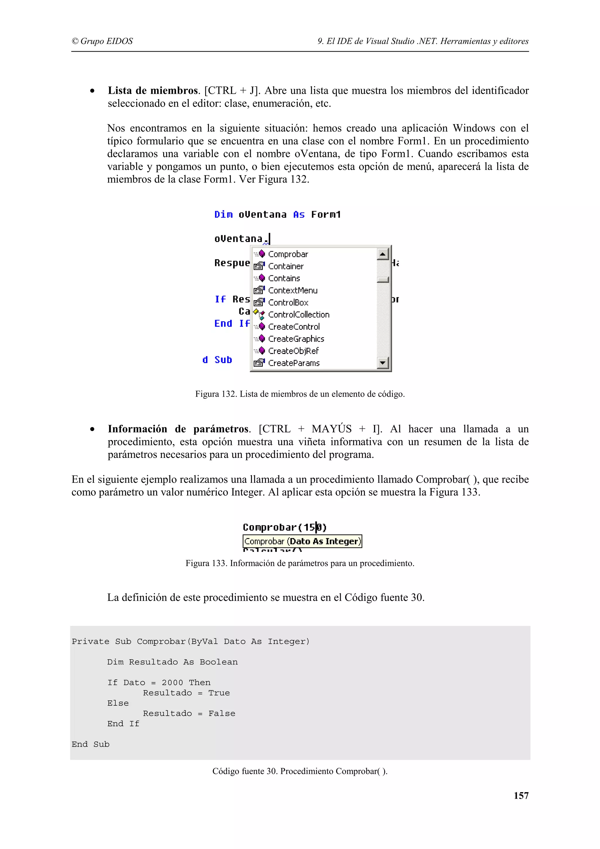 © Grupo EIDOS

•

9. El IDE de Visual Studio .NET. Herramientas y editores

Lista de miembros. [CTRL + J]. Abre una lista que muestra los miembros del identificador
seleccionado en el editor: clase, enumeración, etc.
Nos encontramos en la siguiente situación: hemos creado una aplicación Windows con el
típico formulario que se encuentra en una clase con el nombre Form1. En un procedimiento
declaramos una variable con el nombre oVentana, de tipo Form1. Cuando escribamos esta
variable y pongamos un punto, o bien ejecutemos esta opción de menú, aparecerá la lista de
miembros de la clase Form1. Ver Figura 132.

Figura 132. Lista de miembros de un elemento de código.

•

Información de parámetros. [CTRL + MAYÚS + I]. Al hacer una llamada a un
procedimiento, esta opción muestra una viñeta informativa con un resumen de la lista de
parámetros necesarios para un procedimiento del programa.

En el siguiente ejemplo realizamos una llamada a un procedimiento llamado Comprobar( ), que recibe
como parámetro un valor numérico Integer. Al aplicar esta opción se muestra la Figura 133.

Figura 133. Información de parámetros para un procedimiento.

La definición de este procedimiento se muestra en el Código fuente 30.

Private Sub Comprobar(ByVal Dato As Integer)
Dim Resultado As Boolean
If Dato = 2000 Then
Resultado = True
Else
Resultado = False
End If
End Sub
Código fuente 30. Procedimiento Comprobar( ).

157

 