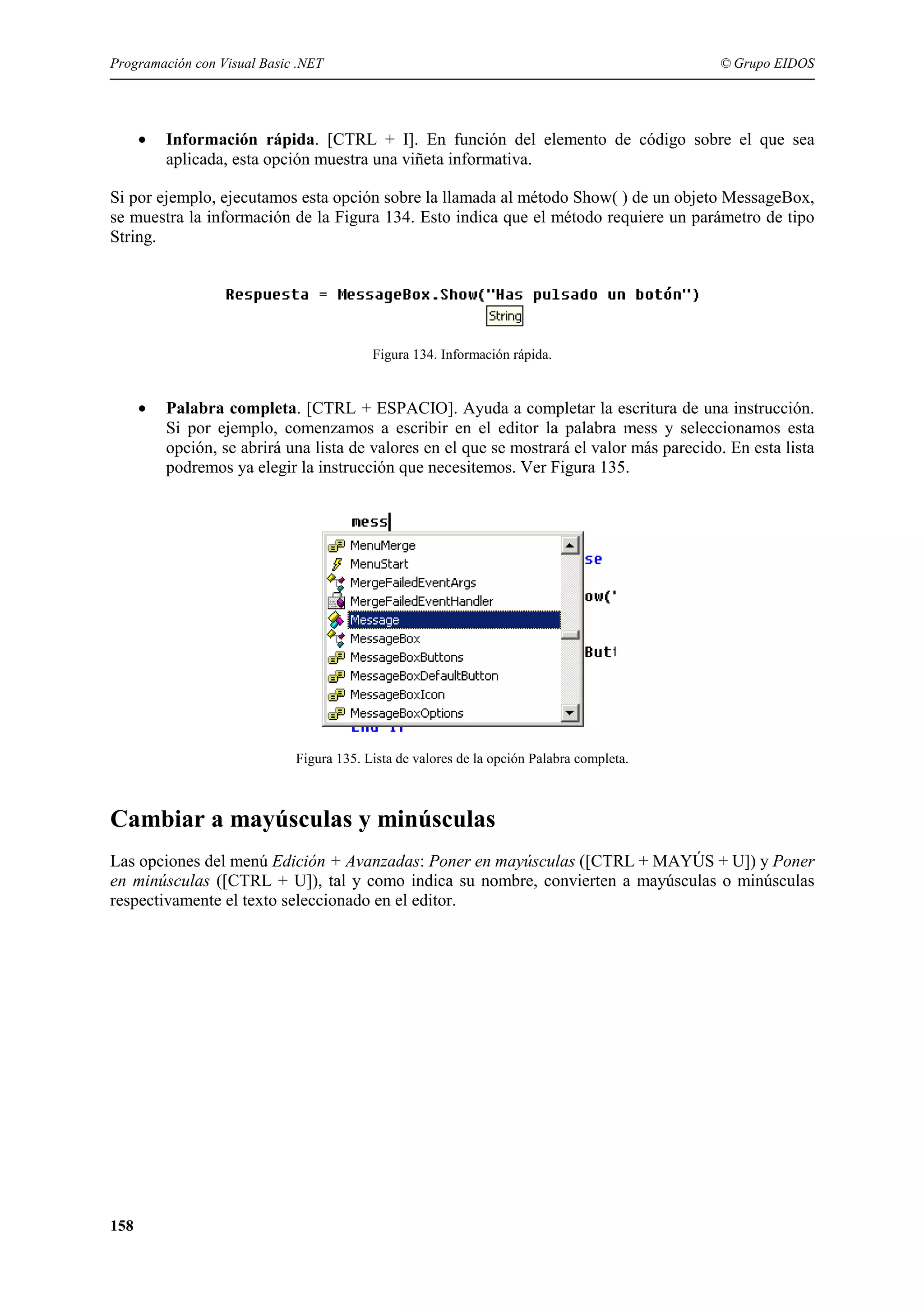 Programación con Visual Basic .NET

•

© Grupo EIDOS

Información rápida. [CTRL + I]. En función del elemento de código sobre el que sea
aplicada, esta opción muestra una viñeta informativa.

Si por ejemplo, ejecutamos esta opción sobre la llamada al método Show( ) de un objeto MessageBox,
se muestra la información de la Figura 134. Esto indica que el método requiere un parámetro de tipo
String.

Figura 134. Información rápida.

•

Palabra completa. [CTRL + ESPACIO]. Ayuda a completar la escritura de una instrucción.
Si por ejemplo, comenzamos a escribir en el editor la palabra mess y seleccionamos esta
opción, se abrirá una lista de valores en el que se mostrará el valor más parecido. En esta lista
podremos ya elegir la instrucción que necesitemos. Ver Figura 135.

Figura 135. Lista de valores de la opción Palabra completa.

Cambiar a mayúsculas y minúsculas
Las opciones del menú Edición + Avanzadas: Poner en mayúsculas ([CTRL + MAYÚS + U]) y Poner
en minúsculas ([CTRL + U]), tal y como indica su nombre, convierten a mayúsculas o minúsculas
respectivamente el texto seleccionado en el editor.

158

 
