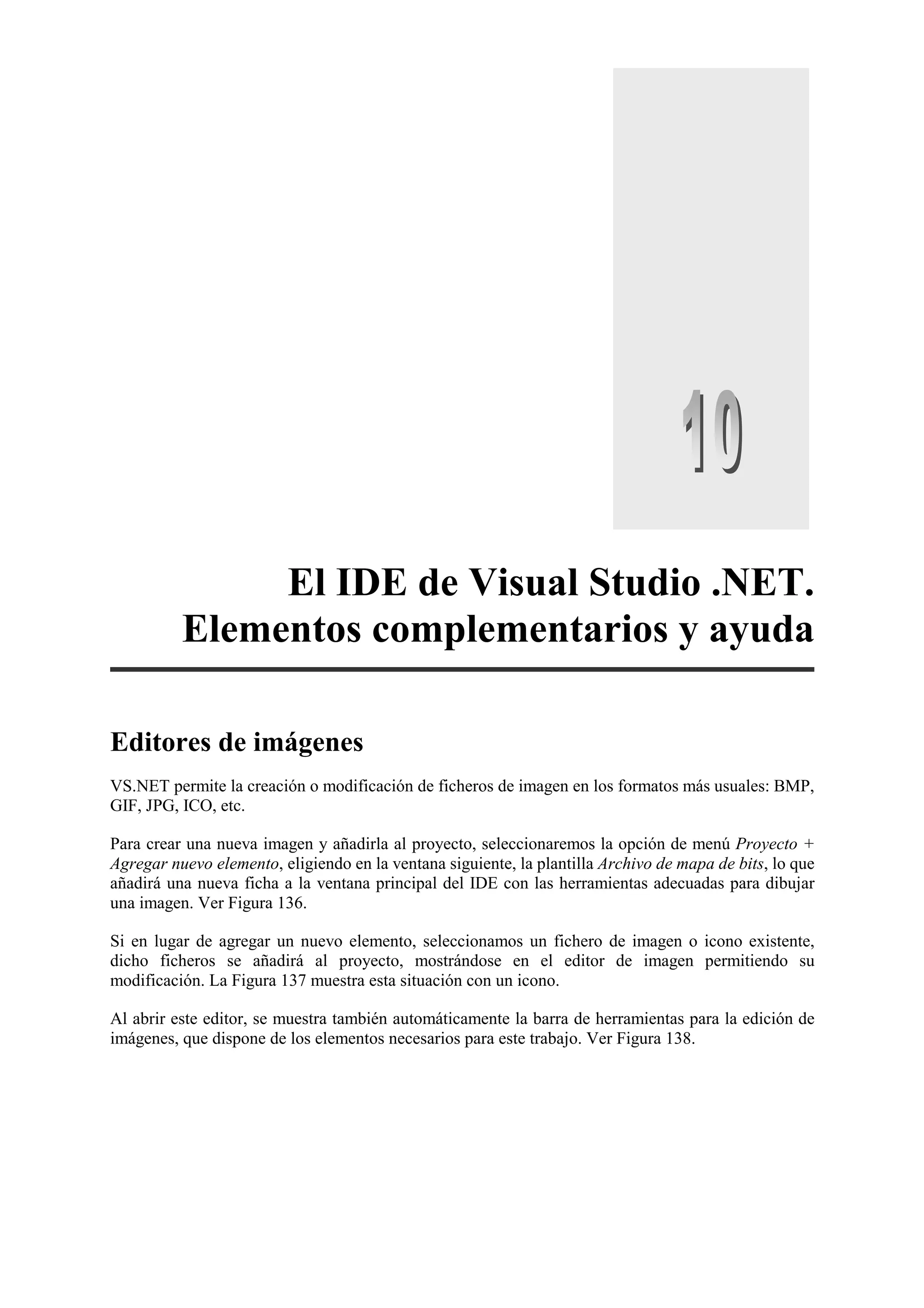 El IDE de Visual Studio .NET.
Elementos complementarios y ayuda
Editores de imágenes
VS.NET permite la creación o modificación de ficheros de imagen en los formatos más usuales: BMP,
GIF, JPG, ICO, etc.
Para crear una nueva imagen y añadirla al proyecto, seleccionaremos la opción de menú Proyecto +
Agregar nuevo elemento, eligiendo en la ventana siguiente, la plantilla Archivo de mapa de bits, lo que
añadirá una nueva ficha a la ventana principal del IDE con las herramientas adecuadas para dibujar
una imagen. Ver Figura 136.
Si en lugar de agregar un nuevo elemento, seleccionamos un fichero de imagen o icono existente,
dicho ficheros se añadirá al proyecto, mostrándose en el editor de imagen permitiendo su
modificación. La Figura 137 muestra esta situación con un icono.
Al abrir este editor, se muestra también automáticamente la barra de herramientas para la edición de
imágenes, que dispone de los elementos necesarios para este trabajo. Ver Figura 138.

 