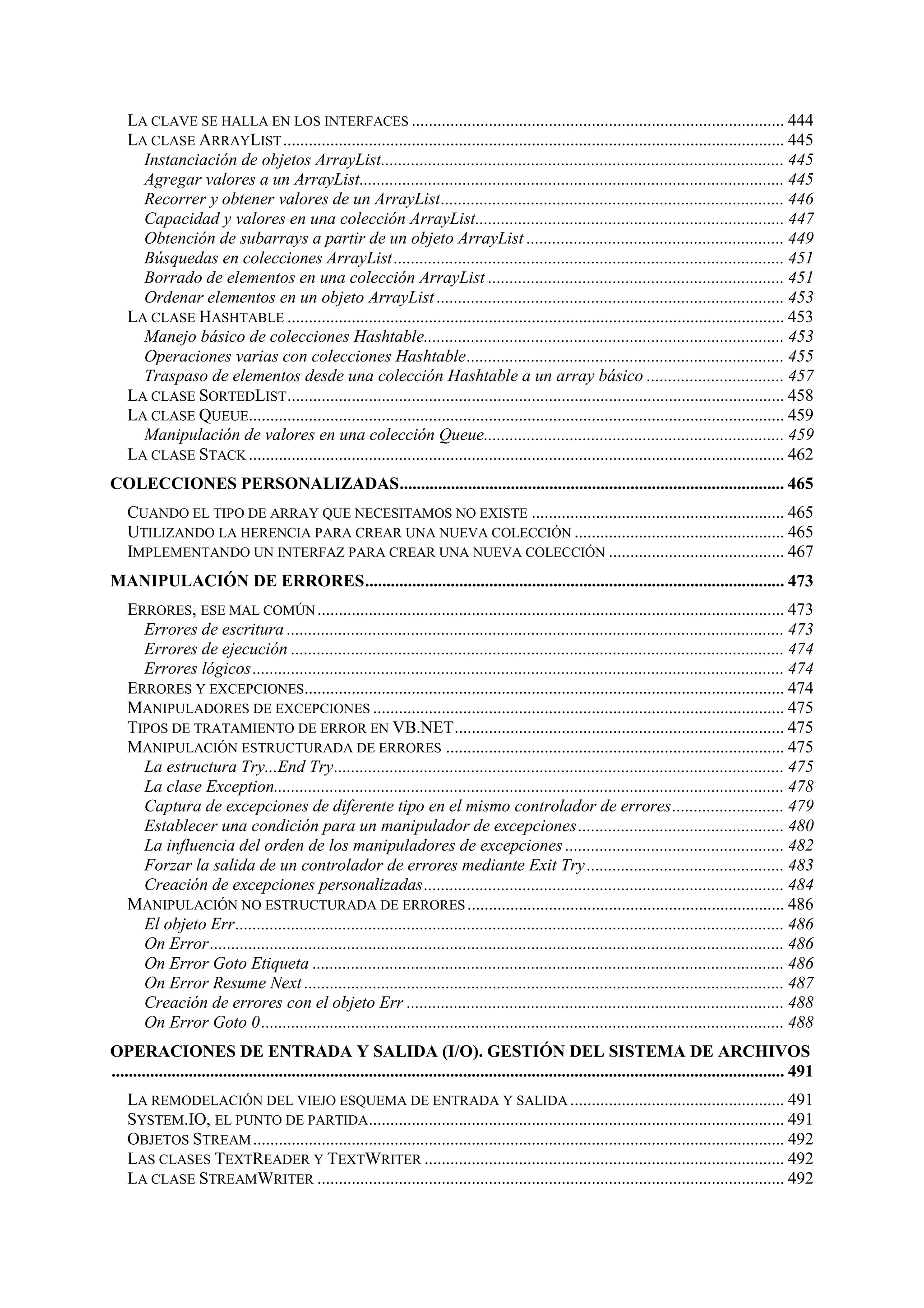 LA CLAVE SE HALLA EN LOS INTERFACES ....................................................................................... 444
LA CLASE ARRAYLIST ..................................................................................................................... 445
Instanciación de objetos ArrayList.............................................................................................. 445
Agregar valores a un ArrayList................................................................................................... 445
Recorrer y obtener valores de un ArrayList................................................................................ 446
Capacidad y valores en una colección ArrayList........................................................................ 447
Obtención de subarrays a partir de un objeto ArrayList ............................................................ 449
Búsquedas en colecciones ArrayList ........................................................................................... 451
Borrado de elementos en una colección ArrayList ..................................................................... 451
Ordenar elementos en un objeto ArrayList ................................................................................. 453
LA CLASE HASHTABLE .................................................................................................................... 453
Manejo básico de colecciones Hashtable.................................................................................... 453
Operaciones varias con colecciones Hashtable.......................................................................... 455
Traspaso de elementos desde una colección Hashtable a un array básico ................................ 457
LA CLASE SORTEDLIST .................................................................................................................... 458
LA CLASE QUEUE............................................................................................................................. 459
Manipulación de valores en una colección Queue...................................................................... 459
LA CLASE STACK ............................................................................................................................. 462
COLECCIONES PERSONALIZADAS.......................................................................................... 465
CUANDO EL TIPO DE ARRAY QUE NECESITAMOS NO EXISTE ........................................................... 465
UTILIZANDO LA HERENCIA PARA CREAR UNA NUEVA COLECCIÓN ................................................. 465
IMPLEMENTANDO UN INTERFAZ PARA CREAR UNA NUEVA COLECCIÓN ......................................... 467
MANIPULACIÓN DE ERRORES.................................................................................................. 473
ERRORES, ESE MAL COMÚN ............................................................................................................. 473
Errores de escritura .................................................................................................................... 473
Errores de ejecución ................................................................................................................... 474
Errores lógicos............................................................................................................................ 474
ERRORES Y EXCEPCIONES................................................................................................................ 474
MANIPULADORES DE EXCEPCIONES ................................................................................................ 475
TIPOS DE TRATAMIENTO DE ERROR EN VB.NET............................................................................. 475
MANIPULACIÓN ESTRUCTURADA DE ERRORES ............................................................................... 475
La estructura Try...End Try......................................................................................................... 475
La clase Exception....................................................................................................................... 478
Captura de excepciones de diferente tipo en el mismo controlador de errores.......................... 479
Establecer una condición para un manipulador de excepciones ................................................ 480
La influencia del orden de los manipuladores de excepciones ................................................... 482
Forzar la salida de un controlador de errores mediante Exit Try .............................................. 483
Creación de excepciones personalizadas.................................................................................... 484
MANIPULACIÓN NO ESTRUCTURADA DE ERRORES .......................................................................... 486
El objeto Err................................................................................................................................ 486
On Error...................................................................................................................................... 486
On Error Goto Etiqueta .............................................................................................................. 486
On Error Resume Next ................................................................................................................ 487
Creación de errores con el objeto Err ........................................................................................ 488
On Error Goto 0.......................................................................................................................... 488
OPERACIONES DE ENTRADA Y SALIDA (I/O). GESTIÓN DEL SISTEMA DE ARCHIVOS
............................................................................................................................................................. 491
LA REMODELACIÓN DEL VIEJO ESQUEMA DE ENTRADA Y SALIDA .................................................. 491
SYSTEM.IO, EL PUNTO DE PARTIDA................................................................................................. 491
OBJETOS STREAM ............................................................................................................................ 492
LAS CLASES TEXTREADER Y TEXTWRITER .................................................................................... 492
LA CLASE STREAMWRITER ............................................................................................................. 492

 