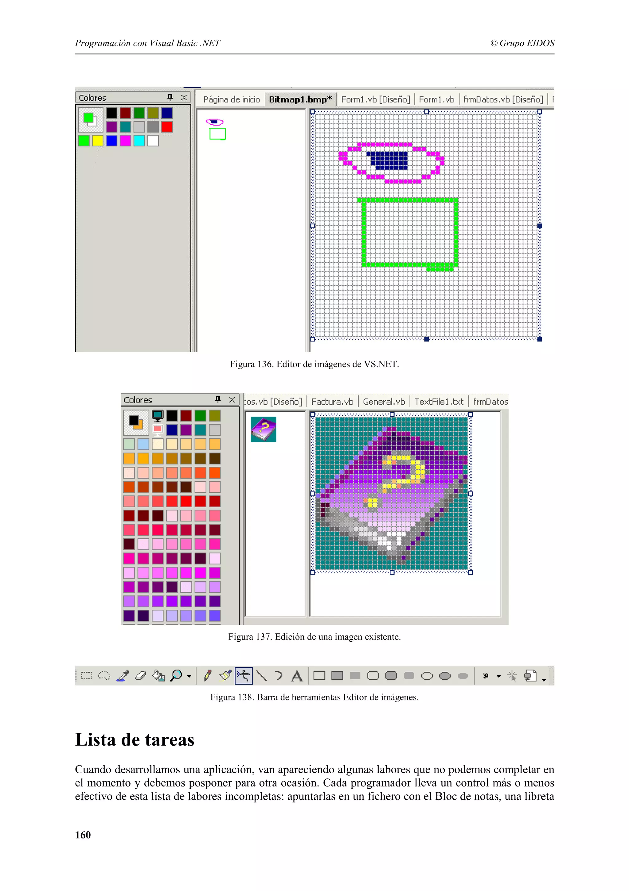 Programación con Visual Basic .NET

© Grupo EIDOS

Figura 136. Editor de imágenes de VS.NET.

Figura 137. Edición de una imagen existente.

Figura 138. Barra de herramientas Editor de imágenes.

Lista de tareas
Cuando desarrollamos una aplicación, van apareciendo algunas labores que no podemos completar en
el momento y debemos posponer para otra ocasión. Cada programador lleva un control más o menos
efectivo de esta lista de labores incompletas: apuntarlas en un fichero con el Bloc de notas, una libreta
160

 