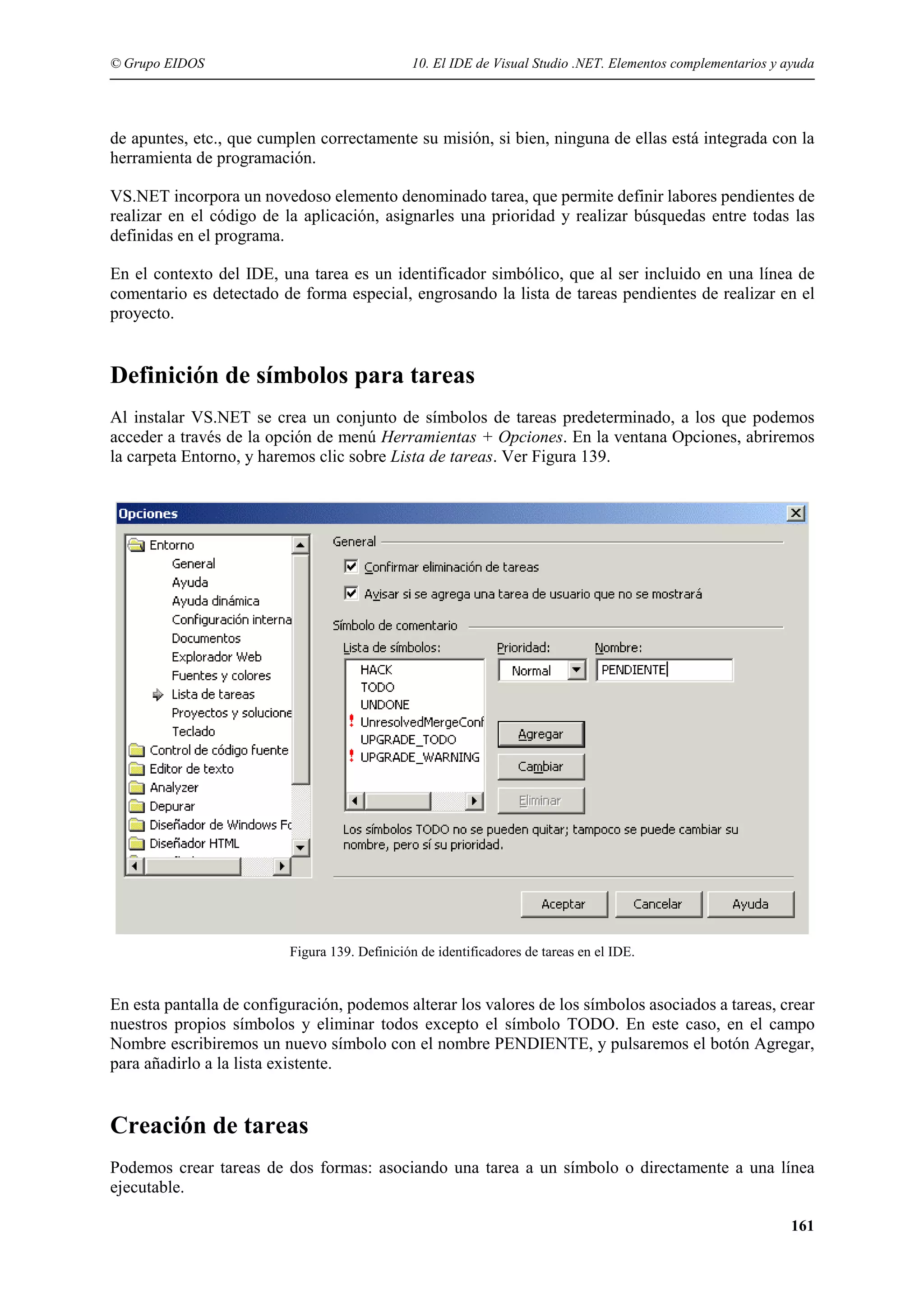 © Grupo EIDOS

10. El IDE de Visual Studio .NET. Elementos complementarios y ayuda

de apuntes, etc., que cumplen correctamente su misión, si bien, ninguna de ellas está integrada con la
herramienta de programación.
VS.NET incorpora un novedoso elemento denominado tarea, que permite definir labores pendientes de
realizar en el código de la aplicación, asignarles una prioridad y realizar búsquedas entre todas las
definidas en el programa.
En el contexto del IDE, una tarea es un identificador simbólico, que al ser incluido en una línea de
comentario es detectado de forma especial, engrosando la lista de tareas pendientes de realizar en el
proyecto.

Definición de símbolos para tareas
Al instalar VS.NET se crea un conjunto de símbolos de tareas predeterminado, a los que podemos
acceder a través de la opción de menú Herramientas + Opciones. En la ventana Opciones, abriremos
la carpeta Entorno, y haremos clic sobre Lista de tareas. Ver Figura 139.

Figura 139. Definición de identificadores de tareas en el IDE.

En esta pantalla de configuración, podemos alterar los valores de los símbolos asociados a tareas, crear
nuestros propios símbolos y eliminar todos excepto el símbolo TODO. En este caso, en el campo
Nombre escribiremos un nuevo símbolo con el nombre PENDIENTE, y pulsaremos el botón Agregar,
para añadirlo a la lista existente.

Creación de tareas
Podemos crear tareas de dos formas: asociando una tarea a un símbolo o directamente a una línea
ejecutable.
161

 