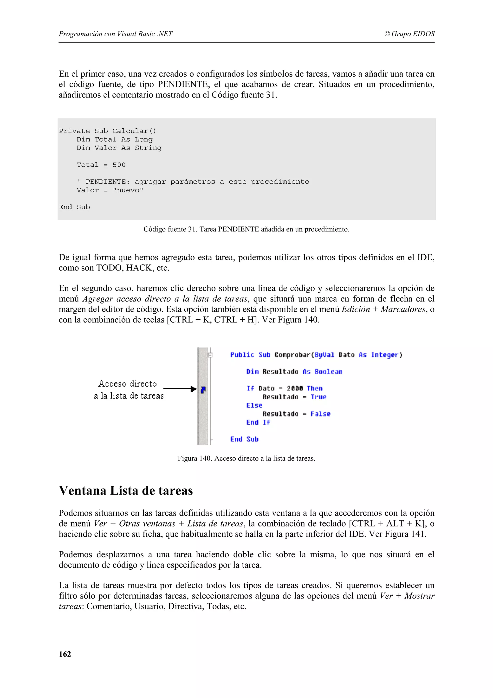 Programación con Visual Basic .NET

© Grupo EIDOS

En el primer caso, una vez creados o configurados los símbolos de tareas, vamos a añadir una tarea en
el código fuente, de tipo PENDIENTE, el que acabamos de crear. Situados en un procedimiento,
añadiremos el comentario mostrado en el Código fuente 31.

Private Sub Calcular()
Dim Total As Long
Dim Valor As String
Total = 500
' PENDIENTE: agregar parámetros a este procedimiento
Valor = "nuevo"
End Sub
Código fuente 31. Tarea PENDIENTE añadida en un procedimiento.

De igual forma que hemos agregado esta tarea, podemos utilizar los otros tipos definidos en el IDE,
como son TODO, HACK, etc.
En el segundo caso, haremos clic derecho sobre una línea de código y seleccionaremos la opción de
menú Agregar acceso directo a la lista de tareas, que situará una marca en forma de flecha en el
margen del editor de código. Esta opción también está disponible en el menú Edición + Marcadores, o
con la combinación de teclas [CTRL + K, CTRL + H]. Ver Figura 140.

Figura 140. Acceso directo a la lista de tareas.

Ventana Lista de tareas
Podemos situarnos en las tareas definidas utilizando esta ventana a la que accederemos con la opción
de menú Ver + Otras ventanas + Lista de tareas, la combinación de teclado [CTRL + ALT + K], o
haciendo clic sobre su ficha, que habitualmente se halla en la parte inferior del IDE. Ver Figura 141.
Podemos desplazarnos a una tarea haciendo doble clic sobre la misma, lo que nos situará en el
documento de código y línea especificados por la tarea.
La lista de tareas muestra por defecto todos los tipos de tareas creados. Si queremos establecer un
filtro sólo por determinadas tareas, seleccionaremos alguna de las opciones del menú Ver + Mostrar
tareas: Comentario, Usuario, Directiva, Todas, etc.

162

 